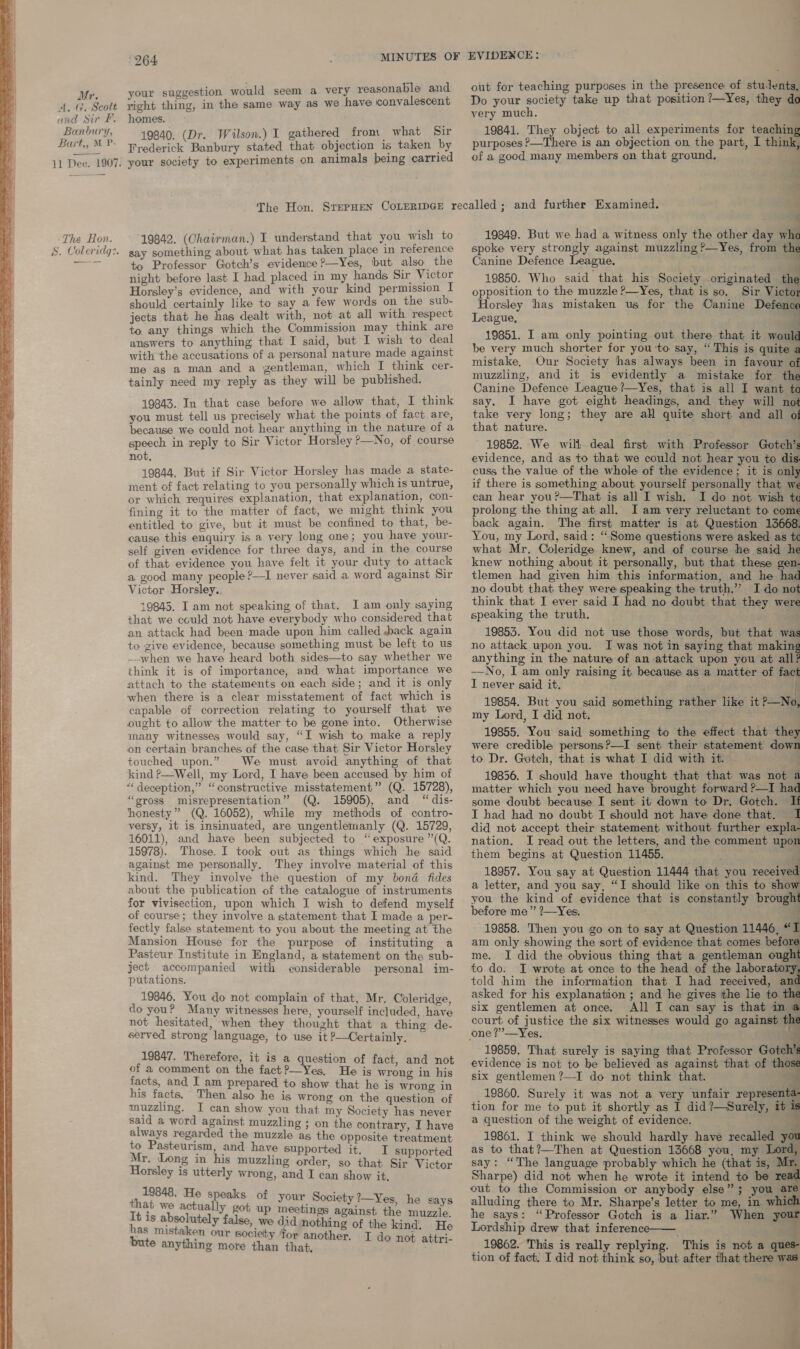      Mr. A, G, Scott and Sir Ff. Banbury, Bart,, M P- 11 Dee. 1907. The Hon. S. Coleridg:. 264 MINUTES OF your suggestion would seem a very reasonable and right thing, in the same way as we have iconvalescent homes. 19840. (Dr. Wilson.) I gathered from what Sir Frederick Banbury stated that objection is taken by your society to experiments on animals being carried EVIDENCE: out for teaching purposes in the presence of stulents, Do your society take up that position ?—Yes, they do very much. 19841. They object to all experiments for teaching purposes &gt;—There is an objection on the part, I think, of a good, many members on that ground. a : 19842. (Chairman.) I understand that you wish to say something about what has taken place in reference to Professor Gotch’s evidence ?—Yes, but also the night before last I had placed in my hands Sir Victor Horsley’s evidence, and with your kind permission I should certainly like to say a few words on the sub- jects that he has dealt with, not at all with respect to. any things which the Commission may think are answers to anything that I said, but I wish to deal with the accusations of a personal nature made against me as a man and a gentleman, which I think cer- tainly need my reply as they will be published. 19843. In that case before we allow that, I think you must tell us precisely what the points of fact are, because we could not hear anything in the nature of a speech in reply to Sir Victor Horsley ?—No, of course not, 19844. But if Sir Victor Horsley has made a state- ment of fact relating to you personally which is untrue, or which requires explanation, that explanation, con- fining it to the matter of fact, we might think you entitled to give, but it must be confined to that, be- cause this enquiry is a very long one; you have your- self given evidence for three days, and in the course of that evidence you have felt it your duty to attack a good many people ?—I never said a word against Sir Victor Horsley. 19845. I am not speaking of that. I am only saying that we could not have everybody who considered that an attack had been made upon him called back again to give evidence, because something must be left to us --when we have heard both sides—to say whether we think it is of importance, and what importance we attach to the statements on each side; and it is only when there is a clear misstatement of fact which is capable of correction relating to yourself that we ought to allow the matter to be gone into. Otherwise many witnesses would say, “I wish to make a reply on certain branches of the case that Sir Victor Horsley touched upon.” We must avoid anything of that kind P—Well, my Lord, I have been accused by him of “deception,” “constructive misstatement” (Q. 15728), “gross misrepresentation” (Q. 15905), and “dis- honesty” (Q. 16052), while my methods of contro- versy, it is insinuated, are ungentlemanly (Q. 15729, 16011), and have been subjected to “exposure ”(Q. 15978). Those. I took out as things which he said against me personally. They involve material of this kind. They involve the question of my bond fides about the publication of the catalogue of instruments for vivisection, upon which I wish to defend myself of course; they involve a statement that I made a per- fectly false statement to you about the meeting at the Mansion House for the purpose of instituting a Pasteur Institute in England, a statement on the sub- ject accompanied with considerable personal im- putations. 19846, You do not complain of that, Mr. Coleridge, do you? Many witnesses here, yourself included, have not hesitated, when they thought that a thing de- served strong language, to use it —Certainly. 19847. Therefore, it is a question of fact, and not of a comment on the fact?—Yes, He is wrong in his facts, and I am prepared to show that he is wrong in his facts. Then also he is wrong on the question of muzzling. I can show you that my Society has never said a word against muzzling ; on the contrary, I have always regarded the muzzle as the opposite treatment to Pasteurism, and have supported it. TI supported Mr. Long in his muzzling order, so that Sir Victor Horsley is utterly wrong, and I can show it. Fay eh He speaks of your Society 7—Yes, he says “A's we actually got up meetings against the muzzle It is absolutely false, we did nothing of the kind. He ‘ Staken our society Tor another. T t attri- bute anything more than that, sy i 19849. But we had a witness only the other day wha spoke very strongly against muzzling ?—Yes, from t. Canine Defence League, 19850. Who said that his Society originated th opposition to the muzzle ?—Yes, that is so. Sir Vici Horsley has mistaken us for the Canine Defence League, i 19851. I am only pointing out there that it woul be very much shorter for you to say, “ This is quite a mistake. Our Society has always been in favour of muzzling, and it is evidently a mistake for the Canine Defence League?—Yes, that is all I want to say. I have got eight headings, and they will not take very long; they are all quite short and all of that nature. . 19852. We will deal first with Professor Gotch’s evidence, and as to that we could not hear you to dis. cuss the value of the whole of the evidence; it is only if there is something about yourself personally that we can hear you?—That is all I wish. I do not wish to prolong the thing at all. J am very reluctant to come back again. The first matter is at Question 13668. You, my Lord, said: “Some questions were asked as te what Mr. Coleridge knew, and of course he said he knew nothing about it personally, but that these gen- tlemen had given him this information, and he had no doubt that they were speaking the truth.” I do not think that I ever said I had no doubt that they were speaking the truth. 3 19853. You did not use those words, but that was no attack upon you. I was not in saying that making anything in the nature of an attack upon you at all —No, I am only raising it because as a matter of fag} I never said it. if 19854. But you said something rather like it pa my Lord, I did not. a 19855. You said something to the effect that they were credible persons?—I sent their statement dow to Dr. Gotch, that is what I did with it. “4 19856. I should have thought that that was not a matter which you need have brought forward ?—I had some doubt because I sent it down to Dr. Gotch. If I had had no doubt I should not have done that. 1 did not accept their statement without further expla- nation. I read out the letters, and the comment upon them begins at Question 11455. | 4 . 18957. You say at Question 11444 that you received a letter, and you say, “I should like on this to show you the kind of evidence that is constantly brought before me” ?—Yes. “— 19858. Then you go on to say at Question 11446, “I am only showing the sort of evidence that comes before me. I did the obvious thing that a gentleman ought to do. I wrote at once to the head of the laboratory, told him the information that I had received, and asked for his explanation ; and he gives ithe lie to the six gentlemen at once. All I can say is that in @ court of justice the six witnesses would go against the one ?”—Yes, 19859. That surely is saying that Professor Gotch’ evidence is not to be believed as against that of tho six gentlemen?—I do not think that. 3 19860. Surely it was not a very unfair representa tion for me to put it shortly as I did?—Surely, it is a question of the weight of evidence. . 19861. I think we should hardly have recalled you as to that?—Then at Question 13668 you, my ve say: “The language probably which he (that is, Mr. Sharpe) did not when he wrote it intend to be reac out to the Commission or anybody else”; you @! alluding there to Mr. Sharpe’s letter to me, in whic he says: “Professor Gotch is a liar.” When your Lordship drew that inference—— - _ 19862. This is really replying. This is not a ques- tion of fact. I did not think so, but after that there was            