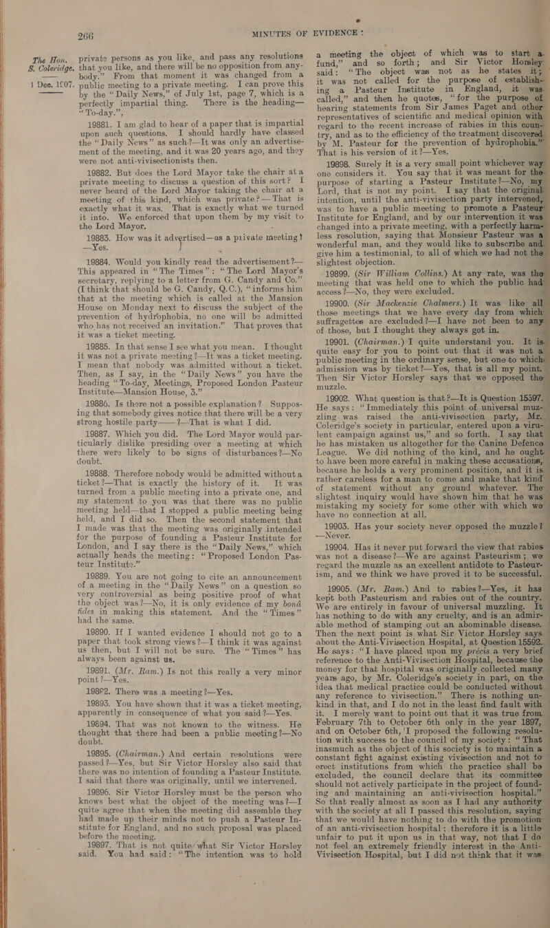 S. Coleridge. 266 private persons as you like, and pass any resolutions that you like, and there will be no opposition from any- body.” From that moment it was changed from a perfectly impartial thing. There is the heading— *'To-day.”, 19881. I am glad to hear of a paper that is impartial upon such questions. I should hardly have classed the “Daily News” as such-?—It was only an advertise- ment of the meeting, and it was 20 years ago, and they were not anti-vivisectionists then. 19882. But does the Lord Mayor take the chair ata private meeting to discuss a question of this sort? I never heard of the Lord Mayor taking the chair at a meeting of thig kind, which was private? —That is exactly what it was. That is exactly what we turned it into. We enforced that upon them by my visit to the Lord Mayor. ‘ 19883. How was it advertised —as a piivate meeting t —Yes. } 19884. Would you kindly read the advertisement ?— This appeared in “The Times”: “The Lord Mayor’s secretary, replying to a letter from G. Candy and Co.” (I think that should be G. Candy, Q.C.), “informs him that at the meeting which is called at the Mansion House on Monday next to discuss the subject of the prevention of hydrophobia, no one will be admitted who has not received an invitation.” That proves that it was a ticket meeting. 19885. In that sense I see what you mean. I thought it was not a private meeting ?—It was a ticket meeting. I mean that nobody was admitted without a ticket. Then, as I say, in the “Daily News” you have the heading “To-day, Meetings, Proposed London Pasteur Institute—Mansion House, 3.” 19886. Is there not a possible explanation? Suppos- ing that somebody gives notice that there will be a very strong hostile party ?—That is what I did. 19887. Which you did. The Lord Mayor would par- ticularly dislike presiding over a meeting at which there were likely to be signs of disturbances ?—No doubt. 19888. Therefore nobody would be admitted without a ticket ?—That is exactly the history of it. It was turned from a public meeting into a private one, and my statement to you was that there was no public meeting held—that I stopped a public meeting being held, and I did so. Then the second statement that I made was that the meeting was originally intended for the purpose of founding a Pasteur Institute for London, and I say there is the “Daily News,” which actually heads the meeting: “Proposed London Pas- teur Institute.” 19889. You are not going to cite an announcement of a meeting in the “ Daily News” on a question so very controversial as being positive proof of what the object was?—No, it is only evidence of my bond fides in making this statement. And the “Times” had the’ same. 19890. If I wanted evidence I should not go to a paper that took strong views ?—I think it was against us then, but I will not be sure. The “Times” has always been against us. 19891. (Mr. Ram.) Is not this really a very minor point ?—Yes. 198°2. There was a meeting ?—Yes. 19895. You have shown that it was a ticket meeting, apparently in consequence of what you said ?—Yes. 19894. That was not known to the witness. He thought that there had been a public meeting ?—No doubt. 19895. (Chairman.) And certain resolutions were passed ?—Yes, but Sir Victor Horsley also said that there was no intention of founding a Pasteur Institute. I said that there was originally, until we intervened. 19896. Sir Victor Horsley must be the person who knows best what the object of the meeting was ?—I quite agree that when the meeting did assemble they had made up their minds not to push a Pasteur In- stitute for England, and no such proposal was placed before the meeting. 19897. That is not quite’what Sir Victor Horsley said. You had said: “The intention was to hold a meeting the object of which was to start a. fund,” and so forth; and Sir Victor Horsley said: “The object was not as he states it; © it was not called for the purpose of establish-- ing a Pasteur Institute in ngland, it was called,” and then he quotes, “for the purpose of | hearing statements from Sir James Paget and other representatives of scientific and medical opinion wa regard to the recent increase of rabies in this coun- try, and as to the efficiency of the treatment discovered. by M. Pasteur for the prevention of hydrophobia. :. That is his version of it ?—Yes. . 19898. Surely it is a very small point whichever way one considers it. You say that it was meant for the purpose of starting a Pasteur Institute?—No, my — Lord, that is not my point. I say that the origina intention, until the anti-vivisection party intervened was to have a public meeting to promote a Pasteur Institute for England, and by our intervention it was changed into a private meeting, with a perfectly harm=- less resolution, saying that Monsieur Pasteur was a wonderful man, and they would like to subscribe and give him a testimonial, to all of which we had not the ~ slightest objection. /19899. (Sir William Collins.) At any rate, was the meeting that was held one to which the public had access ?—No, they were excluded. : . 19900. (Sir Mackenzie Chalmers.) It was like all those meetings that we have every day from which suffragettes are excluded?—I have not been to any of those, but I thought they always got in. ; 19901. (Chairman.) I quite understand you. It is quite easy for you to point out that it was not a public meeting in the ordinary sense, but one to which: admission was by ticket?—Yes, that is all my point. Then Sir Victor Horsley says that we cpposed the muzzle. E 19902. What question is that >—It is Question 15597. He says: “Immediately this point of universal muz- zling was raised the anti-vivisecticn party, Mr. — Coleridge’s society in particular, entered upon a viru-— lent campaign against us,” and so forth. I say that he has mistaken us altogether for the. Canine Defence — League. We did nothing of the kind, and he ought to have been more careful in making these accusations, because he holds a very prominent position, and it is rather careless for a man to come and make that kind’ of statement without any ground whatever. The slightest inquiry would have shown him that he was — mistaking my society for some other with which we’ have no connection at all. 19903. —Never. 19904. Has it never put forward the view that rabies — was not a disease?—We are against Pasteurism; we regard the muzzle as an excellent antidote to Pasteur- ism, and we think we have proved it to be successful. — 19905. (Mr. Ram.) And to rabies?—Yes, it has — kept both Pasteurism and rabies out of the country. We are entirely in favour of universal muzzling. It has nothing to do with any cruelty, and is an admir- able method of stamping out an abominable disease.. ! Then the next point is what Sir Victor Horsley says — about the Anti-Vivisection Hospital, at Question 15592. — He says: “I have placed upon my précis a very brief — reference to the Anti-Vivisection Hospital, because the money for that hospital was originally collected many years ago, by Mr. Coleridge’s society in part, on the idea that medical practice could be conducted without — any reference to vivisection.” There is nothing un- kind in that, and I do not in the least find fault with it. I merely want to point out that it was true from, — February 7th to October 6th only in the year 1897, — and on October 6th, 'I proposed the following resolu- — tion with success to the council of my society: “ That inasmuch as the object of this society is to maintain a constant fight against existing vivisection and not to © erect institutions from which the practice shall be excluded, the council declare that its committes should not actively participate in the project of found- ing and maintaining an anti-vivisection hospital.” So that really almost as soon as I had any authority with the society at all I passed this resolution, saying — that we would have nothing to do with the promotion — of an anti-vivisection hospital ; therefore it is a little unfair to put it upon us in that way, not that I do — not feel an extremely friendly interest in the Anti- Vivisection Hospital, but I did not think that 1t was — is Has your society never opposed the muzzle? — { —. .