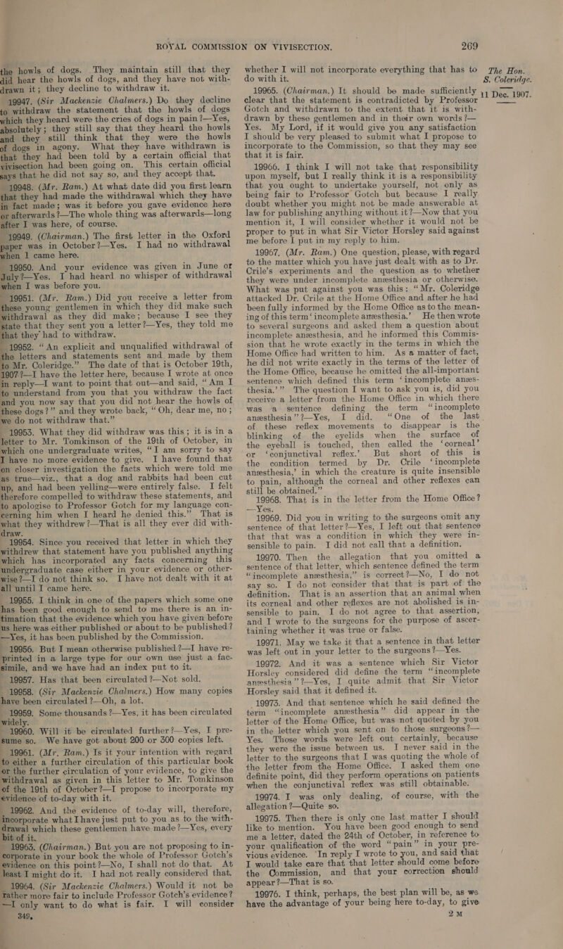 the howls of dogs. They maintain still that they did hear the howls of dogs, and they have not with- drawn it; they decline to withdraw it. 19947. (Sir Mackenzie Chalmers.) Do they decline to withdraw the statement that the howls of dogs which they heard were the cries of dogs in pain ?—_Yes, absolutely ; they still say that they heard the howls and they still think that they were the howls of dogs in agony. What they have withdrawn is that they had been told by a certain official that vivisection had been going on. This certain official says that he did not say so, and they accept that. 19948. (Mr. Ram.) At what date did you first learn that they had made the withdrawal which they have in fact made; was it before you gave evidence here or afterwards ?—The whole thing was afterwards—long after I was here, of course. | 19949. (Chairman.) The first letter in the Oxford paper was in October?—Yes. I had no withdrawal when 1 came here. - 19950. And your evidence was given in June of July ?—Yes. I had heard no whisper of withdrawal when I was before you. 19951. (Mr. Ram.) Did you receive a letter from these young gentlemen in which they did make such withdrawal as they did make; because I see they state that they sent you a letter?—Yes, they told me that they had to withdraw. 19952. “ An explicit and unqualified withdrawal of the letters and statements sent and made by them to Mr. Coleridge.” The date of that is October 19th, 1907’—I have the letter here, because I wrote at once in reply—I want to point that out—and said, “Am I to understand from you that you withdraw the fact and you now say that you did not hear the howls of these dogs?” and they wrote back, “Oh, dear me, no ; we do not withdraw that.” 19953. What they did withdraw was this; it is in a letter to Mr. Tomkinson of the 19th of October, in which one undergraduate writes, “I am sorry to say I have no more evidence to give. I have found that on closer investigation the facts which were told me as true—viz., that a dog and rabbits had been cut up, and had been yelling—were entirely false. I felt therefore compelled to withdraw these statements, and to apologise to Professor Gotch for my language con- cerning him when I heard he denied this.” That is a they withdrew ?—That is all they ever did with- raw. 19954. Since you received that letter in which they withdrew that statement have you published anything which has incorporated any facts concerning this undergraduate case either in your evidence or other- wise ?—I do not think so. I have not dealt with it at all until I came here. _ 19955. I think in one of the papers which some one has been good enough to send to me there is an in- timation that the evidence which you have given before us here was either published or about to be published ? —Yes, it has been published by the Commission. 19956. But I mean otherwise published ?—I have re- printed in a large type for our own use just a fac- simile, and we have had an index put to it. ~ 19957. Has that been circulated ?—Not sold. 19958. (Sir Mackenzie Chalmers.) How many copies have been circulated ?—Oh, a lot. 19959. Some thousands ?—Yes, it has been circulated widely. - 19960. Will it be circulated further ?—Yes, I pre- sume so. We have got about 200 or 300 copies left. 19961. (Mr. Ram.) Ts it your intention with regard to either a further circulation of this particular book or the further circulation of your evidence, to give the withdrawal as given in this letter to Mr. Tomkinson of the 19th of October ?—I propose to incorporate my evidence of to-day with it. _ 19962. And the evidence of to-day will, therefore, incorporate what Ihave just put to you as to the with- drawal which these gentlemen have made?—Yes, every bit of it. 19963. (Chairman.) But you are not proposing to in- corporate in your book the whole of Professor Gotch’s evidence on this point ?—No, I shall not do that. At least I might do it. I had not really considered that. _ 19964. (Sir Mackenzie Chalmers.) Would it not be —I only want to do what is fair. I will consider 349, 269 do with it. clear that the statement is contradicted by Professor Gotch and withdrawn to the extent that it is with- drawn by these gentlemen and in their own words ?— Yes. My Lord, if it would give you any satisfaction I should be very pleased to submit what I propose to incorporate to the Commission, so that they may see that it is fair. 19966. I think I will not take that responsibility upon myself, but I really think it is a responsibility that you ought to undertake yourself, not only as being fair to Professor Gotch but because I really doubt whether you might not be made answerable at law for publishing anything without it ?—Now that you mention it, I will consider whether it would not be proper to put in what Sir Victor Horsley said against me before I put in my reply to him. 19967, (Mr. Ram.) One question, please, with regard to the matter which you have just dealt with as to Dr. Crile’s experiments and the question as to whether they were under incomplete anzesthesia or otherwise. What was put against you was this: “Mr. Coleridge attacked Dr. Crile at the Home Office and after he had been fully informed by the Home Office as to the mean- ing of this term‘ incomplete anesthesia,’ He then wrote to several surgeons and asked them a question about incomplete anesthesia, and he informed this Commis- sion that he wrote exactly in the terms in which the Home Office had written to him. As a matter of fact, he did not write exactly in the terms of the letter of the Home Office, because he omitted the all-important sentence which defined this term ‘incomplete anzs- thesia.’”” The question I want to ask you is, did you receive a letter from the Home Office in which there was a sentence defining the term “incomplete anesthesia” ?2—Yes, I did. “One of the last. of these reflex movements to disappear is the blinking of the eyelids when the surface of the eyeball is touched, then called the ‘corneal’ or ‘conjunctival reflex.’ But short of this is the condition termed by Dr. Crile ‘incomplete ansesthesia,’ in which the creature is quite insensible to pain, although the corneal and other reflexes can still be obtained.” 19968. That is in the letter from the Home Office? —Yes. 19969. Did you in writing to the surgeons omit any sentence of that letter ?—Yes, I left out that sentence that that was a condition in which they were in- sensible to pain. J did not call that a definition. 19970. Then the allegation that you omitted a sentence of that letter, which sentence defined the term “ineomplete anesthesia,” is correct?—No, I do not say so. I do not consider that that is part of the definition. That is an assertion that an animal when its corneal and other reflexes are not abolished is in- sensible to pain. I do not agree to that assertion, and I wrote to the surgeons for the purpose of ascer- taining whether it was true or false. 19971. May we take it that a sentence in that letter was left out in your letter to the surgeons ?—Yes. 19972, And it was a sentence which Sir Victor Horsley considered did define the term “incomplete anmsthesia ’’??—Yes, I quite admit that Sir Victor Horsley said that it defined it. 19973. And that sentence which he said defined the term “incomplete anesthesia” did appear in the letter of the Home Office, but was not quoted by you in the letter which you sent on to those surgeons ?— Yes. Those words were left out certainly, because they were the issue between us. I never said in the letter to the surgeons that I was quoting the whole of the letter from the Home Office. I asked them one definite point, did they perform operations on patients when the conjunctival reflex was still obtainable. 19974. I was only dealing, of course, with the allegation ?—Quite so. 19975. Then there is only one last matter I should like to mention. You have been good enough to send me a letter, dated the 24th of October, in reference to. your qualification of the word “ pain” in your pre- vious evidence. ‘In reply I wrote to you, and said that I would take care that that letter should come before the Commission, and that your correction should appear ’—That is so. have the advantage of your being here to-day, to give 2M 