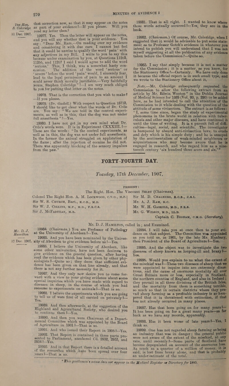 S. Coleridge 11 Dec. 1907.  Mr. D. J. Hamilton   270 that correction now, so that it may appear on the notes as part of your evidence?—If you please. Will you read my letter then? 19977. Yes. Then the letter will appear on the notes, and you will say whether that is your evidence. You say: “Dear Mr. Ram,—On reading over my evidence and considering it with due care, I cannot but feel that it would be unwise to qualify the word ‘ pain’ with any adjectives in my Bill. I write to you to say this because under examination by you, at Questions 11265, 11266, and 11267 I said I would agree to add the word ‘serious.’ This, I think, was a somewhat hasty con- cession. The addition of the word ‘serious’ or ‘severe’ before the word ‘pain’ would, I sincerely fear, lead to the legal permission of pain to an amount I could never think morally justifiable.—Very faithfully yours, Stephen Coleridge” ?—I am very much obliged to you for putting that letter on the notes, 19978. That is the correction that you wish to make? —If you please. 19979. (Dr. Gaskell.) With respect to Question 15712, T should like to get clear what the words of Dr. Crile are. You say: “We are told in the contro] experi- ments, as well as in this, that the dog was not under full anesthesia ” ?—Yes. 19980. I have not got in my own mind what Dr. Crile’s words were. It is in Experiment CXXXIIT. ?— These are the words: “In the control experiments, as well as in this, the dog was not under full anesthesia. In the former the animal struggled on application of the flame; after the injection of cocaine he did not. There was apparently blocking of the sensory impulses from the paw.” 19981. That is all right. I wanted to know where those words actually occurred ?—Yes, they are in the book. 19982. (Chairman.) Of course, Mr. Coleridge, when I suggested that it would be advisable to put some state- ment as to Professor Gotch’s evidence in whatever you intend to publish you will understand that I was not myself suggesting at all the publication of any evidence taken before the Commission P—Quite so. 19983. I say that simply because it is not a matter for the Commission; it is a matter, as you know, for the Stationery Office ?Certainly. We have only done it because the official report is in such small type, and we wrote to the Stationery Office about it, a ws Note.—Mr. Coleridge subsequently requested the Commission to allow the following extract from an article by Mr, Edwin Wooton* in the Dublin Journal of Medical Science for 1885 (Vol. 80, p. 290) to be added here, as he had intended to call the attention of the Commission to it while dealing with the question of the attitude of some vivisectors. The extract is as follows: “T, some time since, began the study of experimental phenomena in the brute world in relation with tuber- culosis and other major diseases, and have continued it until the time of writing. It is a pursuit full of diffi. culties—legal, social, and scientific. The investigator is hampered by absurd anti-vivisection laws; to evade and defy which is his simple duty; and he is annoyed by the sentimentalism of weak-minded neighbours or acquaintances who may become aware that he is engaged in research, and who regard him as a nine- teenth century ‘six hundred three score and six.’”    Colonel The Right Hon. A. M. Lockwoop, c.v.0., M.P. Sir W. S. Cuurcn, Bart., K.c.B., M.D. Sir W. J. CoLirs, M.P., M.D., F.B.C.S. Sir J. McFapyeEan, M.B.  19984. (Chairman.) You are Professor of Pathology at the University of Aberdeen ?—Yes. _ 19985. And you have been nominated by the Univer- sity of Aberdeen to give evidence before us ?—Yes. 19986. I believe the University of Aberdeen, like some other universities, have not been desirous to give evidence on the general question, after having read the evidence which has been given. by other phy- siologists Quite so; they deem that sufficient evi- dence has been given on that line already, and that there is not any further necessity for it. 19987. And they only now desire you to come for- ward with a view to your giving evidence about some special inquiries which you have made with regard to diseases in sheep, in the course of which you had recourse to experiments on animals ?—That ig so. 19988. I believe the experiments which you are going ue tell us of were first of all carried on privately ?— res. 19989. And then afterwards, at the suggestion of the Highland and Agricultural Society, who desired you to continue them %—Yes. mii And shen SAA gs Chairman of a Depart- mental Commi which was appointed by the B of Agriculture in 1901 ?—That He SO. Bir See 19991. And who issued their Report in 19062—Yes, 19992. That Report is contained in three parts sented to Parliament, numbered Cd. 2954 ?—Yes. 19995. And in that Report there is a detailed account of the researches which -yhave been spread over four vears /—That is so. re- 2932, 2933, and . s— , = # ~ ry ’ Sir M. D. CHaALMERs, K.C.B., 0.8.1. Mr. A. J: Ram; kc, Mr. W. H. GASKELL, M.D., F.B.S. c Mr. G. WItsoNn, M.D., LL.D. aia Captain C. Bicuam, c.m.c. (Secretary). — fON “, “ S 19994. I will take you at once then to your evi- dence on that subject. The Committee was appointed as you told us, in 1901, by the late Mr. Hanbury, then President of the Board of Agriculture?—Yes. __ 19995. And the object was to investigate the diseases of sheep known as louping-ill and brax io Yes. —— 19996. Would you explain to us what the extent of the mischief was ?/—These two diseases of sheep that we were appointed to inquire into are extremely disas- trous, and the cause of enormous mortality all over Great Britain more or less, especially in Scotland, the northern counties of England, and also in Ireland they prevail in all three divisions of the British Tsles, and the mortality from them is something terrible, so much so that in certain districts where they pre- vail sheep farming as a profitable industry is so ham- pered that it is threatened with extinction, if that hag not already occurred in many places. f  19997. Has that been going on for many years#—— It has been going on for a great many years—as far back as we have any records, apparently. 19998. Has it been worse of late years?—Yes, I think so. 4 19999. One has not regarded sheep farming as being an industry that was in danger; the general public were not aware of the extent of the mischief, at any rate, until recently ?—Some parts of Scotland have become depopulated on account of the enormous loss. As much as a quarter of a million of money, it 18° said, is lost from braxy alone, and that is probably an under-estimate of the total. —