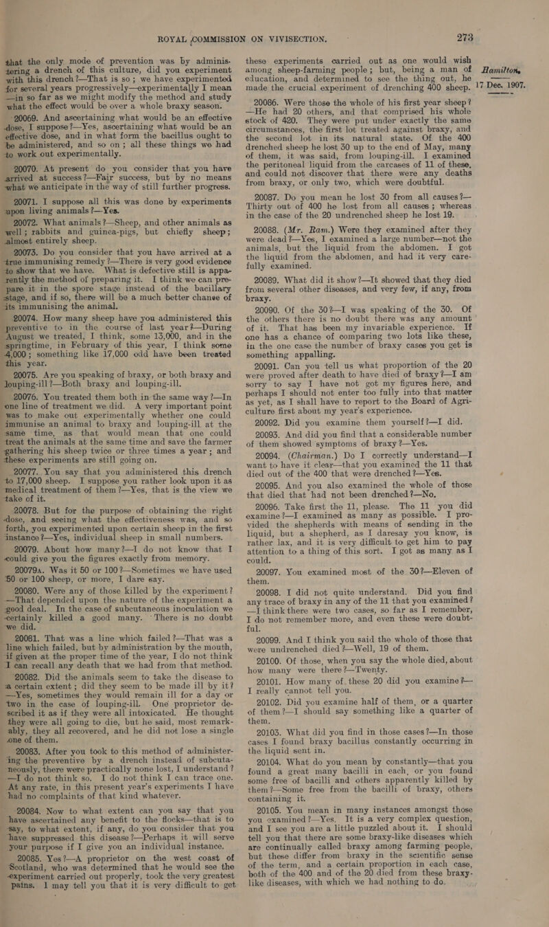that the only mode of prevention was by adminis. tering a drench of this culture, did you experiment with this drench ?—That is so; we have experimented for several years progressively—experimentally I mean —in so far as we might modify the method and study what the effect would be over a whole braxy season. -20069. And ascertaining what would be an effective dose, I suppose ?—Yes, ascertaining what would be an effective dose, and in what form the bacillus ought to te administered, and so on; all these things we had +o work out experimentally. 20070. At present do you consider that you have arrived at success?—Fair success, but by no means what we anticipate in the way of still further progress. 20071. I suppose all this was done by experiments upon living animals ?—Yes. 20072. What animals ?—Sheep, and other animals as well; rabbits and guinea-pigs, but chiefly sheep; almost entirely sheep. 20073. Do you consider that you have arrived at a 4rue immunising remedy ?—There is very good evidence to show that we have. What is defective still is appa- tently the method of preparing it. I think we can pre- pare it in the spore stage instead of the bacillary stage, and if so, there will be a much better chanee of its immunising the animal. 20074. How many sheep have you administered this preventive to in the course of last year? —During August we treated, I think, some 13,000, and in the springtime, in February of this year, I think some 4,000; something like 17,000 odd have been treated this year. 20075. Are you speaking of braxy, or both braxy and Jouping-ill?—Both braxy and louping-ill. 20076. You treated them both in the same way ?—In one line of treatment we did. A very important point was to make out experimentally whether one could immunise an animal to braxy and louping-ill at the same time, as that would mean that one could treat the animals at the same time and save the farmer gathering his sheep twice or three times a year; and these experiments are still going on. _ 20077. You say that you administered this drench to 17,000 sheep. JI suppose you rather look upon it as ‘medical treatment of them ?—Yes, that is the view we take of it. 20078. But for the purpose of obtaining the right dose, and seeing what the effectiveness was, and so forth, you experimented upon certain sheep in the first Instance ?—Yes, individual sheep in small numbers. 20079. About how many?—I do not know that I could give you the figures exactly from memory. 200794. Was it 50 or 100?—Sometimes we have used 50 or 100 sheep, or more, I dare say. 20080. Were any of those killed by the experiment? —That depended upon the nature of the experiment a good deal. In the case of subcutaneous inoculation we certainly killed a good many. “There is no doubt -we did. 20081. That was a line which failed ?—That was a line which failed, but by administration by the mouth, if given at the proper time of the year, I do not think I can recall any death that we had from that method. 20082. Did the animals seem to take the disease to ‘a certain extent ; did they seem to be made ill by it? —-Yes, sometimes they would remain ill for a day or two in the case of louping-ill. One proprietor de- scribed it as if they were all intoxicated. He thought they were all going to die, but he said, most remark- ably, they all recovered, and he did not lose a single one of them. 20083. After you took to this method of administer- ‘ing the preventive by a drench instead of subcuta- ‘neously, there were practically none lost, I understand ? -—I do not think so. I do not think I can trace one. At any rate, in this present year’s experiments I have ‘had no complaints of that kind whatever. 20084. Now to what extent can you say that you have ascertained any benefit to the flocks—that is to say, to what extent, if any, do you consider that you ‘haye suppressed this disease ?—Perhaps it will serve your purpose if I give you an individual instance. 20085. Yes?—A proprietor on the west coast of Scotland, who was determined that he would see the xperiment carried out properly, took the very greatest pains. 1 may tell you that it is very difficult to get these experiments carried out as one would wish among sheep-farming people; but, being a man of education, and determined to see the thing out, he made the crucial experiment of drenching 400 sheep. 20086. Were those the whole of his first year sheep? —He had 20 others, and that comprised his whole stock of 420. They were put under exactly the same circumstances, the first lot treated against braxy, and the second lot in its natural state. Of the 400 drenched sheep he lost 30 up to the end of May, many of them, it was said, from louping-ill. I examined the peritoneal liquid from the carcases of 11 of these, and could not discover that there were any deaths from braxy, or only two, which were doubtful. 20087. Do you mean he lost 30 from all causes ?— Hamilton. 17 Dee. 1907. ~ in the case of the 20 undrenched sheep he lost 19. 20088. (Mr. Ram.) Were they examined after they were dead ?—Yes, I examined a large number—not the animals, but the liquid from the abdomen. I got the liquid from the abdomen, and had it very care- fully examined. 20089. What did it show ?—It showed that they died from several other diseases, and very few, if any, from braxy. 20090. Of the 30%-I was speaking of the 30. Of of it. That has been my invariable experience. If one has a chance of comparing two lots like these, in the one case the number of braxy cases you get is something appalling. 20091. Can you tell us what proportion of the 20 were proved after death to have died of braxy +I am sorry to say I have not got my figures here, and perhaps I should not enter too fully into that matter as yet, as I shall have to report to the Board of Agri- culture first about my year’s experience. 20092. Did you examine them yourself?—I did. 20093. And did you find that a considerable number of them showed symptoms of braxy ?—Yes. 20094. (Chairman.) Do I correctly understand—I want to have it clear—that you examined the 11 that died out of the 400 that were drenched ?—Yes. 20095. And you also examined the whole of those that died that had not been drenched ?—No. 20096. Take first the 11, please. The 11 you did examine?—I examined as many as possible. I pro- vided the shepherds with means of sending in the liquid, but a shepherd, as I daresay you know, is rather Jax, and it is very difficult to get him to pay attention to a thing of this sort. I got as many as I could. 20097. You examined most of the 30?—Eleven of them. 20098. I did not quite understand. Did you find any trace of braxy in any of the 11 that you examined? —I think there were two cases, so far as I remember, I do not remember more, and even these were doubt- ful. 20099. And I think you said the whole of those that were undrenched died ?—Well, 19 of them. 20100. Of those, when you say the whole died, about how many were there ?—Twenty. 20101. How many of. these 20 did you examine ?— I really cannot tell you. 20102. Did you examine half of them, or a quarter of them?—I should say something like a quarter of them. 20103. What did you find in those cases ?—In those cases I found braxy bacillus constantly occurring in the liquid sent in. 20104. What do you mean by constantly—that you found a great many bacilli in each, or you found some free of bacilli and others apparently killed by them ?—Some free from the bacilli of braxy, others containing it. 20105. You mean in many instances amongst those you examined?—Yes. It is a very complex question, and I see you are a little puzzled about it. I should tell you that there are some braxy-like diseases which are continually called braxy among farming people, but these differ from braxy in the scientific sense of the term, and a certain proportion in each case, both of the 400 and of the 20 died from these braxy- like diseases, with which we had nothing to-do.