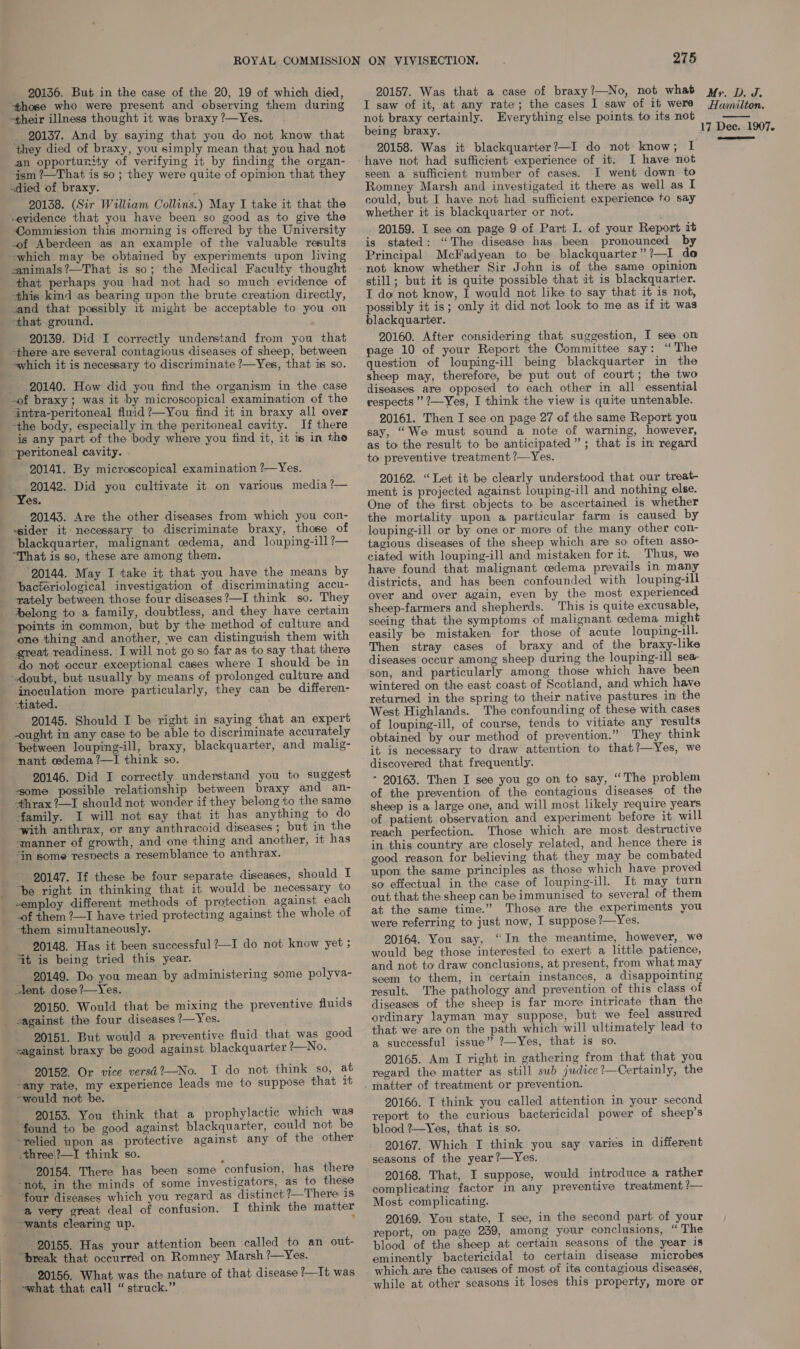 “those who were present and observing them during -their illness thought it was braxy ?—Yes. __ 20137. And by saying that you do not know that ‘they died of braxy, you simply mean that you had not an opportunity of verifying it by finding the organ- ‘ism ?—That is so ; they were quite of opinion that they -died of braxy. 20138. (Sir William Collins.) May I take it that the -evidence that you have been so good as to give the Commission t+his morning is offered by the University -of Aberdeen as an example of the valuable results -which may be obtained by experiments upon living canimals?—That is so; the Medical Faculty thought that perhaps you had not had so much evidence of this kind as bearing upon the brute creation directly, .and that possibly it might be acceptable to you on that ground. 20139. Did I correctly understand from you that there are several contagious diseases of sheep, between ~which it is necessary to discriminate ?—Yes, that is so. 20140. How did you find the organism in the case antra-peritoneal fluid ?—You find it in braxy all over “the body, especially in the peritoneal cavity. If there is any part of the body where you find it, it is in the peritoneal cavity. 20141. By microscopical examination ?—Yes. 20142. Did you cultivate it on various media ?— 20143. Are the other diseases from which you con- “sider it necessary to discriminate braxy, those of blackquarter, malignant oedema, and louping-ill?— ‘That is so, these are among them. 20144. May I take it that you have the means by bacteriological investigation of discriminating accu- Aelong to a family, doubtless, and they have certain ‘points in common, but by the method of culture and one thing and another, we can distinguish them with great readiness. I will not go so far as to say that there do not occur exceptional cases where I should be in inoculation more particularly, they can be differen- tiated. 20145. Should I be right in saying that an expert -ought in any case to be able to discriminate accurately between louping-ill, braxy, blackquarter, and malig- mant oedema ?—I think so. 20146. Did I correctly understand you to suggest some possible relationship between braxy and an- +thrax?—I should not wonder if they belong to the same family. I will not say that it has anything to do ‘manner of growth, and one thing and another, it has “in some resvects a resemblance to anthrax. 20147. If these be four separate diseases, should I be right in thinking that it would be necessary to -employ different methods of protection against each -of them ?—I have tried protecting against the whole of -them simultaneously. 90148. Has it been successful ?—-I do not know yet 5 it is being tried this year. 20149. Do you mean by administering some polyva- lent. dose ?—Yes. 20150. Would that be mixing the preventive fluids 20151. But would a preventive fluid that was good sagainst braxy be good against blackquarter ?—No. 20152. Or vice versi?—No. I do not think so, at -any rate, my experience leads me to suppose that it ~would not be. 90153. You think that a prophylactic which was “found to be good against blackquarter, could not be ‘relied upon as protective against any of the other three'?—I think so. 90154. There has been some confusion, has there “not, in the minds of some investigators, as to these “four diseases which you regard as distinct ?—There is a very great deal of confusion. I think the matter ~wants clearing up. % 20155. Has your attention been called to an out- “break that occurred on Romney Marsh ?—Yes. 20156. What was the nature of that disease ?—It was 275 I saw of it, at any rate; the cases I saw of it were not braxy certainly. Everything else points to its not being braxy. 20158. Was it blackquarter?—I do not know; I I have not seen a sufficient number of cases. I went down to Romney Marsh and investigated it there as well as I could, but I have not had sufficient experience to say whether it is blackquarter or not. 20159. I see on page 9 of Part I. of your Report it is stated: “The disease has been pronounced by Principal McFadyean to be blackquarter”?—I do not know whether Sir John is of the same opinion still; but it is quite possible that it is blackquarter. T do not know, I would not like to say that it is not, possibly it is; only it did not look to me as if it was blackquarter. 20160. After considering that suggestion, I see on page 10 of your Report the Committee say: “The question of louping-ill being blackquarter in the sheep may, therefore, be put out of court; the two diseases are opposed to each other in all essential respects” ?—Yes, I think the view is quite untenable. 20161. Then I see on page 27 of the same Report you say, “We must sound a note of warning, however, as to the result to be anticipated”; that is in regard to preventive treatment ?—Yes. 20162. “Let it be clearly understood that our treat- ment is projected against louping-ill and nothing else. One of the first objects to be ascertained is whether the mortality upon a particular farm is caused by louping-ill or by one or more of the many other con- tagious diseases of the sheep which are so often asso- ciated with louping-ill and mistaken for it. Thus, we have found that malignant cedema prevails in many districts, and has been confounded with louping-ill over and over again, even by the most experien: sheep-farmers and shepherds. This is quite excusable, seeing that the symptoms of malignant oedema might easily be mistaken for those of acute louping-ill. Then stray cases of braxy and of the braxy-like diseases occur among sheep during the louping-ill sea son, and particularly among those which have been wintered on the east coast of Scotland, and which have returned in the spring to their native pastures in the West Highlands. The confounding of these with cases of louping-ill, of course, tends to vitiate any results obtained by our method of prevention.” They think it is necessary to draw attention to that?—Yes, we discovered that frequently. - 20163. Then I see you go on to say, “The problem of the prevention of the contagious diseases of the sheep is a large one, and will most likely require years of patient observation and experiment before it. will reach perfection. Those which are most destructive in this country are closely related, and hence there is good reason. for believing that they may be combated upon the same principles as those which have proved so effectual in the case of louping-ill. It may turn out that the sheep can be immunised to several of them at the same time.” Those are the experiments you were referring to just now, I suppose ?—Yes. 20164. You say, “In the meantime, however, we would beg those interested to exert a little patience, and not to draw conclusions, at present, from what may seem to them, in certain instances, a disappointing result. The pathology and prevention of this class of diseases of the sheep is far more intricate than the ordinary layman may suppose, but we feel assured that we are on the path which will ultimately lead to a successful issue” ?—Yes, that is so. 20165. Am I right in gathering from that that you regard the matter as still sub judice?—Certainly, the 20166. I think you called attention in your second report to the curious bactericidal power of sheep’s blood ?—Yes, that is so. 20167. Which I think you say varies in different seasons of the year?—Yes. 20168. That, I suppose, would introduce a rather complicating factor in any preventive treatment 7 Most complicating. 20169. You state, I see, in the second part. of your report, om page 239, among your conclusions, “ The blood of the sheep at certain seasons of the year is eminently bactericidal to certain disease microbes which are the causes of most of its contagious diseases, Hamilton. 