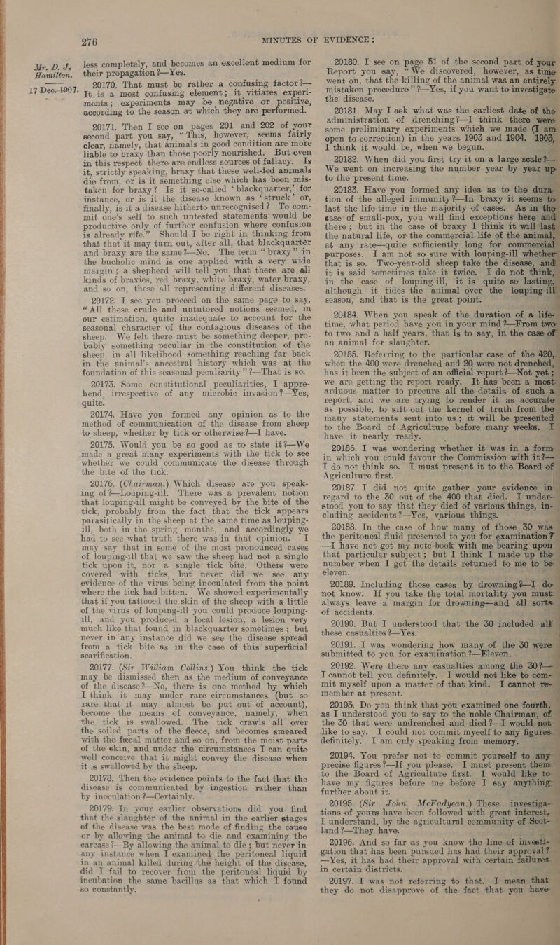  less completely, and becomes an excellent medium for their propagation ?—Yes. 20170. That must be rather a confusing factor ?— It is a most confusing element; it vitiates experi- ments; experiments may be negative or positive, according to the season at which they are performed. 20171. Then I see on pages 201 and 202 of your second part you say, “This, however, seems fairly clear, namely, that animals in good condition are more liable to braxy than those poorly nourished. But even in this respect there are endless sources of fallacy. Is it, strictly speaking, braxy that these well-fed animals die from, or is it something else which has been mis- taken for braxy? Is it so-called ‘blackquarter,’ for instance, or is it the disease known as ‘struck’ or, finally, is it a disease hitherto unrecognised? To com- mit one’s self to such untested statements would be productive only of further confusion where confusion is already rife.” Should I be right in thinking from that that it may turn out, after all, that blackquarter and braxy are the same?—No. The term “braxy” in the bucholic mind is one applied with a very wide margin; a shepherd will tell you that there are all kinds of braxies, red braxy, white braxy, water braxy, and so on, these all representing different diseases. 20172. I see you proceed on the same page to say, “All these crude and untutored notions seemed, in our estimation, quite inadequate to account for the seasonal character of the contagious diseases of the sheep. We felt there must be something deeper, pro- bably something peculiar in the constitution of the sheep, in all likelihood something reaching far back in the animal’s ancestral history which was at the foundation of this seasonal peculiarity ” ?—That is so. 20173. Some constitutional peculiarities, I appre- hend, irrespective of any microbic invasion ?—~Yes, quite. method of communication of the disease from sheep to sheep, whether by tick or otherwise ?—I have. 20175. Would you be so good as to state it?—We made a great many experiments with the tick to see whether we could communicate the disease through the bite of the tick. 20176. (Chairman.) Which disease are you speak- ing of +—Louping-ill. There was a prevalent notion that louping-ill might be conveyed by the bite of the tick, probably from the fact that the tick appears parasitically in the sheep at the same time as louping- ill, both in the spring months, and accordingly we had to see what truth there was in that opinion. I may say that in some of the most pronounced cases of louping-ill that we saw the sheep had not a single tick upon it, nor a single tick bite. Others were covered with ticks, but never did we see any evidence of the virus being inoculated from the point where the tick had bitten. We showed experimentally that if you tattooed the. skin of the sheep! with a little of the virus of louping-ill you could produce louping- ill, and you produced a local lesion, a lesion very much like that found in blackquarter sometimes ; but never in any instance did we see the disease spread from a tick bite as in the case of this superficial scarification. 20177. (Sir Walliam Collins.) You think the tick may be dismissed then as the medium of conveyance of the disease?—No, there is one method by which I think it may under rare circumstances (but so rare that it may almost be put out of account), become the means of conveyance, namely, when the tick is swallowed. The tick crawls all over the soiled parts of the fleece, and becomes smeared with the feecal matter and so on, from the moist parts of the skin, and under the circumstances I can quite well conceive that it might convey the disease when it is swallowed by the sheep. 20178. Then the evidence points to the fact that the disease is communicated by ingestion rather than by inoculation ?—Certainly. 20179. In your earlier observations did you find that the slaughter of the animal in the earlier stages of the disease was the best mode of finding the cause or by allowing the animal to die and examining the earcase ?—By allowing the animal to die ; but never in any instance when I examined the peritoneal liquid in an animal killed during ‘the height of the disease, did I fail to recover from the peritoneal liquid by incubation the same bacillus as that which I found so constantly. 20180. I see on page 51 of the second part of your Report you say, “ We discovered, however, as time went on, that the killing of the animal was an entirely the disease. 20181. May I ask what was the earliest date of the administration of drenching?—I think there were some preliminary experiments which we made (I am open to correction) in the years 1903 and 1904. 1903, I think it would be, when we begun. pn — 20182. When did you first try it on a large scale }— We went on increasing the number year by year up to the present time. i 20183. Have you formed any idea as to the dura- tion of the alleged immunity ?—In braxy it seems to last the life-time in the majority of cases. As in the ease of small-pox, you will find exceptions here and there; but in the case of braxy I think it will Jast the natural life, or the commercial life of the animal, at any rate—quite sufficiently long for commercial purposes. I am not so sure with louping-ill whether that is so. Two-year-old sheep take the disease, and it is said sometimes take it twice. I do not think, in the case of louping-ill, it is quite so lasting, although it tides the animal over the louping-ill season, and that is the great point. ca 20184. When you speak of the duration of a life time, what period have you in your mind ?~—From two to two and a half years, that ig to say, in the case « an animal for slaughter. : ‘ 20185. Referring to the particular case of the 420, when the 400 were drenched and 20 were not drenched, has it been the subject of an official report ?—Not yet 5 we are getting the report ready. It has been a most: arduous matter to procure all the details of such a report, and we are trying to render it as accurate as possible, to sift out the kernel of truth from the many statements sent into us; it will be presented. to the Board of Agriculture before many weeks. I have it nearly ready. . “ae 20186. I was wondering whether it was in a form in which you could favour the Commission with it ?—_ I do not think so. I must present it to the Board of — Agriculture first. q 20187. I did not quite gather your evidence im regard to the 30 out of the 400 that died. I under- stood you to say that they died of various things, in- cluding accidents?—Yes, various things. “~ 20188. In the case of how many of those 30 was ] the peritoneal fluid presented to you for examination —I have not got my note-book with me bearing upon — that particular subject ; but I think I made up the number when I got the details returned to me to be eleven. ; r 20189. Including those cases by drowning %4—I- id not know. If you take the total mortality you must always leave a margin for drowning—and all sorts. of accidents. ; 20190. But I Undorsteed that the 30 included all these casualties ?—Yes. 20191. I was wondering how many of the 30 were submitted to you for examination?—Hleven. 20192. Were there any casualties among the 30%— I cannot tell you definitely. I would not like to com- mit myself upon a matter of that kind. I cannot re- member at present. . . 20193. Do you think that you examined one fourth, as I understood you to say to the noble Chairman, 7          t the 50 that were undrenched and died ?—I would not definitely. 20194. You prefer not to commit yourself to any precise figures ?—If you please. I must present them to the Board of Agriculture first. I would like to have my figures before me before I say anything” further about it. 20195. (Sir John McFadyean.) These invyestiga- tions of yours have been followed with great interest, I understand, by the agricultural community of Scot- land ?—They have. a. 20196. And so far as you know the line of investi- gation that has been pursued has had their approval? — —Yes, it has had their approval with certain failures. — in certain districts. \ 20197. I was not referring to that. I mean that — they do not disapprove of the fact that you have 