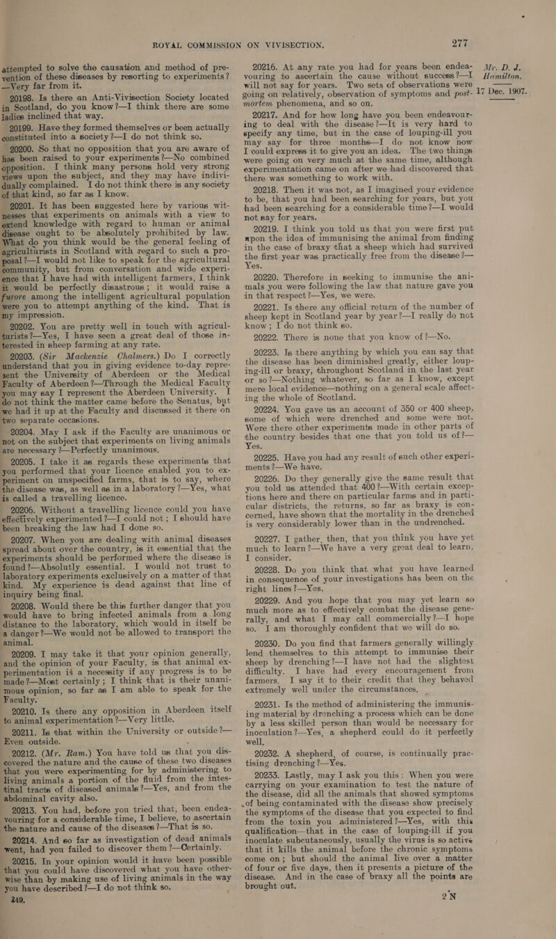 attempted to solve the causation and method of pre- yention of these diseases by resorting to experiments ? —Very far from it. 20198. Is there an Anti-Vivisection Society located in Scotland, do you know?—I think there are some ladies inclined that way. 20199. Have they formed themselves or been actually constituted into a society ?—I do not think so. 20200. So that no opposition that you are aware of has been raised to your experiments ?—No combined opposition. I think many persons hold very strong views upon the subject, and they may have indivi- dually complained. Ido not think there is any society of that kind, so far as I know. 20201. It has been suggested here by various wit- nesses that experiments on animals with a view to extend knowledge with regard to human or animal disease ought to be absolutely prohibited by law. What do you think would be the general feeling of agriculturists in Scotland with regard to such a pro- posal ?—I would not like to speak for the agricultural community, but from conversation and wide experi- ence that I have had with intelligent farmers, I think it would be perfectly disastrous; it would raise a furore among the intelligent agricultural population were you to attempt anything of the kind. That is my impression. 20202. You are pretty well in touch with agricul- turists?—Yes, I have seen a great deal of those in- terested in sheep farming at any rate. 20203. (Sir Mackenzie Chalmers.) Do I_ correctly understand that you in giving evidence to-day repre- sent the University of Aberdeen or the Medical Faculty of Aberdeen ?—Through the Medical Faculty you may say I represent the Aberdeen University. I do not think the matter came before the Senatus, but we had it up at the Faculty and discussed it there on two separate occasions. 20204. May I ask if the Faculty are unanimous or not on the subject that experiments on living animals are necessary ?—Perfectly unanimous. 20205. I take it as regards these experiments that you performed that your licence enabled you to ex- periment on unspecified farms, that is to say, where the disease was, as well as in a laboratory ?—Yes, what is called a travelling licence. 20206. Without a travelling licence could you have effectively experimented ?—I could not ; I should have been breaking the law had I done so. 20207. When you are dealing with animal diseases spread about over the country, is it essential that the experiments should be performed where the disease is found ?—Absolutly essential. I would not trust to laboratory experiments exclusively on a matter of that kind. My experience is dead against that line of inquiry being final. ah, 20208. Would there be this further danger that you would have to bring infected animals from a long distance to the laboratory, which would in itself be a danger ?—We would not be allowed to transport the animal. 20209. I may take it that your opinion generally, and the opinion of your Faculty, is that animal ex- perimentation if a necessity if any progress is to be made ?—Most certainly ; I think that is their unani- Faculty. 20210. Is there any opposition in Aberdeen itself to animal experimentation ?—Very little. 20211. Is that within the University or outside ?— Eyen outside. : 20212. (Mr. Ram.) You have told us that you dis- covered the nature and the cause of these two diseases that you were experimenting for by administering to living animals a portion of the fluid from the intes- tinal tracts of diseased animals ?—Yes, and from the abdominal cavity also. 20213. You had, before you tried that, been endea- youring for a considerable time, I believe, to ascertain the nature and cause of the diseases ?—That 1s so. 20214. And so far as investigation of dead animals went, had you failed to discover them ?—Certainly. 20215. In your opinion would it have been possible that you could have discovered what you have other- wise than by making use of living animals in the way you have described ?—I do not think so. 249, ON VIVISECTION. ya 20216. At any rate you had for years been endea- vouring to ascertain the cause without success ?—I will not say for years. Two sets of observations were going on relatively, observation of symptoms and post- mortem phenomena, and so on. 20217. And for how long have you been endeayour- ing to deal with the disease?—It is very hard to specify any time, but in the case of louping-ill you may say for three months—I do not know now I could express it to give you an idea. The two things were going on very much at the same time, although experimentation came on after we had discovered that there was something to work with. 20218. Then it was not, as I imagined your evidence to be, that you had been searching for years, but you had been searching for a considerable time?—I would not say for years. 20219. I think you told us that you were first put npon the idea of immunising the animal from finding in the case of braxy that a sheep which had survived the first year was practically free from the disease ?— Yes. 20220. Therefore in seeking to immunise the ani- mals you were following the law that nature gave you in that respect ?—Yes, we were. 20221. Is there any official return of the number of sheep kept in Scotland year by year?—I really do not know ; I do not think so. 20222. There is none that you know of ?—No. 20223. Is there anything by which you can say that the disease has been diminished greatly, either loup- ing-ill or braxy, throughout Scotland in the last year or so?—Nothing whatever, so far as I know, except mere local evidence—nothing on a general scale affect- ing the whole of Scotland. 20224. You gave us an account of 350 or 400 sheep, some of which were drenched and some were not. Were there other experiments made in other parts of the country besides that one that you told us of ?— Yes. 20225. Have you had any result of such other experi- ments ?—We have. 20226. Do they generally give the same result that you told us attended that 400?—With certain excep- tions here and there on particular farms and in parti- cular districts, the returns, so far as.braxy is con- cerned, have shown that the mortality in the drenched is very considerably lower than in the undrenched. 20227. I gather, then, that you think you have yet much to learn?—We have a very great deal to learn, I consider. 20228. Do you think that what you have learned in consequence of your investigations has been on the right lines ?—Yes. 20229. And you hope that you may yet learn so much more as to effectively combat the disease gene- rally, and what I may call commercially ?—I hope so. I am thoroughly confident that we will do so. 20230. Do you find that farmers generally willingly lend themselves to this attempt to immunise their sheep by drenching?—I have not had the slightest difficulty. I have had every encouragement from farmers. I say it to their credit that they behaved extremely well under the circumstances. 20231. Is the method of administering the immunis- ing material by drenching a process which can be done by a less skilled person than would be necessary for inoculation ?—Yes, a shepherd could do it perfectly well, 20232. A shepherd, of course, is continually prac- tising drenching ?—Yes. 20233. Lastly, may I ask you this: When you were carrying on your examination to test the nature of the disease, did all the animals that showed symptoms .of being contaminated with the disease show precisely the symptoms of the disease that you expected to find from the toxin you administered?—Yes, with this qualification—that in the case of louping-ill if you inoculate subcutaneously, usually the virus is so active that it kills the animal before the chronic symptoms come on; but should the animal live over a matter of four or five days, then it presents a picture of the disease. And in the case of braxy all the points are brought out. , 2N My. De J, Hamilton, 17 Dee. 1907.  