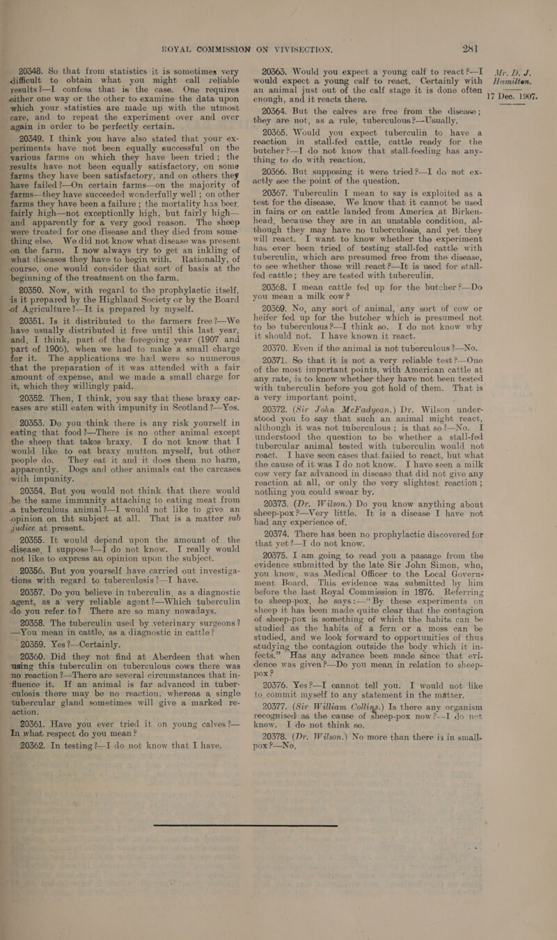 20848. So that from statistics it is sometimes very difficult to obtam what you might call reliable yesults?’—I confess that is the case. One requires either one way or the other to examine the data upon which your statistics are made up with the utmost care, and to repeat the experiment over and over again in order to be perfectly certain. 20349. I think you have also stated that your ex- periments have not been equally successful on the various farms on which they have been tried; the results have- not been equally satisfactory, on some farms they have been satisfactory, and on others they have failed?—On certain farms—on the majority of farms—they have succeeded wonderfully well ; on other farms they have been a failure ; the mortality has beer fairly high—not exceptionlly high, but fairly high— and apparently for a very good reason. The sheep were treated for one disease and they died from some- thing else. We did not know what disease was present on the farm. I now always try to get an inkling of what diseases they have to begin with. Rationally, of course, one would consider that sort of basis at the beginning of the treatment on the farm. 20350. Now, with regard to the prophylactic itself, is it prepared by the Highland Society or by the Board of Aoriculture?—It is prepared by myself. 20351. Is it distributed to the farmers free ?—We have usually distributed it free until this last year, and, I think, part of the foregoing year (1907 and part of 1906), when we had to make a small charge for it. The applications we had were so numerous that the preparation of it was attended with a fair amount of expense, and we made a small charge for it, which they willingly paid. ‘20352. Then, I think, you say that these braxy car- eases are still eaten with impunity in Scotland ?—Yes. 20353. Do you think there is any risk yourself in eating that food?—There is no other animal except the sheep that takes braxy. I do not know that I would like to eat braxy mutton myself, but other people do. They eat it and it does them no harm, apparently. Dogs and other animals eat the carcases with impunity. 20354. But you would not think that there would be the same immunity attaching to eating meat from a tuberculous animal?—I would not like to give an opinion on tht subject at all. That is a matter sub jude at present. 20355. It would depend upon the amount of the disease, I suppose?—I do not know. I really would not like to express an opinion upon the subject. 20356. But you yourself have carried out investiga- tions with regard to tuberculosis ?—I have. 20357. Do you believe in tuberculin, as a diagnostic agent, as a very reliable agent?—Which tuberculin ido you refer to? There are so many nowadays. 20358. The tuberculin used by veterinary surgeons ? —You mean in cattle, as a diagnostic in cattle? _ 20359. Yes ?—Certainly. 20360. Did they not find at Aberdeen that when using this tuberculin on tuberculous cows there was no reaction ?—There are several circumstances that in- fluence it. If an animal is far advanced in tuber- culosis there may be no reaction, whereas a single tubercular gland sometimes will give a marked re- action. mn 20361. Have you ever tried it on young calves ?— Tn what respect do you mean ? 20362. In testing ?—I do not know that I have. 251 20363. Would you expect a young calf to react P—I would expect a young calf to react. Certainly with an animal just out of the calf stage it is done often enough, and it reacts there. 20364. But the calves are free from the disease ; they are not, as a rule, tuberculous ?—Usually, 203565. Would you expect tuberculin to have a reaction in stall-fed cattle, cattle ready for the butcher ?—I do not know that stall-feeding has any- thing to do with reaction. 20366. But supposing it were tried ?—I do not ex- actly see the point of the question. 20367. Tuberculin I mean to say is exploited as a test for the disease. We know that it cannot be used in fairs or on cattle landed from America at Birken- head, because they are in an unstable condition, al- though they may have no tuberculosis, and yet they will react. I want to know whether the experiment has ever been tried of testing stall-fed cattle with tuberculin, which are presumed free from the disease, to see whether those will react ?—It is used for stall- fed cattle; they are tested with tuberculin. 20568. I mean cattle fed up for the butcher ?—Do you mean a milk cow? 20369. No, any sort of animal, any sort of cow or heifer fed up for the butcher which is presumed not to be tuberculous ?—I think so. I do not know why it should not. I have known it react. 20370. Even if the animal is not tuberculous ?—No. 20371. So that it is not a very reliable test ?—One of the most important points, with American cattle at any rate, is to know whether they have not: been tested with tuberculin before you got hold of them. That is a very important point. ) 20372. (Sir John McFadyean.) Dr. Wilson under- stood you to say that such an animal might react, although it was not tuberculous ; is that so?—No. I understood the question to be whether a stall-fed tubercular animal tested with tuberculin would not react. I have seen cases that failed to react, but what the cause of it was I do not know. I have seen a milk cow very far advanced in disease that did not give any reaction at all, or only the very slightest reaction ; nothing you could swear by. 20373. (Dr. Wilson.) Do you know anything about sheep-pox ?—Very little. It is a disease I have not had any experience of. 20374. There has been no prophylactic discovered for that yet ?—I do not know. 20575. I am going to read you a passage from the evidence submitted by the late Sir John Simon, who, you know, was Medical Officer to the Local Govern- ment Board, This evidence was submitted by him before the last Royal Commission in 1876. Referring to sheep-pox, he says:—“By these experiments on sheep it has been made quite clear that the contagion of sheep-pox is something of which the habits can be studied as the habits of a fern or a moss can be studied, and we look forward to opportunities of thus studying the contagion outside the body which it in- fects.” Has any advance been made since that evi- dence was given?—Do you mean in relation to sheep- pox P 20376. Yes?—I cannot tell you. I would not like to commit myself to any statement in the matter. 20377. (Sir William Collins.) Is there any organism recognised as the cause of sheep-pox now?-—I do not know. I do not think so. 20378. (Dr. Wilson.) No more than there i3 in small- pox P—No, Mr. DJS. Hamilten.