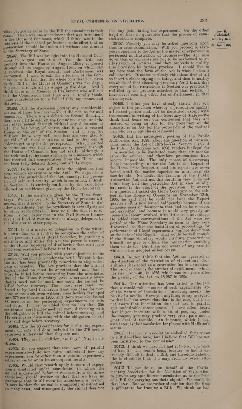 place. There was one amendment that was introduced in the House of Commons, which, I think, was in the interests of the medical profession, to the effect that no rosecution should be instituted without the consent of the Secretary of State. 20397. The Bill was brought into the House of Com- mons in August, was it not?—Yes, the Bill was prought into the House on August 10th; it passed through all its stages by August 15th, on which day it received the Royal assent, and Parliament was prorogued. I wish to call the attention of the Com- mission to the fact that the whole consideration given to this Bill in the House of Commons was five days ; it passed through all its stages in five days. And I tell the Commission that that was a totally inade- character. 20398. Did the discussion occupy any considerable portion of those five days?—No, it did not, so far as A remember. There was a debate on Second Reading ; all; the fact being, of course, that it was a wearied House at the end of the Session; and as you, Sir William, know very well, members are very glad to get rid of all these measures as fast as they can in order to get away for the prorogation. What I wanted the House of Commons has not really, although it has technically, the same authority as a measure which has been fully debated throughout all its stages. 20399. Perhaps you will state the objections that your society entertains to the Act?—We object to it because the principle of the Act, mamely, the preven- in Section 1, is entirely nullified by the exceptions allowed on certificates given by the Home Secretary. 20400. Is the certificate given by the Home Secre- tary? We have been told, I think, by previous wit- nesses, that it is open to the Secretary of State to dis- allow a certificate, but the certificate is actually signed by other authorities ?—I have no doubt that 1t is so. From my own experience in the Civil Service I know that that kind of routine work is always delegated by the Minister to other people. — 20401. Is it a matier of delegation to those within his own office, or is it that he recognises the action of to the Home Secretary of disallowing that certificate if he sees reason ?—I believe that is so. 20402. Will you proceed with your objections to the process of certification under the Act ?—We think that the Act has been practically powerless to stop either pain or cruelty. The Act provides that the animal thetics need not be used, nor need the animal be ferred to by Lord Carnarvon (that was cases for pur- poses of research even without anesthetics) developed into 379 certificates in 1906, and there were also issued 88 certificates for performing experiments on cats and dogs. It may be added that no less than 256 certificates were held by medical men, dispensing with the obligation to kill the animal before recovery, and 118 certificates dispensing with the obligation to kill cats and dogs before recovery. 20403. Are the 88 certificates for performing ments on cats and dogs included in the 379 cates ?—I understand that they are not. ~ 20404. Tey are in addition, are they ?—Yes, dition. 20405. Do you suggest that these were all painful experiments?—I do not quite understand how any experiment can be other than a painful experiment, experi- certifi- in ad- 20406. Would that remark apply to cases of experi- ments ‘conducted under anesthetics animal is destroyed before it recovers from the anes- thetie?—I should answer to that that we have no guarantee that in all cases the anesthesia is perfect. in many cases, and consequently the animal does not 283 hand we have no guarantee that the process of anes- thetisation is complete. 20407. Possibly you may be asked questions upon that in cross-examination. Will you proceed to state your objections to the Act in the matter of experiments performed in illustration of lectures?—The Act lays down that experiments are not to be performed as an illustration of lectures, and then proceeds to nullify this provision by further provisos. I should like to say here that the form of the Act is what I should call absurd. It seems perfectly ridiculous first of all to insert a clause saying one thing, and then to nullify the whole of that clause by provisos ; for I think that every one of the restrictions in Section 3 is practically nullified by the provisos attached to that section. I have never seen any other Act of Parliament in that form myself. 20408. I think you have already stated that you object to the provision whereby a prosecution against a licensed person shall not be instituted, except with the consent in writing of the Secretary of State ’—We think that bears out our contention that this Act instead of being an Act for the protection of the men who carry out the experiments. 20409. Did the subsequent passing of the Public Authorities Act, 1898, affect the question of prosecu- tions under the Act of 1876?—Yes, Section 1 (A) of the Public Authorities Act, 1898, renders it illegal for a prosecution to be instituted more than six monthe aiter the offence, and therefore prosecutions have become impossible. The only means of discovering illegal proceedings under the Act is the Report of the Home Office Inspector, and hisi reports are never issued until the matter reported on is at least six months old. No doubt the framers of the Public Authorities Act had not this result in view (I do not think they had this particular Act in view at all), but such is the effect of the provision. to a question I asked the Home Secretary on the sub- ject in the House of Commons on November 13th, 1906, he said that he could not issue the Report quarterly (7% is now issued half-yearly) because of the immense mass of documents that had to be received and examined, and because it would very greatly in- crease the labour involved, with little or no advantage. He added that contraventions of the Act were re- ported to the Home Secretary as soon as they were discovered, so that the institution of proceedings for performance of illegal experiments was not dependent on the date of the Report. That would be well enough if the Home Secretary would institute prosecutions himself, or give to others the information enabling them to do so. But I am not aware of any case in which he has adopted either course. 20410. Do you think that the Act has operated in the direction of the restriction of vivisection ?-No ; I think it has acted as a great stimulus to vivisection. The proof of that is the number of experiments, which has risen from 481 in 1878, which was two years after the passing of the Act, to 43,287 in 1906. 204104. Our attention has been called to the fact that a considerable number of such experiments are of the nature of inoculations, involving merely the prick of a needle. Have you anything to say in regard to that ?—I am aware that that is the case, but I am not aware that inoculation does not lead to painful and undesirable consequences. I have often heard that if you inoculate with a bit of pus, say under the tongue, you may produce very great pain and a great deal of trouble. An instance, which I deal with later, is the inoculation for plague with Haffkine’s serum. 20411. Have your Association embodied their views in a Bill?—They have, but I believe that Bill has not been furnished to the Commission. 20412. I think we have not had it?—No; you have not had it. The reason being because we find it ex- tremely difficult to draft a Bill, and therefore I should like to eliminate that, if I may, from my précis alto- gether. 20413. Do you desire, on behalf of the Parlia- mentary Association for the Abolition of Vivisection, to give us any specific recommendation as to the form of a Bill for carrying out their object?—We could do that later, But we are rather. of opinion that the time is premature for framing a Bill. We think we had Kekewteh, K.C.B., M.P, 18 Dec. 1907, 