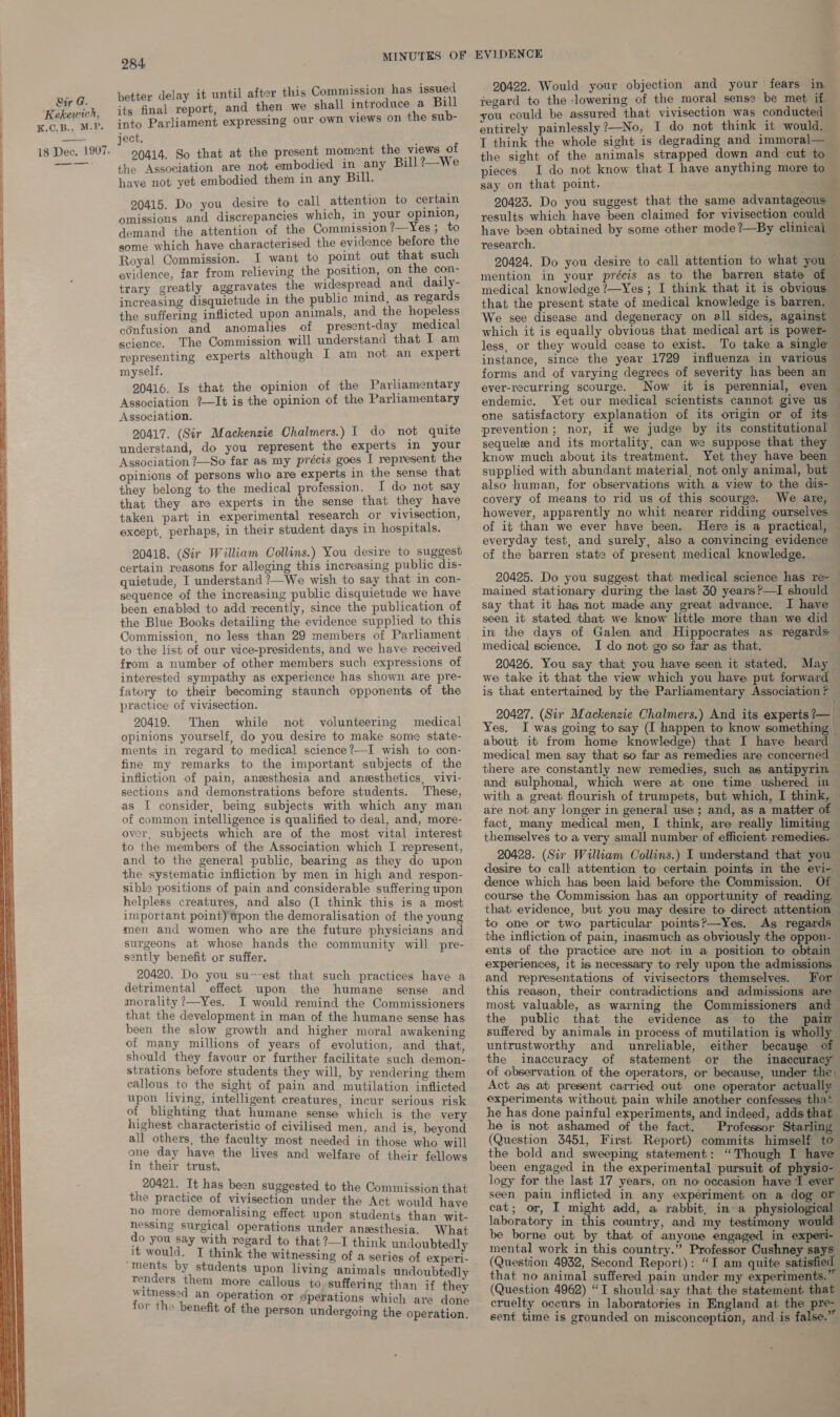  — : : : ane : 1 tter delay it until after this Commission has issuec a final onec and then we shall introduce a Bill ject. a a + f the Association are not embodied in any Bill ?—We have not yet embodied them in any Bill. 20415. Do you desire to call attention to certain omissions and discrepancies which, in your opinion, demand the attention of the Commission 2—Yes; to gome which have characterised the evidence before the Royal Commission. I want to point out that such evidence, far from relieving the position, on the con- trary greatly aggravates the widespread and daily- increasing disquietude in the public mind, as regards the suffering inflicted upon animals, and the hopeless confusion and anomalies of present-day medical science. The Commission will understand that I am representing experts although I am not an expert myself. 20416. Is that the opinion of the Parliamentary Association ?—It is the opinion of the Parliamentary Association. 20417. (Sir Mackenzie Chalmers.) I do not quite understand, do you represent the experts im your Association ?—So far as my précis goes I represent the opinions of persons who are experts in the sense that they belong to the medical profession. I do not say that they are experts in the sense that they have taken part in experimental research or vivisection, except, perhaps, in their student days in hospitals. 20418. (Sir William Collins.) You desire to suggest certain reasons for alleging this increasing public dis- quietude, I understand ?—We wish to say that in con- sequence of the increasing public disquietude we have been enabled to add recently, since the publication of the Blue Books detailing the evidence supplied to this Commission, no less than 29 members of Parliament to the list of our vice-presidents, and we have received from a number of other members such expressions of interested sympathy as experience has shown are pre- fatory to their becoming staunch opponents of the practice of vivisection. 20419. Then while not volunteering medical opinions yourself, do you desire to make some state- ments in regard to medical science?—I wish to con- fine my remarks to the important subjects of the infliction of pain, anesthesia and anesthetics, vivi- sections and demonstrations before students. These, as I consider, being subjects with which any man of common intelligence is qualified to deal, and, more- over, subjects which are of the most vital interest to the members of the Association which I represent, and to the general public, bearing as they do upon the systematic infliction by men in high and respon- sible positions of pain and considerable suffering upon helpless creatures, and also (I think this is a most important point) upon the demoralisation of the young men and women who are the future physicians and surgeons at whose hands the community will pre- sently benefit or suffer. 20420. Do you su~~est that such practices have a detrimental effect upon the humane sense and morality ?—Yes. I would remind the Commissioners that the development in man of the humane sense has been the slow growth and higher moral awakening of many millions of years of evolution, and that, should they favour or further facilitate such demon- strations before students they will, by rendering them callous to the sight of pain and mutilation inflicted upon living, intelligent creatures, incur serious risk of blighting that humane sense which is the very highest characteristic of civilised men, and is, beyond all others, the faculty most needed in those who will one day have the lives and welfare of their fellows in their trust. 20421. It has been suggested to the Commission that the practice of vivisection under the Act would have no more demoralising effect upon students than wit- nessing surgical operations under anesthesia. What do you say with regard to that ?—I think undoubtedly it would. TI think the witnessing of a series o “ments by students u a series of experi- renders them more callous witnessed an operation or for the benefit of the perso to suffering than if they sperations which are done n undergoing the operation. 20422. Would your objection and your fears in the sight of the animals strapped down and cut to pieces. I do not know that I have anything more to say on that point. J research. that the present state of medical knowledge is barren. which it is equally obvious that medical art is power- less, or they would cease to exist. To take a single instance, since the year 1729 influenza in various forms and of varying degrees of severity has been an ever-recurring scourge. Now endemic. Yet our medical scientists cannot give us one satisfactory explanation of its origin or of its sequelee and its mortality, can we suppose that they know much about its treatment. Yet they have been also human, for observations with a view to the dis- covery of means to rid us of this scourge. We are, however, apparently no whit nearer ridding ourselves. of it than we ever have been. Here is a practical, of the barren state of present medical knowledge. 20425. Do you suggest that medical science has re- mained stationary during the last 30 years?—I should say that it has not made any great advance. I have seen it stated that we know little more than we did medical science. I do not go so far as that. 20426. You say that you have seen it stated. May = 20427. (Sir Mackenzie Chalmers.) And its experts ?— es. about it from home knowledge) that I have heard medical men say that so far as remedies are concerned and sulphonal, which were at one time ushered in are not any longer in general use ; and, as a matter of fact, many medical men, I think, are really limiting themselves to a very small number of efficient remedies.. 20428. (Sir William Collins.) I understand that you desire to call attention to certain points in the evi- dence which has been laid before the Commission. Of course the Commission has an opportunity of reading, that evidence, but you may desire to direct attention to one or two particular points?—Yes. As regards the infliction of pain, inasmuch as obviously the oppon- ents of the practice are not in a position to obtain and representations of vivisectors themselves. For the public that the evidence as to the pain suffered by animals in process of mutilation ig wholly untrustworthy and unreliable, either becauge of the inaccuracy of statement or the inaccuracy of observation of the operators, or because, under the, Act as at present carried out one operator actually experiments without pain while another confesses that he is not ashamed of the fact. Professor Starling ‘ been engaged in the experimental pursuit of physio- 4 cat; or, I might add, a rabbit, in»a physiological laboratory in this country, and my testimony would be borne out by that of anyone engaged in experi- mental work in this country.” Professor Cushney says (Question 4932, Second Report): “I am quite satisfied that no animal suffered pain under my experiments.” cruelty occurs in laboratories in England at the pre- sent time is grounded on misconception, and is false.”