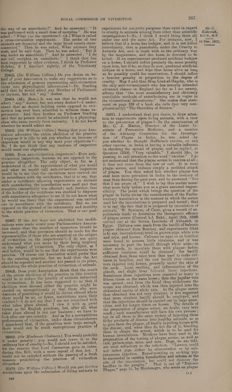 the way of an anesthetic?” And-he answered: “ It was performed with a small dose of morphia.” He was asked : “ What was the operation?—(A.) What is called a cross-circulation experiment. The necks of two animals are dissected and the large blood vessels cross- connected.” Then he was asked, What animals they were, and he said dogs. Then he was asked: “ But it was under an anesthetic?’ And he answered: “I do not call morphia an anesthetic.” I think that has been supported by other evidence, I think by Professor Hobday, if I recollect rightly, of the Veterinary College. ; 20463. (Sir William Collins.) Do you desire on be- half of your Association to make any suggestions as to the admission of persons representing anti-vivisection views into physiological laboratories ?—Dr. Starling said that he would admit any Member of Parliament or layman, but not “any” doctor. 20464. (Mr. Ram.) It was not that he would not admit “any” doctor, but not every doctor ?—I under- stand that no doctor holding views opposed to vivi- section has ever been admitted to witness these ex- periments. And then further on Professor Starling said that no person would be admitted to a physiology class who came merely from curiosity. I do not know whether he would admit me. 20465. (Sir William Collins.) Seeing that your Asso- ciation advocates the entire abolition of the practice I suppose it is idle to ask you whether an increase of inspectors would in any way meet your objections 2— No, I do not think that any increase of inspectors would meet our objections. 20466. Even anti-vivisection inspectors ?—Even anti- vivisection inspectors, because we are opposed to the practice altogether. The only object, so far as I understand it, of the appointment of what you would and what we would call anti-vivisection inspectors would be to see that the operations were carried out in accordance with the certificates, that is to say, that under a certificate allowing experiments on animals with anesthetics, the ansesthetics were used and that complete insensibility was effected ; and, further, that if the holder of the certificate was enabled to dispense with ansesthetics altogether to see (I do not know what he would see then) that the experiment was carried out in accordance with the certificate. But we are opposed on the ground of its inhumanity and inutility to the whole practice of vivisection, That is our posi- tion. 20467. If the Act were not abolished but modifi- cations were made would your Parliamentary Associa- tion desire that the number of inspectors should be increased, and that provision should be made for the representation of those who are sceptical on the subject of vivisection on the inspectorate?—I do not quite understand what you mean by their being sceptical on the subject of vivisection. The only object, as I said before, would be to see that the experiments were painless. Of course our Association would prefer that to the existing practice, but we hold that the Act should be repealed and another Act passed in its place, abolishing the whole practice of vivisection of animals. 20468. Does your Association think that the result of the entire abolition of the practice in this country would be to reduce the totality of animals submitted to vivisection, It has been suggested to us that if abolition were decreed either the practice might be carried on surreptitiously or that those who were desirous of practising it would be driven abroad where there would be no, or fewer, restrictions upon their conduct ?—I do not say that I am not concerned with what takes place abroad. I view it with as great horror as the English practices, but, after all, what takes place abroad is not our business ; we have to look after our own country. And as for a surreptitious performance of vivisection, under those circumstances I apprehend that, if the penalties were large enough, there would not be much surreptitious practice of vivisection. 20469. (Sir Mackenzie Chalmers.) You would prohibit it under penalty; you would not leave it to the ordinary law of cruelty ?—No, I should not be satisfied, for the reasons that Lord Carnarvon gave in intro- ducing this Bill, with a mere repeal of this Act.» L would not be satisfied without the passing of a fresh measure prohibiting the practice of vivisection altogether. 20470. (Sir William Collins.) Would you put further resirictions upon the submission of living animals to 349 287 experiment for scientific purposes than exist in regard to cruelty to animals arising from other than scientific investigations ?—No, i think I would bring them all under one and the same Act. For instance, now, i believe that if a horse has lockjaw, and it is not killed immediately, that is punishable under the Cruelty to Animals Act, and is dealt with in the ordinary way by the magistrates, and the horse is directed to be killed. If an experimenter produced artificial lockjaw on a horse, I should inflict precisely the same penalty upon him, but if he, as they do now, produced artificial lockjaw in a horse, and kept that horse alive as long as he possibly could fur owservation, I should inflict a heavier penalty in proportion to the degree of cruelty. May I add that Miss Lind-af-Hageby, who is the only anti-vivisectionist who has actually attended advanced classes in England (so far as I am aware), affirms that “the most unsatisfactory and obviously unreliable methods of anesthetising are in vogue in the vivisectional laboratories.” She makes that state- ment on page 159 of a book she calls (not very com- plimentarily) “The Shambles of Science.” 20471. I understand that you desire to draw atten- tion to experiments upon living animals, with a view to the prevention of plague /—In the examination of Mr. ©. J. Martin, Director of the Lister In- stitute of Preventive Medicine, and. a member of the Advisory Committee for the Investiga- tion of Plague in India, he was asked by you whether he thought Haffkine’s vaccine, or any other vaccine, in India is having a valuable influence in checking the spread of plague, and he replied, at Question 12300, “ Very valuable.” I should like, in passing, to call attention to the word “vaccine.” Ido not understand that the plague serum is vaccine at all ; it does not come from the cow or calf. It is mere plague serum, and induces simply a modified attack of plague. You then asked him whether plague has ever been more prevalent in India in the memory of man than during the past year, and he answered, “ Not that I am aware of.” I wish to lay this matter some- what more fully before you as a grave national respon- sibility. The point which brings the question of the plague in India under the consideration of the Parlia- mentary Association is the manner in which the serum used for the incculations is prepared and tested ; that is to say, the fact that it is prepared by inoculation of animals. W. Syniners, of Cairo, gives a record of ex- periments made to determine the therapeutic efficacy of plague serum (Central b.f. Bakt., April 15th, 1899) carried out at the Serum Institute of Abbasieh, in Egypt. Cultures were made from the bacilli of bubonic plague obtained from Bombay, and experiments (that is to say, inocculations) tried on guinea-pigs, white rats and mice, and horses. Cultures on agar or on bouillon were found to possess little virulence, and it was necessary to pass the bacilli through white mice—in other words, to inoculate them with plague—before sufficient virulence could be obtained; the bacilli obtained from these mice were then used to make cul- tures in bouillon, and the new bacilli thus obtained were injected into horses, generally under the skin of the neck. Local swelling, and inflammation of the glands, and slight fever followed these injections. Sometimes these injections were repeated as many as fifteen times on the same horse; then the jugular vein was opened, and from the blood thus withdrawn the serum was obtained, which was then injected into the abdominal cavity of white rats. As.the plague serum thus obtained was not very virulent, it was suggested that more virulent bacilli should be employed, and that the injections should be carried out in large quan- tities, and for longer times on horses. The details of the preparation of plague serum, no doubt, vary very much ; each manufacturer will have his own process ; but in all there is the same system of injecting these filthy products of disease into healthy animals, so as to give them the plague, of finally injecting horses with fhe disease, and, when they do not die of it, bleeding them to obtain the serum, which is to be used for human inoculations. Monkeys have been used in the preparation of the testing of plague serum, as well as cats, guinea-pigs, mice, and rats. Dogs, we are told, are most refractory to the infection. “Tawson could not infect pigs, either by alimentation or by sub- cutaneous injection. Experimenting on sucking pigs he succeeded in causing tumefaction and cedema at the site of the inoculation, but could not discover the bacillus in the ganglia.” That is out of “Bubonic Plague,” page 16, by Montenegro, who wrote on plague O02 Sir G, Kekewich, K.C.B., M.P. 18 Dee. 1907,  