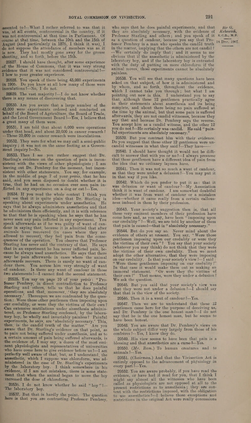 assented to?—What I rather referred to was that it was, at all events, controversial in the country, if it was not controversial at that time in Parliament. Of course at that time, between the 10th and the 15th of August (and particularly in 1876, I-think it was), I do not suppose the attendance of members was as it is now. They had mostly gone away for the grouse ‘shooting, and so forth, before the 15th. 20527. I should have thought, after some experience of the House of. Commons, that it was very strong evidence that it was not considered controversial ?— I bow to your greater experience. 20528. You speak of there being 43,000 experiments in 1906. Do you know at all how many of those were inoculations ?—No, I do not. 20529. The vast majority ?—I do not know whether ‘there is any means of discovering that. - 20530. Are you aware that a large number of the 45,000 were experiments ordered and conducted on behalf of the Board of Agriculture, the Board of Trade, _and the Local Government Board ?—Yes, I believe that a great many of them were. 20551. I am told that about 6,000 were operations ‘under that head, and about 20,000 in cancer research ? —Those 20,000 in cancer research were inoculations. 20532. They were for what we may call a semi-public ‘inquiry ; it was not on the same footing as a Govern- ‘ment inquiry ?—No. 20533. Then I see you rather suggest that Dr. Starling’s evidence on the question of pain is incon- “sistent with the views of.other physiologists; I am leaving out Dr. Pembrey for the moment, but incon- ‘sistent with other statements. You say, for example, in the middle of page 7 of your précis, that he has said, and you seem disposed to doubt whether it is true, that he had on no occasion ever seen pain in- flicted in any experiment on a dog or cat ?—Yes, 20534. If you read the whole context I think you ‘will see that it is quite plain that Dr. Starling is speaking about experiments under anesthetics. He says that he always administers anesthetics and that -he administers them efficiently, and it is with reference ‘to that that he is speaking when he says that he has never seen any pain inflicted in any experiment. You speak afterwards as if he was guilty of want of can- dour in saying that, because it is admitted that after animals have recovered (in cases where they are allowed to recover), they feel pain from the conse- ‘quences of the operation. You observe that Professor ‘Starling has never said the contrary of that. He says ‘that in an experiment he has never inflicted pain, be- cause he always used anesthetics. He says that there may be pain afterwards in cases where the animal afterwards recovers. There is surely no want of can- ‘dour there. You accuse him very strongly of want of candour. Is there any want of candour in those two statements ?—I cannot find the second statement. _ 20535. You say on page 10 of your précis: “Pro- fessor Pembrey, in direct contradiction to Professor Starling and others, tells us that he does painful operations, and that, moreover, ‘they are absolutely tion: Were those other gentlemen then imposing upon our credulity, or were they the victims of their own? Can extensive mutilations under anesthesia adminis- tered, as Professor Starling confessed, by the labora- tory boy, be wholly and invariably painless? Painful experiments, he says, are ‘absolutely necessary.’ This, then, is the candid truth of the matter.” Are you aware that Dr. Starling’s evidence on that point, as ‘to pain not being suffered under anesthesia, and as to -a certain amount of pain being suffered afterwards, is ‘the evidence of, I may say, a dozen of the most emi- nent physiologists and representatives of universities who have come here to give evidence before us ?—I am perfectly well aware of that, but, as I understand, the anesthetic, which I suppose was chloroform, was ad- ministered in the case of Dr. Starling’s experiments by the laboratory boy. I think somewhere in his evidence, if I am not mistaken, there is some state- ment that when the animal began to move the boy increased the dose of chloroform. 20556. I do not know whether he said “boy” ?— ‘The laboratory boy. __ 20537. But that is hardly the point. The question here is that you are contrasting Professor Pembrey, 291 who says that he does painful experiments, and that they are absolutely necessary, with the evidence of Professor Starling and others; and you speak of it as a question of candour, because you say that Pro- fessor Pembrey is a man who speaks the candid truth in the matter, implying that the others are not candid ? —We certainly do imply that; and it seems to me obvious that if the anesthetic is administered by the laboratory boy, and if the laboratory boy is entrusted with the duty of putting on more chloroform if the animal moves, those experiments cannot be absolutely painless. 20538. You will see that many questions have been asked on that subject, of how it is administered and by whom, and so forth, throughout the evidence, which I cannot take you through; but what I am pointing out now is this. I understand you to say that, although these 12 gentlemen practically agree complete, and about there being no pain suffered at the time by the animal, but that some pain is suffered afterwards, they are not candid witnesses, because they say that and because Dr. Pembrey says the reverse. You accept him as a candid witness, and the other 12 you do not ?—He certainly was candid. He said “ pain- ful experiments are absolutely necessary.” 20539. But you contrast him with their evidence. Do you suggest that these other 12 gentlemen were un- candid witnesses in what they said ?—They have—— 20540. I should have thought it would not be difii- cult to answer that with yes or no?—I always presume that these gentlemen have a different idea of pain from the idea that we ordinary laymen. have. 20541. Then it was not so much a want of candour, as that they were under a delusion?—You may put it in that way if you like. 20542. Which do you prefer to put it as: that it was delusion or want of candour?—My Association think it is want of candour. I am somewhat doubtful whether it was from want of candour or a mistaken idea—whether it came really from a certain callous- ness imbued in them by their profession. 20543. Your society’s suggestion then is, that all these very eminent members of their profession have come here and, as you say, have been “imposing upon our credulity ” ?—Well, we are told by another of them that pain is caused—that is “absolutely necessary.” 20544. But do you say so. Never mind about the evidence of others at present. You say, “ Were those gentlemen imposing upon our credulity or were they the victims of their own”? You say that your society (whatever you may think) do not think that they were the victims of their own credulity. Then we must adopt the other alternative, that they were imposing on our credulity. Is that your society’s view ?—I said : “Were these gentlemen imposing on our credulity?” In that case it would make them out as making an immoral statement. “Or were they the victims of their own?” That means, were they under a delusion ? ‘We ask the question. 20545. But you said that your society’s view was that they were not under a delusion?—I should say that that is the view of the society. 20546. Then it is a want of candour ?—Yes. 20547. Then we are to understand that these 12 gentlemen came here for the purpose of deceiving us, and Dr. Pembrey is the one honest man?—I do not say that he is the one honest man, but he seems to have been honest. 20548. You are aware that Dr. Pembrey’s views on the whole subject differ very largely from those of his confréres ?—Yes, I know they do. 20549. His view seems to have been that pain is a blessing and that aneesthetics are a curse ?—Yes. 20550. (Mr. Ram.) To human creatures and _ to animals ?—Yes. 20551. (Chairman.) And that the Vivisection Act is entirely opposed to the advancement of physiology in every part ?—Yes. 20552. You are aware probably, if you have read the evidence, or have had it read for you, that I think I might say almost all the witnesses who have been called as physiologists are not opposed at all to the present restrictions as to anesthesia; they are con- tent with the restrictions imposed, with the obligation to use anesthetics?—I believe those exceptions and restrictions in the original Act were really concessions Sir G. _ Kekewich, K.C.B., M.P. 18 Dee. 1907. 
