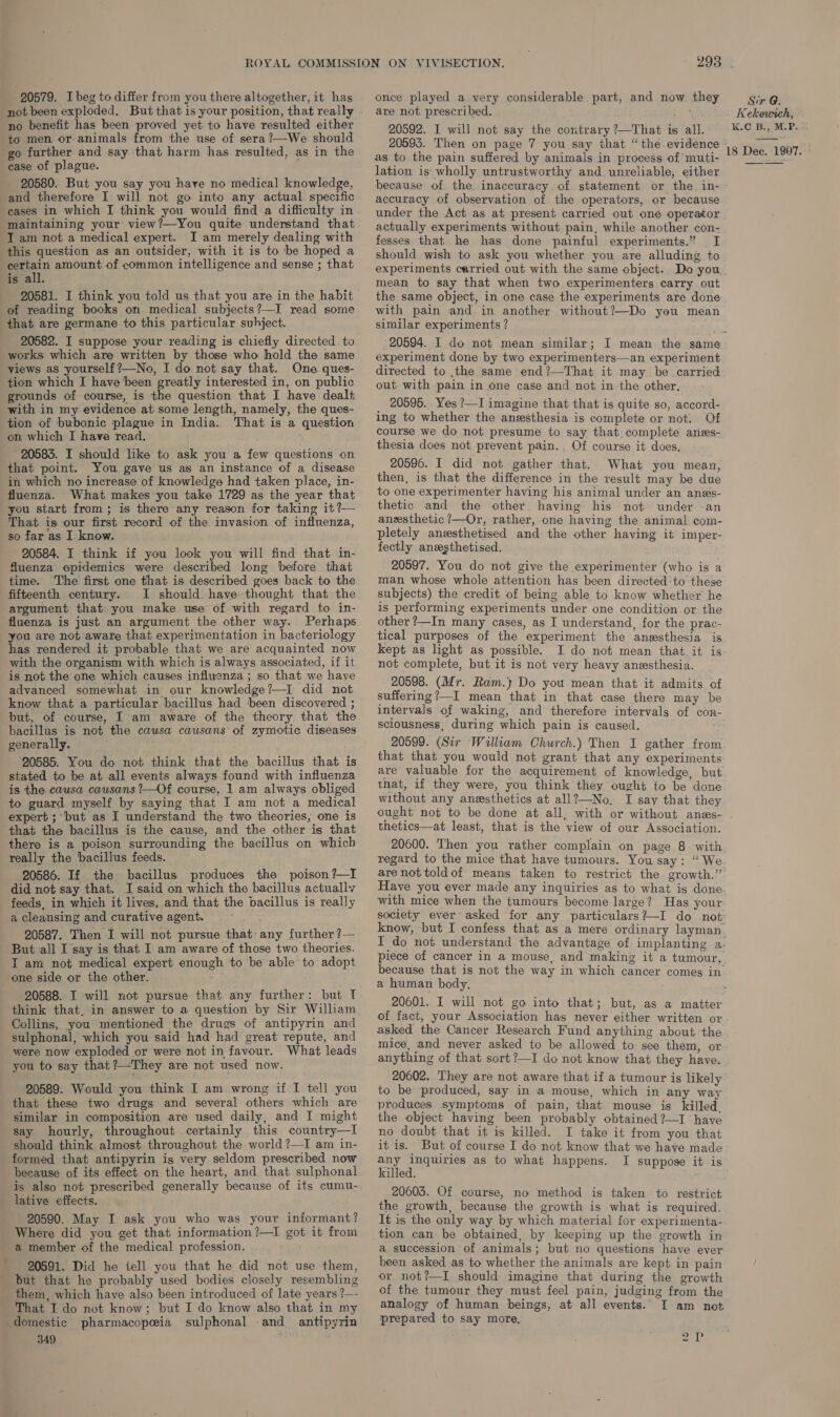20579. I beg to differ from you there altogether, it has not been exploded. But that is your position, that really no benefit has been proved yet to have resulted either to men or animals from the use of sera?—We should go further and say that harm has resulted, as in the case of plague. 20580. But you say you have no medical knowledge, and therefore I will not go into any actual specific maintaining your view?—You quite understand that I am not a medical expert. I am merely dealing with this question as an outsider, with it is to ‘be hoped a certain amount of common intelligence and sense ; that is all. 20581. I think you told us that you are in the habit of reading books on medical subjects?—I read some that are germane to this particular subject. 20582. I suppose your reading is chiefly directed to works which are written by those who hold the same views as yourself ?—No, I do not say that. One ques- tion which I have been greatly interested in, on public grounds of course, is the question that I have dealt with in my evidence at some length, namely, the ques- tion of bubonic plague in India. That is a question on which I have read. 20583. I should like to ask you a few questions on that point. You gave us as an instance of a disease in which no increase of knowledge had taken place, in- fluenza. What makes you take 1729 as the year that you start from; is there any reason for taking it?— That is our first record of the invasion of influenza, sofarasI know. 20584. I think if you look you will find that in- fluenza epidemics were described long before that time. The first one that is described goes back to the fifteenth century. I should have thought that the argument that you make use of with regard to in- ‘fluenza is just an argument the other way. Perhaps you are not aware that experimentation in bacteriology has rendered it probable that we are acquainted now with the organism with which is always associated, if it is not the one which causes influenza ; so that we have advanced somewhat in our knowledge?—I did not know that a particular bacillus had ‘been discovered ; but, of course, I am aware of the theory that the bacillus is not the causa causans of zymotic diseases generally. ‘20585. You do not think that the bacillus that is stated to be at all events always found with influenza is the causa cawsans ?—Of course, 1 am always obliged to guard myself by saying that I am not a medical expert ; ‘but as I understand the two theories, one is that the bacillus is the cause, and the other is that there is a poison surrounding the bacillus on which really the bacillus feeds. 20586. If the bacillus produces the poison ?—I did not say that. I said on which the bacillus actually feeds, in which it lives, and that the bacillus is really a cleansing and curative agent. 4 20587. Then I will not pursue that- any further ?— But ‘all I say is that I am aware of those two theories. I am not medical expert enough to be able to adopt one side or the other. 20588. I will not pursue that any further: but T think that, in answer to a question by Sir William Collins, you mentioned the drugs of antipyrin and sulphonal, which you said had had great repute, and were now exploded or were not in favour. What leads you to say that?—They are not used now. 20589. Would you think I am wrong if I tell you that these two drugs and several others which are similar in composition are used daily, and I might say hourly, throughout certainly this country—lI should think almost throughout the world ?—I am in- formed that antipyrin is very seldom prescribed now because of its effect on the heart, and that sulphonal is also not prescribed generally because of its cumu- lative effects. 20590. May I ask you who was your informant? Where did you get that information?—I got it from a member of the medical profession. 20591. Did he iell you that he did not use them, but that he probably used bodies closely resembling them, which have also been introduced of late years ?—- That I do not know; but I do know also that in my domestic pharmacopeia sulphonal and antipyrin 349 once played a very considerable part, and now they are not prescribed. j 20592. I will not say the contrary ?—That is all. as to the pain suffered by animals in process of muti- lation is wholly untrustworthy and unreliable, either because of the inaccuracy of statement or the in- accuracy of observation of the operators, or because under the Act as at present carried out one operator actually experiments without pain, while another con- fesses that he has done painful experiments.” I should wish to ask you whether you are alluding to experiments carried out with the same object. Do you mean to say that when two experimenters carry out the same object, in one case the experiments are done with pain and. in another without?—Do yeu mean similar experiments ? experiment done by two experimenters—an experiment directed to ,the same end?—That it may be carried out with pain in one case and not in the other, 20595. Yes ?—I imagine that that is quite so, accord- ing to whether the anesthesia is complete or not. Of course we do not presume to say that complete anes- thesia does not prevent pain. , Of course it does, 20596. I did not gather that. What you mean, then, is that the difference in the result may be due to one experimenter having his animal under an anss- thetic and the other having his not under an aneesthetic ?—Or, rather, one having the animal com- pletely anzsthetised and the other having it imper- fectly anesthetised. 20597. You do not give the experimenter (who is a man whose whole attention has been directed to these subjects) the credit of being able to know whether he is performing experiments under one condition or the other ?—In many cases, as I understand, for the prac- tical purposes of the experiment the anesthesia is kept as light as possible. I do not mean that it is not complete, but it is not very heavy aneesthesia. 20598. (Mr. Ram. Do you mean that it admits of suffering ?—I mean that in that case there may be intervals of waking, and therefore intervals of con- sciousness, during which pain is caused. 20599. (Sir Walliam Church.) Then I gather from that that you would not grant that any experiments are valuable for the acquirement of knowledge, but that, if they were, you think they ought to be done without any anesthetics at all?—-No. I say that they ought not to be done at all, with or without anes- thetics—at least, that is the view of our Association. 20600. Then you rather complain on page 8 with regard to the mice that have tumours. You say: “We Have you ever made any inquiries as to what is done with mice when the tumours become large? Has your society ever’ asked for any particulars?—I do not know, but I confess that as a mere ordinary layman I do not understand the advantage of implanting a piece of cancer in a mouse, and making it a tumour, because that is not the way in which cancer comes in a human body, of fact, your Association has never either written or asked the Cancer Research Fund anything about ‘the mice, and never asked to be allowéd to: see them, or anything of that sort?—I do not know that they have. 20602. They are not aware that if a tumour is likely to be produced, say in a mouse, which in any way produces symptoms of pain, that mouse is killed. the object having been probably obtained ?—I have no doubt that it is killed. I take it from you that it is. But of course I do not know that we have made any inquiries as to what happens. I suppose it is killed. 20603. Of course, no method is taken to restrict the growth, because the growth is what is required. It is the only way by which material for experimenta- tion can be obtained, by keeping up the growth in a succession of animals; but no questions have ever been asked as to whether the animals are kept in pain or not?—I should imagine that during the growth of the tumour they must feel pain, judging from the analogy of human beings, at all events. I am not prepared to say more. 2, Sir @. Kekewich, K.C B., M.P.
