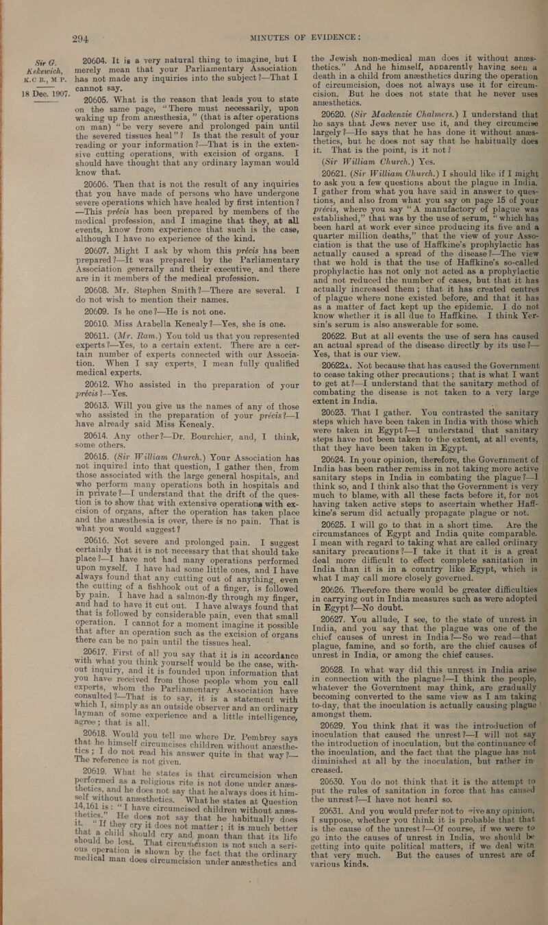   K.G.BY, MP:  20604. It is a very natural thing to imagine, but I has not made any inquiries into the subject ?—That I cannot say. 20605. What is the reason that leads you to state on the same page, “There must necessarily, upon waking up from anesthesia, ” (that is after operations on man) “be very severe and prolonged pain until the severed tissues heal”? Is that the result of your reading or your information ?—That is in the exten- sive cutting operations, with excision of organs. I should have thought that any ordinary layman would know that. 20606. Then that is not the result of any inquiries that you have made of persons who have undergone severe operations which have healed by first intention ? —This précis has been prepared by members of the medical profession, and I imagine that they, at all events, know from experience that such is the case, although I have no experience of the kind. 20607. Might I ask by whom this précis has been prepared ?—It was prepared by the Parliamentary Association generally and their executive, and there are in it members of the medical profession. 20608. Mr. Stephen Smith?—There are several. I do not wish to mention their names. 20609. Is he one?—He is not one. 20610. Miss Arabella Kenealy ?—Yes, she is one. 20611. (Mr. Ram.) You told us that you represented experts ?—Yes, to a certain extent. There are a cer- tain number of experts connected with our Associa- tion. When I say experts, I mean fully qualified medical experts. 20612. Who assisted in the preparation of your précis _--Yes, 20613. Will you give us the names of any of those who assisted in the preparation of your précis ?—I have already said Miss Kenealy. 20614. Any other?—Dr. Bourchier, and, I think, some others. 20615. (Sir Wiliam Church.) Your Association has not inquired into that question, I gather then, from those associated with the large general hospitals, and who perform many operations both in hospitals and in private ?—I understand that the drift of the ques- tion is to show that with extensive operations with ex- cision of organs, after the operation has taken place and the anesthesia is over, there is no pain. That is what you would suggest ? 20616. Not severe and prolonged pain. I suggest certainly that it is not necessary that that should take place?—I have not had many operations performed upon myself, I have had some little ones, and I have always found that any cutting out of anything, even the cutting of a fishhook out of a finger, is followed by pain. I have had a salmon-fly through my finger, and had to have it cut out. I have always found that that is followed by considerable pain, even that small operation. I cannot for a moment imagine it possible that after an operation such as the excision of organs there can be no pain until the tissues heal, - 20617. First of all you say that it is in accordance with what you think yourself would be the case, with- out inquiry, and it is founded upon information that you have received from those people whom you call experts, whom the Parliamentary Association. have consulted ?—That is to say, it is a statement with ae pees as an outside observer and an ordinary n of some expe ' ittle intelli mesa ia Steere and a little intelligence, 20618. Would you tell me where Dr. Pembrey says es a rend Sa eae children without anzsthe- 3 1 do not read his answe ite in: The reference is not given. SF Ee ee 20619. What he states is that circumcision when performed as a religious rite is not done under anes- thetics, and he does not say that he always does it him- self without anesthetics. What he states at Question nies is : “T have circumcised children without anses- Ware He does not say that he habitually does 4 they cry it does not matter ; it is much better nat a child should cry and moan than that its life should be lost. That circuxheision 1s not such a seri- Ous operation is shown by the fact that the ordinary medical man doeg circumcision under anesthetics and the Jewish non-medical man does it without anss- thetics.” And he himself, apparently having seen a death in a child from anzesthetics during the operation of circumcision, does not always use it for circum- aneesthetics. 20620. (Sir Mackenzie Chalmers.) I understand that he says that Jews never use it, and they circumcise largely ?—He says that he has done it without anes- thetics, but he does not say that he habitually does it. That is the point, is it not? (Sir William Church.) Yes. 20621. (Sir William Church.) I should like if I might to ask you a few questions about the plague in India, I gather from what you have said in answer to ques- tions, and also from what you say on page 15 of your précis, where you say “A manufactory of plague was established,” that was by the use of serum, “ which has been hard at work ever since producing its five and a quarter million deaths,” that the view of your Asso- ciation is that the use of Haffkine’s prophylactic has actually caused a spread of the disease?—The view that we hold is that the use of Haffkine’s so-called prophylactic has not only not acted as a prophylactic and not reduced the number of cases, but that it has actually increased them; that it has created centres of plague where none existed before, and that it has as a matter of fact kept up the epidemic. I do not know whether it is all due to Haffkine. I think Yer- sin’s serum is also answerable for some. 20622. But at all events the use of sera has caused an actual spread of the disease directly by its use ?— Yes, that is our view. 206224. Not because that has caused the Government to cease taking other precautions ; that is what I want to get at?—I understand that the sanitary method of combating the disease is not taken to a very large extent in India. 20623. That I gather. You contrasted the sanitary steps which have been taken in India with those which were taken in Egypt?—I understand that sanitary that they have. been taken in Egypt. 20624. In your opinion, therefore, the Government of India has been rather remiss in not taking more active sanitary steps in India in combating the plague ?—l think so, and I think also that the Government is very much to blame, with all these facts before it, for not having taken active steps to ascertain whether Haff- kine’s serum did actually propagate plague or not. 20625. I will go to that in a short time. Are the circumstances of Egypt and India quite comparable. I mean with regard to taking what are called ordinary sanitary precautions?—I take it that it is a great deal more difficult to effect complete sanitation in India than it is in a country like Egypt, which is. what I may call more closely governed. . 20626. Therefore there would be greater difficulties in carrying out in India measures such as were adopted in Egypt ?—No doubt. chief causes of unrest in India?—So we read—that plague, famine, and so forth, are the chief causes of unrest in India, or among the chief causes. &lt;a whatever the Government may think, are gradually becoming converted to the same view as I am taking to-day, that the inoculation is actually causing plague © amongst them. | : : | :  a) inoculation that caused the unrest?—I will not say the introduction of inoculation, but the continuance of 3. diminished at all by the inoculation, but rather in creased. 20630.. You do not think that it is the attempt to put the rules of sanitation in force that has caused the unrest ?—I have not heard so. 20631. And you would prefer not to vive any opinion, I suppose, whether you think it is probable that that is the cause of the unrest ?—Of course, if we were to go into the causes of unrest in India, we should be getting into quite political matters, if we deal witr that very much. But the causes of unrest are of various kinds.