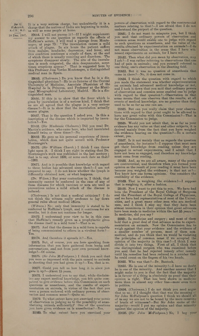   Sir G. Kekewich, K.C.B., M.P. 18 Dee. 1907.  296 It is a very serious charge, but undoubtedly it is a charge that the natives of India are beginning to make, as well as some people at home. 20664. I will not pursue it?—If I might supplement my answer to one question as regards the effects of Haffkine’s serum, I will read a passage from Monte- negro, at page 73: “The inoculation causes a mild attack of plague. In six hours the patient suffers from malaise, headache, depression, and fever, and this condition continues a couple of days, at the end of which there is usually vomiting and diarrhoea. The symptoms disappear slowly. The site of the inocula- tion is much congested, the skin- desquamates, some- times eruptions appear.” That is suggested here by this Professor Jose Verdes Montenegro, a distinguished medical man in Spain. 20665. (Chairman.) Do you know that he is a dis- tinguished physician ?—He is ex-Interne of the Central ‘University of Medicine, Associate Physician of the Hospital de la Princesa, and Professor at_ the Muni- cipal Micographical Laboratory, Madrid. He is a dis- tinguished man. 20666. If this is to show that the fever which is given by inoculation is of a serious kind, I think that we are all agreed that the plague is a very serious disease ?—It is to show that the inoculation actuall causes plague. 20667. That is the question I asked you. Is this a description of the disease which is imparted by inocu- lation ?—Yes. 20668. (Sir Mackenzie Chalmers.) Did you read Dr. Martin’s evidence, who came here, who had inoculated himself twice or three times ?—No. 20669. He gave us his personal experience of “inocu- lation, which does not quite accord with Professor Montenegro’s. 20670. (Sir William Church.) I think I can throw light upon it. I think I am right in stating that Dr. Montenegro’s work was published in the last century ; that is to say, about 1899, or some such date as that? —1900. 20671. And is it possible that knowledge with regard to these bodies has advanced since then?—I am not prepared to say. I do not know whether the lymph is differently obtained now, or what happens. (Dr. Wilson.) But your contention‘is, I think, that immunity cannot be conferred in the case of any of these diseases for which vaccines or sera are used as preventives unless a mild attack of the disease is induced. (Chairman.) Is not that a medical criticism? I do not think the witness really professes to lay down general rules about medical effects. (Witness.) No; only that immunity is stated to be conferred by Haffkine’s lymph, and it continues for six months, but it does not. continue for longer. 20672. I understand your view to be in this case that Haffkine’s remedy given as a prophylactic gives the disease itself in a mild form ?—That is so. 20673. And that the disease in a mild form is capable He being communicated to others in a virulent form ?— es. ‘ 20674. And therefore it spreads it ?—Yes. 20675. But, of course, you are here speaking from information that you have gathered from books and conversations, and not from your own personal know- ledge P—Of course. 20676. (Sir John McFadyean.) I think you said that you were so impressed with the pain caused to animals in shooting that you had given it up ?—Yes, that is so. 20677. Could you tell us how long it is since you gave it up ?—About 15 years. 20678. I understood you to say that, while disclaim- int any expert medical knowledge, you felt quite com- petent to give evidence before this Commission on such questions as anesthesia, and the results of experi- mentation on animals, in virtue of the fact that you were a person endowed with ordinary powers of obser- ration and, common sense P—Quite so. 20679. To what extent have you exercised your power of observation in judging as to the possibility of anes- thetising animals sufficiently? One of the questions you have given evidence on is anssthetics P—Yes. 20680. To what extent have you exercised your powers of observation with regard to the controversial matters relating to that?—I am afraid that I do not understand the purport of the question, {. 20681. I do not want to misquote you, but I think — you said that ordinary powers of observation and ‘ common sense would enable one to judge with regard — to such questions as anesthesia, and the value of the results obtained by experimentation on animals?—I do not mean observation in the sense that I have wit- 2 nessed experiments on animals, for I have not. 20682. Then what did you mean by observation, may — I ask ?—I was rather referring to observations that one ~ had of pain in animals; and you yourself referred to — one thing, one’s observation in the shooting field. % 20683. But it was no question of anesthesia that came in there ?—No, it does not come in. 20684. I think the question with regard to which you made the statement was whether experimentation on animals had advanced medical knowledge or not, and I took it down that you said that ordinary powers of observation and common sense enabled one to judge with regard to that question ?—Observation in that sense means that: one observes that the results, at all events of medical knowledge, are no greater than they used to be so far as one can see. 20685. But can you really claim that your observa- tions with regard to that point ought to be allowed to have any great value with this Commission ?—That is — for the Commission to judge. 1 b ae a Te, ee 20686. Would you not admit that, in so far as your evidence has any value on that and other subjects, it is derived mainly from the fact that you have weighed — the evidence bearing on the question?—To a certain — extent, yes. ) ‘ 20687. Is it not mainly that as regards the question of anesthesia, for instance P—I suppose that most men get their knowledge from reading unless they are | engaged in actual experiments, and I admit that I © have not been so engaged, and therefore my knowledge must come from reading. ‘a 20688. And, as we are all aware, many of the points’ are controversial, and- therefore when you formed your © opinion as the result of your reading it must have been because you weighed the evidence; is that not so?— You know how one forms opinions. One considers the | credibility of the evidence. : : 20689. That is weighing the evidence?—I supposo — that is-weighing it, after a fashion. eS 20690. Now I want to put this to you. We have had ~ here the President of the Royal College of Surgeons — and the President. of the Royal College of Physicians, and we have had representatives of most of the Univer- — sities, and a great many other men who are medical © men, and I think I may say that they have been ~ almost unanimous in their opinion that great advances — have been made in medicine within the last 55 years?— In medicine, did you say? . 20691. In medicine and surgery; and most of them — hold that a great deal of that advance is due to experi- — mentation on animals, .Now the Commission has to | weigh against that your evidence and the evidence of — a smaller number of persons, most of them non-— medical, and do you think that we would be violating 4 the: principles of common sense if we accepted the ~ opinion of the majority in this case?—I think I may © divide it into two things. First of all, I think that © one distinguished surgeon who was examined before — you said that he had rejected remedy after remedy — until his remedies had been reduced to. a number that: — he could count on the fingers of his two hands. is 20692. Who was that?—Dr. Bantock, ; 7 20693. He is one of the minority ?—I have no doubt 7 he is one of the minority. And another answer that I~ might make to you is that the fact that the majority — is in favour of a thing is absolutely no proof that their — opinion is right. That has been shown in medicine © more than in almost any other line—more even than in politics. : 20694. (Chairman.) I do not think you need argue — that to us; if I thought that that was the meaning of — Sir John McFadyean’s question I think we should all of us say we are not to be bound by the mere counting — of heads of witnesses?—But Sir John spoke of the — majority—would I put my opinion and that minority — against the opinion of the majority. 20695. (Sir John McFadyean.) No, I beg your