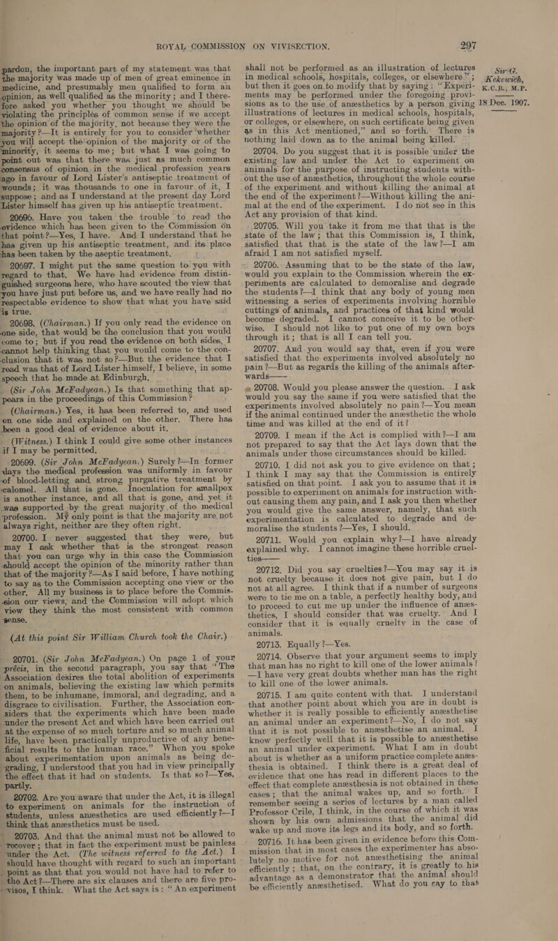 pardon, the important part of my statement. was that the majority was made up of men of great eminence in medicine, and presumably men qualified to form an opinion, as well qualified as the minority ; and I there- fore asked you whether you thought we should be violating the principlés of common sense if we accept the opinion of the majority, not because they were the majority ?—It is entirely for you to consider “whether you will accept the\opinion of the majority or of the minority, it seems-to me; but what I was going to point out was that there was just as much common consensus of opinion.in the medical profession years ago in favour of Lord Lister’s antiseptic treatment of wounds; it was thousands to one in favour. of it, I suppose ; and as I understand at the present day Lord Lister himself has given up his antiseptic treatment. 20696. Have you taken the trouble to read the evidence which has been given to the Commission on that point?—Yes, I have. And I understand that he has given up his antiseptic treatment, and. its place has been. taken by the aseptic treatment. Go 20697. I might. put the same question to you with regard to that. We have had evidence from distin- guished surgeons here, who have scouted the view that you have just put before us, and we have really had no respectable evidence to show that what you have said is true. ! 20698. (Chairman.) If you only read the evidence o one side, that would be the conclusion that you would come to; but if you read the evidence on both sides, I cannot help thinking that you would come to the con- clusion that it was not so?—But the evidence that I read was that of Lord Lister himself, I believe, in some speech that he-made at. Edinburgh, _ _ (Sir John McFadyean.) Is that something that ap- pears in the proceedings of this Commission ? ; (Chairman.)-Yes, it has been referred to, and used ‘on one side and explained on the other. There has been a good deal of evidence about it, ‘(Witness.) I think I could give some other instances if I may be permitted. avesst | -20699. (Sir John McFadyean.) Surely ?In former ‘days the medical profession was uniformly in favour of blood-letting and strong purgative treatment by calomel. All that is gone. Inoculation for smallpox is another instance, and all that is gone, and yet: it was supported by the great majority of the medical profession. My only point is that the majority are not always right, neither are they often right. 20700. I never suggested that they were, but ‘may I ask whether that is the strongest reason that you can urge why in this case the Commission should accept the opinion of the minority rather than that of the majority ?—As I said before, I have nothing to say as to the Commission accepting one view or the other, All my business is to place before the Commis- sion our views, and the Commission will adopt which view they think the most consistent with common ‘pense. : : (At this point Sir William Church took the Chair.) - 20701. (Sir John McFadyean.) On page 1 of your précis, in the second paragraph, you say that “ The “Association desires the total abolition of experiments on animals, believing the existing law which permits them, to be inhumane, immoral, and degrading, and a disgrace to civilisation. Further, the Association con- siders that the experiments which have been made under the present Act and which have been carried out at the expense of so much torture and so much animal life, have been practically unproductive of any bene- ficial results to the human race.” When you spoke -about experimentation upon animals as being de- ‘grading, I understood that you had in view principally the effect that it had on students. Is that so?—Yes, partly. 20702. Are you aware that under the Act, it is illegal to experiment on animals for the instruction of students, unless anesthetics are used efficiently ?—I think that aneesthetics must be used. 20703. And that the animal must not be allowed to recover ; that in fact the experiment must be painless ‘under the Act. (The witness referred to the Act.) I _ point as that that you would not have had to refer to the Act ?—There are six clauses and there are five pro- --visos, I think. . What the Act says is: “ An experiment 297 shall not be performed as an illustration of lectures in medical schools, hospitals, colleges, or elsewhere” ; but then it goes on.to modify that by saying: “ Experi- ments may be performed under the foregoing provi- sions as to the use.of ansesthetics by a person giving illustrations of lectures in medical schools, hospitals, or colleges, or elsewhere, on such certificate being given as in this Act mentioned,” and so forth. There is nothing laid down as to the animal being killed. 20704. Do you suggest that it is possible ‘under the existing law and under the Act to experiment on out the use of anesthetics, throughout the whole course of the experiment. and without killing the animal at the end of the experiment ?—Without killing the ani- mal at the end of the experiment. I do not see in this Act any provision of that kind. 20705. Will you take it from me that that is the state of the law; that this Commission is, I think, satisfied that that is the state of the law?—I am afraid. I am not satisfied myself. : 20706.- Assuming that to be the state of the law, would you explain to the Commission wherein the ex- the students?—I think that any body of young men witnessing a series of experiments involving horrible cuttings of animals, and practices of that kind would become degraded. I cannot conceive it. to be other- wise. I should not like to put one of my own boys through it; that is all I can tell you. 20707. And-you would say that, even if you were satisfied that the experiments involved absolutely no eee ?—But as regards the killing of the animals after- wards—— « 20708. Would you please answer the question. . I ask would you say the same if you were satisfied that the experiments involved absolutely no pain ?—You mean if the animal continued under the anesthetic the whole time and was killed at the end of it? 20709. I mean if the Act is complied with?—I am not prepared to say that the Act lays down that the animals under those circumstances should be killed. 20710. I did not ask you to give evidence on that ; I think I may say that the Commission is entirely satisfied on that point. I ask you to assume that it is possible to experiment on animals for instruction with- out causing them any pain, and I ask you then whether you would give the same answer, namely, that such experimentation is calculated to degrade and de moralise the students ?—Yes, I should. 20711. Would you explain why?—I have already explained why. I cannot imagine these horrible cruel- ties 20712. Did you say cruelties?—You may say it is not cruelty because it does not give pain, but I do not atall agree. I think that if a number of surgeons were to tie me on a table, a perfectly healthy body, and to proceed to cut me up under the influence of anees- thetics, I should consider that was cruelty. And I consider that it is equally cruelty in the case of  20713. Equally ?—Yes. 20714. Observe that your argument seems to imply that man has no right to kill one of the lower animals? —JI have very great doubts whether man has the right to kill one of the lower animals. 20715. I am quite content with that. I understand that another point about which you are in doubt is whether it is really possible to efficiently anesthetise an animal under an experiment?—No, I do not say that it is not possible to anzesthetise an animal. know perfectly well that it is possible to aneesthetise an animal under experiment. What I am in doubt about is whether as a uniform practice complete anes- thesia is obtained. I think there is a great deal of evidence that one has read in different places to the effect that complete anesthesia is not obtained in these cases; that the animal wakes up, and so forth. I remember seeing a series of lectures by a man called Professor Crile, I think, in the course of which it was shown by his own admissions that the animal did wake up and move its legs and its body, and so forth. 20716. It has been given in evidence before this Com- mission that in most cases the experimenter has abso- lutely no motive for not ansesthetising the animal efficiently ; that, on the contrary, 16.18 greatly to. his advantage as a demonstrator that the animal should be efficiently anesthetised. What do you ray to that Siry, Kekewich, K.C.B.; M.P. 18 Dee. 1907.  