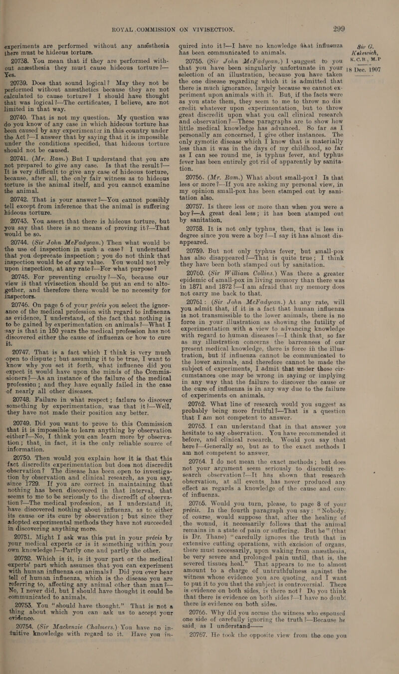 experiments are performed without any anésthesia there must be hideous torture. 20738. You mean that if they are performed with- Yes. 20739. Does that sound logical? May they not be performed without anesthetics because they are not calculated to cause torture? I should have thought that was logical?—The certificates, I believe, are not limited in that way. 20740. That is not my question. My question was do you know of any case in which hideous torture has been caused by any experimenter in this country under the Act ?—I answer that by saying that it is impossible under the conditions specified, that hideous torture should not be caused. 20741. (Mr. Ram.) But I understand that you are not prepared to give any case. Is that the result ?— It is very difficult to give any case of hideous torture, because, after all, the only fair witness as to hideous torture is the animal itself, and you cannot examine the animal. 20742. That is your answer ?—You cannot possibly tell except from inference that the animal is suffering hideous torture. _ 20743. You assert that there is hideous torture, but you say that there is no means of proving it?—That would be so. 20744. (Sir John McFadyean.) Then what would be the use of inspection in such a case? I understand inspection would be of any value. You would not rely upon inspection, at any rate?—For what purpose? 20745. For preventing cruelty?—No, because our view is that vivisection should be put an end to alto- inspectors. 20746. On page 6 of your précis you select the ignor- ance of the medical profession with regard to influenza .as evidence, IT understand, of the fact that nothing is to be gained by experimentation on animals ?—What I ‘say is that in 150 years the medical profession has not Borers’ either the cause of influenza or how to cure it. 20747. That is a fact which I think is very much open to dispute ; but assuming it to be true, I want to know why you set it forth, what influence did you expect it would have upon the minds of the Commis- sioners /—As an instance of the failure of the medical profession ; and they have equally failed in the case of nearly all other diseases. 20748. Failure in what respect; failure to discover ‘something by experimentation, was that it ?—Well, 20749. Did you want to prove to this Commission that it is impossible to learn anything by observation i. { tion; that, in fact, it is the only reliable source of information. 20750. Then would you explain how it is that this fact discredits experimentation but does not discredit ‘observation? The disease has been open to investiga- tion by observation and clinical research, as you say, ‘since 1729. If you are correct in maintaining that nothing has been discovered in that interval, that ‘seems to me to be seriously to the discredit of observa- tion ?—The medical profession, as I understand it, thave discovered nothing about influenza, as to either its cause or its cure by observation; but since they adopted experimental methods they have not succeeded in discovering anything more. 20751. Might I ask was this put in your précis by your medical experts or is it something within your own. knowledge ?—Partly one and partly the other. 20752. Which is it, is it your part or the medical experts’ part which assumes that you can experiment with human influenza on animals? Did you ever hear tell of human influenza, which is the disease you are referring to, affecting any animal other than man ?— No, I never did, but I should have thought it could be communicated to animals. 20755. You “should have thought.” That is not a thing about which you can ask us to accept your evidence. 20754. (Sir Mackenzie Chalmers.):You have no in- tuitive knowledge with regard to it. Haye you in- quired into it?—I have no knowledge ¢aat influenza has been communicated to animals. 20755. (Sir John McFadyean,) I \suggest to you selection of an illustration, because you have taken the one disease regarding which it is admitted that there is much ignorance, largely because we cannot ex- periment upon animals with it. But, if the facts were as you state them, they seem to me to throw no dis credit whatever upon experimentation, but to throw great discredit upon what you call clinical research and observation ?—These paragraphs are to show how little medical knowledge has advanced. So far as I personally am concerned, I give other instances. The only zymotic disease which I know that is materially less than it was in the days of my childhood, so far as I can see round me, is typhus fever, and typhus fever has been entirely got rid of apparently by sanita- tion. 20756. (Mr. Ram.) What about small-pox? Is that less or more ?/—If you are asking my personal view, in my opinion small-pox has been stamped out by sani- tation also. 20757. Is there less or more than when you were a boy ?—A great deal less; it has been stamped out by sanitation, 20758. It is not only typhus, then, that is less in degree since you were a boy ?—I say it has almost dis- appeared. 20759. But not only typhus fever, but small-pox has also disappeared’—That is quite true; I think they have been both stamped out by sanitation. 20760. (Sir William Collins.) Was there a greater epidemic of small-pox in living memory than there was in 1871 and 1872?—I am afraid that my memory does not carry me back to that. 20761: (Sir John McFadyean.) At any rate, will you admit that, if it is a fact that human influenza is not transmissible to the lower animals, there is no force in your illustration as showing the futility of experimentation with a view to advancing knowledge with regard to human diseases ’—I think that, so far as my illustration concerns the barrenness of our present medical knowledge, there is force in the illus- tration, but if influenza cannot be communicated to the lower animals, and therefore cannot be made the subject of experiments, I admit that under those cir- cumstances one may be wrong in saying or implying in any way that the failure to discover the cause or the cure of influenza is in any way due to the failure of experiments on animals. 20762. What line of research would you suggest as probably being more fruitful?—That is a question that I am not competent to answer. 20763. I can understand that in that answer you hesitate to say observation. You have recommended it before, and clinical research, Would you say that here ?—Generally so, but as to the exact methods I am not competent to answer, 20764. I do not mean the exact methods; but does not your argument seem seriously to discredit re- search observation?—It has shown that research observation, at all events, has never produced any effect as regards a knowledge of the cause and cure of influenza. 20765. Would you turn, please, to page 8 of your précis. In the fourth paragraph you say: “Nobody, of course, would suppose that, after the healing of remains in a state of pain or suffering. But he” (that is Dr. Thane) “carefully ignores the truth that in extensive cutting operations, with excision of organs, there must necessarily, upon waking from anesthesia, be very severe and prolonged pain until, that is, the severed tissues heal.” That appears to me to almost amount to a charge of untruthfulness against the witness whose evidence you are quoting, and I want to put it to you that the subject is controversial. There is evidence on both sides, is there not? Do you think that there is evidence on both sides ?—I have no doub! there is evidence on both sides. 20766. Why did you accuse the witness who espoused one side of carefully ignoring the truth ?—Because he said, as I understand  20767. He took the opposite view from the one you Sir G. Keakewich, K.C.B., M.P