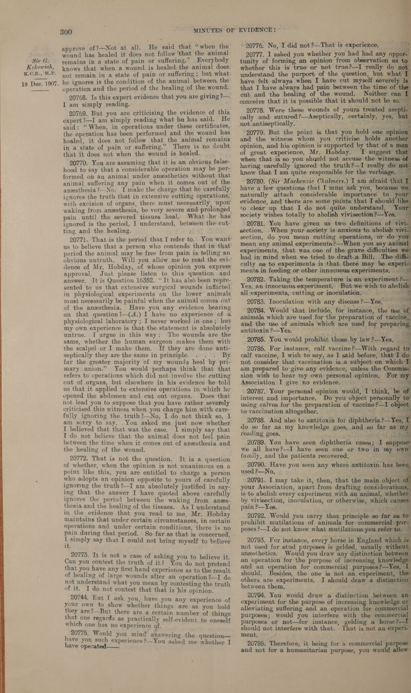 Kekewiteh, K.C.B., M.P. 18 Dee. 1907.   300 approve of?+-Not at all. He said that “when the wound has healed it does not follow that the animal knows that when a wound is healed. the animal does: not remain in a state of pain or suffering ; but what he ignores is the condition of the animal between the operation and the period of the healing of the wound, 20768. Is this expert evidence that you are giving ?— I am simply reading. 20769. But you are criticising the evidence of this expert ?—I am simply reading what he has said. He said: “When, in operations under these certificates, the operation has been performed and the wound has healed; it does not follow that the animal remains in a state of pain or suffering.” There is no doubt that it does not when the wound is healed. 20770. You are assuming that it is an obvious false- hood to say that a considerable operation may be per- formed on an animal under anesthetics without that animal suffering any pain when it comes out of the anesthesia ?—No. I make the charge that he carefully ignores the truth that in extensive eutting operations, with excision of organs, there must necessarily, upon waking from anzsthesia, be very severe and prolonged. pain until the severed tissues -heal.. What -he-has ignored is the period, I understand, between the cut- ting, and the healing. ' us to believe that a person who contends that-in that period the animal may be free from pain is telling an obvious untruth. Will you allow me to read the evi-’ dence of Mr, Hobday, of whose opinion you express approval, Just please listen to this question and answer. It is Question 16352. “It has also been repre- sented to us that extensive surgical wounds inflicted in physiological experiments on the lower’ animals must necessarily be painful when the animal comes out’ of the anesthesia. Have you any evidence bearing on that question ?—(A.) I have. no experience of -a physiological laboratory ; I never worked in one; but my own experience is that the statement is absolutely untrue. I argue in this way: ‘The wounds are the same, whether the human surgeon makes them with the scalpel or I make them. If they are done anti- septically they are the same in principle. . By. far the greater majority of my wounds heal by pri- mary union.” You would perhaps think that that refers to operations which did not involve the cutting out of organs, but elsewhere in his evidence he told us that it applied to extensive operations in which he opened the abdomen and cut out organs. Does’ that not lead you to suppose that you have rather severely criticised this witness when you charge him with care- fully ignoring the truth?—No, I do not think so, I am sorry to say. You asked me just now whether I believed that that was the case, I simply say that I do not believe that the animal does not feel pain between the time when it comes out of anesthesia and the healing of the wound. 20772. That is not the question. It is a question of whether, when the opinion is not unanimous on a point like this, you are entitled to charge a person who adopts an opinion opposite to yours of carefully ignoring the truth ?—I am absolutely justified in say- ing that the answer I have quoted above carefully ignores the period between the waking from anes- thesia and the healing of the tissues. As I understand in the evidence that you read to me, Mr. Hobday maintains that under certain circumstances, in certain operations and under certain conditions, there is no B simply say that I could not bring myself to believe 1t. 20775. It is not a case of asking you to believe it. Can you contest the truth of it? You do not pretend that you have any first hand experience as to the result of healing of large wounds after an operation ?—I do not understand what you mean by contesting the truth of it. I do not contest that that is his opinion. 20744. But I ask you, have you any experience of your own to show whether things are as you hold they are?—But there are a certain number of things that one regards as practically self-evident to oneself which one has no experience of. 20775. Would you mind answering the question— have you such experience 2—You asked me whether I have operated  20776. No, I did not ?—That is experience. Aa 20777. I asked you whether you had had any oppor~ whether this is true or not true?—I really do not understand the purport of the question, but what F have felt always when I have cut myself severely is that I have always had pain between the time of the cut and the healing of the wound. Neither can I canceiye that it is possible that it should not be so. — 20778. Were these wounds of yours treated asepti- cally and: sutured ?—Aseptically, certainly, yes, but not.antiseptically. — - is | 20779. But the point is that you hold one opinion” and the witness whom you criticise holds another opinion, and his opinion is supported by that of a mam of great experience, Mr. Hobday. I suggest that when that is so you shquld not accuse the witness of having carefully ignored the truth?—I really do not- know that I am quite responsible for the verbiage. . ‘ 20780. (Sir Mackenzie Chalmers.) I am afraid that I have a few questions that I must ask you, because we. naturally attach considerable importance to your evidence, and there are some points that I should like +o clear up that. I do not quite. understand, Your society wishes totally to abolish vivisection ?-—Yes, | id 20781. You have given us two definitions of vivi- section. .When your society is anxious to abolish vivi. section, do you mean cutting operations, or do you mean any animal experiments?—When you say animal experiments, that was one of the grave difficulties we had in’ mind when we tried to draft:a Bill: The diffi culty as to experiments is that, theré may be experi- ments in feeding or other innocuous experiments, © © 20782. Taking the temperature isan experiment P— Yes, an innocuous experiment, But we wish to abolish” all-experiments, cutting or inoculation. ie ae 20783. Inoculation with any disease ?—Yes,~ “7 ~-20784. Would that include, for instance, the use of animals which are used for the preparation of vaccine, and the use of animals which are used for preparing: antitoxin P—Yes, babies Se aie oe : _.20785.. You. would prohibit those by law?—Yes, 20786. For instance, calf vaccine ?—With regard to calf vaccine, I wish to say, as I said before, that I do not consider that vaccination is.a subject on which I am prepared to give any evidence, unless the Commis- sion wish to hear my own personal opinion, For my Association I give no evidence. — SRS {ie - 20787. Your personal opinion would, I think, be of interest and importance. Do you object personally to” using calves for’ the preparation of vaccine ?—I object. to vaccination altogether. © . ; ae 20788. And also to antitoxin for diphtheria ?—Yes, T do so far as my knowledge goes, and so far as my reading goes, ard Dt # 20789. You have seen diphtheria ‘cases; I suppose” we all have?—I have seen one or two in my own family, and the patients recovered. : ae 20790. Have you seen any where antitoxin has been, used P—No, © - é ‘ae 20791. I may take it, then, that the main object your Association, apart from drafting considerations, is to abolish every experiment with.an‘animal, whether by vivisection, inoculation, or otherwise, which causes pain P—Yes, F on ee 20792. Would you carry that principle so far as to prohibit mutilations of animals for commercial pury poses &gt;—I do not know what mutilations you refer to. ~ 20793. For instance, every horse in England which is not used for stud purposes is gelded, usually without anesthetics. Would you draw any distinction between an operation for the purpose of increasing knowledge and an operation for commercial purposes?—Yes, I should. Besides, the one is not an experiment, the others are experiments. I should draw a distinction” between them,’ tf re 20794. You would draw a distinction between an- experiment for the purpose of increasing knowledge or alleviating suffering and an operation for commercial purposes; would you interfere with the commercial purposes or not—for instance, gelding a horse ?—I should not interfere with that. That is not an experi- meut. on 20795. Therefore, it being for a commercial purpose and not for a humanitarian purpose, you would allow