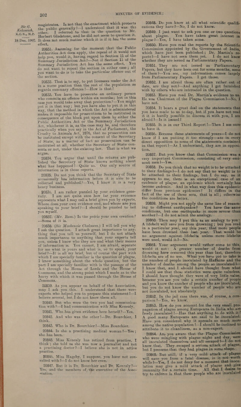  K.C. B., MP.   magistrates. Is not that the enactment which protects the public generally ?—I understood that it was the Herbert Gladstone, and he did not seem to question it. effect, 20831. Assuming for the moment that the Public Authorities Act does apply, the repeal of it would not help yeu, would it, having regard to Section 11 of the Summary Jurisdiction Act ?—Not if Section 11 of the Summary Jurisdiction Act has the same effect. You do not want to repeal the section in either case ; all you want to do is to take the particular offence out of the section. 20832. That is to say, to put licensees under the Act in a worse position than the rest of the population as regards summary offences ?—How is that? 20833. You have to prosecute an ordinary person who commits an offence within six months; but in this case you would take away that protection ?—You might put it in that way; but you have also to put it in this way, that the method in which the Act is administered makes it impossible for prosecutions to be instituted in consequence of the block put upon them by either the Public Authorities Act or the Summary Jurisdiction Act, whichever it is, as the case may be, and therefore practically when you say in the Act of Parhament, the Cruelty to Animals Act, 1876, that no prosecution can be instituted except with the consent of the Secretary of State, as a matter of fact no prosecution can be instituted at all, whether the Secretary of State con- sents or not, under the existing law. That is what we argue. 20834. You argue that until the returns are pub- lished the Secretary of State knows nothing about what has happened?—Quite so. Our only source of information is in those reports. 20835. Do not you think that the Secretary of State occasionally has information before it is able to be collected and published?—Yes, I know it is a very heavy business. 20836. I am rather puzzled by your evidence gene- rally. I am not quite sure how far your evidence represents what I may call a brief given you by experts, Where does your own evidence end, and where are you speaking to your brief ?—I should be puzzled to tell you myself, 20837. (Mr. Ram.) Is the précis your own creation ? —Some of it is. 20838. (Sir Mackenzie Chalmers.) I will tell you why Task the question. I attach great importance to any- thing that you tell us yourself, but I do not attach much importance to anything that your experts tell you, unless I know who they are and what their means of information is. You cannot, I am afraid, separate for me what is yours and what is, so to speak, your brief ?—It is all my brief, but of course the part with which I am specially familiar is the question of plague, i know something about the whole question, but the part I am specially familiar with is the passage of the Act through the House of Lords and the House of Commons, and the strong point which I made as to the hurry with which it was passed through the House of Commons. 20839. As you appear on behalf of the Association, may I ask you this. I understand that there were experts who helped you to prepare this statement ?—I believe several, but. Ido not know them all, 20840. But who were the two you had communica- tion with ?—I had communication with Miss Kenealv. 20841. Who has given evidence here herself ?—Yes. 20842. And who was the other?—Dr. Bourchier, 1 think. 20843. Who is Dr. Bourchier?—Miss Bourchier. 20844. Is she a practising medical woman ?—Yes ; she has been. 20845. Miss Kenealy has retired from practice, I think ; she told us she was now a journalist and not a practising doctor?—I believe she is not in active practice. 20846. Miss Hageby, I suppose, you have not con- sulted with ?—T do not know her even. 20847. But it is Dr. Bourchier and Dr. Kenzaly ?—- ‘Yes; and the members ofthe executive of the Asso- a.ation. 20848. Do you know at all what scientific qualifi- about plague. You have taken great interest in 20850. Have you read the reports by the Scientific Commission appointed by the Government of India, which have just been published; Dr. Martin’s re- ports?—I have not seen them yet. I do not know whether they are issued as Parliamentary Papers. _ 20851. They are not issued as Parliamentary Papers, but they have been out for some months, some of them? —You see, my information comes largely from Parliamentary Papers. I get those. | 20852. I am afraid those are often rather out o date, are they not?—And anything I get furnished with by others who are interested in the question. 20853. Have you read Dr. Martin’s evidence to us, He was Chairman of the Plague Commission ?—No, I have not. e 20854. It bears a great deal on the statements that you have made to us to day, but if you have not read it it is hardly possible to discuss it with you, I am afraid +~Is it issued ? ; 20855. It is in our Third Report ?—Then I am sure to have it. 20856. Because these statements of yours—I do not know if I am putting it too strongly—are im every direct opposition to some of the statements contained in that report ?—As I understand, they are in opposi- tion ° a x 20857. But you know that that Commission’ was a very important Commission, consisting of very emi- nent men ?—Yes. 20858. Do you think that no weight is to be attached to their findings?—I do not say that no weight is to be attached to their findings, but I do say, as it appears to me, there is an exceptional case of an epidemic of plague, an epidemic which certainly has become endemic. And in what way does this epidemic differ from previous epidemics? It differs in the fact of the use of these sera, that ig all; otherwise the conditions are better. _ 20859. Might you not apply the same line of reason- ing. to different earthquakes? You have the same conditions, but one earthquake is more-severe than another ?—I do not admit. the analogy.: - ‘ 20860. Then may I put this as an analogy to you: A lifebelt will save you from drowning ; but you read in a particular year, say this year, that more people have been drowned than last year. That would be no argument against. lifebelts unless more lifebelis were used, would it ?—No. 20861. Your argument would rather come to this, would it not: A greater number of deaths from drowning have occurred this year than last, therefore lifebelts are of no use. What you have got to take is the number of people inoculated by Haffkine and ‘the number of deaths among the people so inoculated }— I know that, and I should have thought from what T could see that those statistics were quite valueless. 1 should have thought they were of very little value, because you see you take a certain number of peop and you know the number of people who are inoculate but you do not know the number of people who aN not inoculated, not absolutely. Mes 20862. In the jail case there was, of course, a com- parison ?—Yes, we know. 4? bf 20863. How do you account for the very small pro- pagation of plague among Europeans in India who are ‘ freely inoculated ?—Has that. anything to do with it? A good many Europeans are said to be inoculated: Have you considered why it spreads so much more among the native population ?—I should be inclined to attribute it to cleanliness, as a non-expert. | 20864: Are you aware that the Plague Commission who were mingling with plague night and day, were all inoculated themselves and-all eseaped tI do not know that. They escaped a serious attack of plague, but I presume that they had plague in some shape- 20865. But still, if a very mild attack of plague will save you from a fatal disease, is if nobow while ?7—Yes, I do not deny for a moment that inocu- lation may give a mild attack of plague and. give immunity for a certain time. All that I desire to try to enforce is that these people who are inoculated A