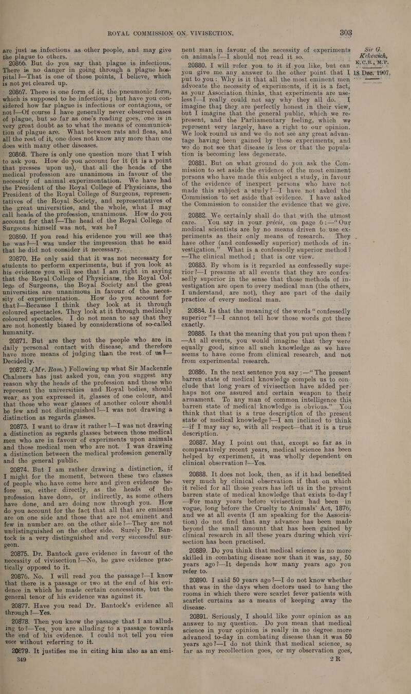 ROYAL COMMISSION are just as infectious as other people, and may give the plague to others. poyts 20866. But do you say that plague is infectious. There is no danger in going through a plague hos- pital ?—That is one of those points, I believe, which is not yet cleared up. - 20867. There is one form of it, the pneumonic form, which is supposed to be infectious ; but have you con- sidered how far plague is infectious or contagious, or not 7—Of course I have generally never observed cases of plague, but so far as one’s reading goes, one is in very great doubt as to what the means of communica- tion of plague are. What between rats and fleas, and all the rest of it, one does not know any more than one does with many other diseases. 20868. There is only one question more that I wish to ask you. How do you account for it (it is a point that presses upon us), that all the heads of. the medical profession are unanimous in favour of the necessity of animal experimentation. We have had the President of the Royal College of Physicians, the President of the Royal College of Surgeons, represen- tatives of the Royal Society, and representatives of the great universities, and the whole, what I may call heads of the profession, unanimous. How do you account for that?—The head of the Royal College of Surgeons himself was not, was he? 20869. If you read his evidence you will see that he was?—I was under the impression that he said that he did not consider it necessary. : 20870. He only said that it was not necessary for students to perform experiments, but if you look at his evidence you will see that I am right in saying that the Royal College of Physicians, the Royal Col- lege of Surgeons, the Royal Society and the great universities are unanimous in fayour of the neces- sity of experimentation. How do you account for that?—Because I think they look at it through coloured spectacles. They look at it through medically coloured spectacles. I do not mean to say that they are not honestly biased by considerations of so-called humanity. 20871. But are they not the people who are in daily personal contact with disease, and therefore have more means of judging than the rest. of us?— Decidedly. 20872. (Mr. Ram.) Following up what Sir Mackenzie Chalmers has just asked you, can you suggest any reason why the heads of the profession and those who represent the universities and Royal bodies, should wear, as you expressed it, glasses of one colour, and that those who wear glasses of another colour should be few and not distinguished?—I was not drawing a distinction as regards. glasses. 20873. I want to draw it rather ?—I was not drawing a distinction as regards glasses between those medical men who are in favour of experiments upon animals and those medical men who are not. I was drawing a distinction between the medical profession generally and the general public. 20874. But I am rather drawing a distinction, if I might for the moment, between these two classes of people who have come here and given evidence be- fore us, either directly, as the heads of the profession haye done, or indirectly, as some others have done, and are doing now through you. How do you account for the fact that all that are eminent are on one side and those that are not eminent and few in number are, on the other side?—They are not undistinguished on the other side. Surely Dr. Ban- tock is a very distinguished and very successful sur- geon. 20875. Dr. Bantock gave evidence in favour of the necessity of vivisection?—No, he gave evidence prac- tically opposed to it. 20876. No. I will read you the passage?—I know that there is a passage or two at the end of his evi- dence in which he made certain concessions, but the general tenor of his evidence was against it. 20877. Have you read Dr. Bantock’s evidence all through ?—Yes. 20878. Then you know the passage that I am allud- ing to?—Yes, you are alluding to a passage towards the end of his evidence. I could not tell you viva voce without referring to it. 20879. It justifies me in citing him also as an emi- 349 303 nent man in favour of the necessity of experiments on animals?—I should not read it so. ds 3 20880. I wilk refer you to it if you like, but can you give me. any answer to the other point. that I advocate the necessity of experiments, if it is a fact, as your Association thinks, that experiments are use- less ?—I really could not say why they all do. [I imagine that they. are perfectly honest in their view, but I imagine that the general public, which we re- present, and the Parliamentary feeling, which we represent very largely, have a right to our opinion. We look round us and we do not see any great advan- tage having been gained by these experiments, and we do not see that disease is less or that the popula- tion is becoming less degenerate. 20881. But on what ground do you ask the Com- mission to set aside the evidence of the most eminent persons who have made this subject a study, in favour of the evidence of inexpert persons who have not made this subject a°study?—I have not asked the Commission. to set aside that evidence. I have asked the Commission to consider the evidence that we give. 20882. We. certainly shall do that with the utmost care. You. say in your, précis, on page 6:—‘Our medical scientists are by no means driven to use ex- periments as their only means of research. have other (and confessedly superior) methods of in- vestigation.” What is a confessedly superior method ? —The clinical method; that is our view. 20885. By whom is it regarded as confessedly supe- rior ?—I presume at all events that they are confes- sedly superior in the sense that those methods of in- vestigation are open to every medical man (the others, I understand, are not), they are part of the -daily practice of every medical man. 20884. Is that the meaning of the words “ confessedly superior” ?—I cannot tell how those words got there exactly. 20885. Is that the meaning that you put upon them ? —At all events, you would imagine that they were equally good, since all such knowledge as we have seems to have come from clinical research, and not from experimental research. 20886. In the next sentence you say :—‘ The present barren state of medical knowledge compels us to con- clude that long years of vivisection have added per- haps not one assured and certain weapon to their armament. To any man of common intelligence this barren state of medical knowledge is obvious.” You think that that is a true description of the present state of medical knowledge?—I am inclined to think —if I may say so, with all respect—that it is a trué description. 20887. May I point out that, except so far as in comparatively recent years, medical science has been helped by experiment, it was wholly dependent on clinical observation ?—Yes. i 20888. It does not look, then, as if it had benefited very much by clinical observation if that-on which it relied for all those years has left us in the present barren state of medical knowledge that exists to-day? —For many years before vivisection had been ~in vogue, long before the Cruelty to Animals’ Act, 1876, and we at all events (I am speaking for the Associa‘ tion) do not find that any advance has been made beyond the small amount that has been gained by clinical research in all these years during which vivi- section has been practised. 20889. Do you think that medical science is no more skilled in combating disease now than it was, say, 50 years ago?—It depends how many years ago you refer to. 20890. I said 50 years ago?—I do not know whether that was in the days when doctors used to hang the rooms in which there were scarlet fever patients with scarlet curtains as a means of keeping away the disease. 20891. Seriously, I should like your opinion as an answer to my question. Do you mean that medical science in your opinion is really in no degree more advanced to-day in combating disease than it was 50 years ago?—I do not think that medical science, so far as my recollection goes, or my observation goes, 2R Sir G. Kekewich, K.C.B., M. P. 18. Dee. 1907,  