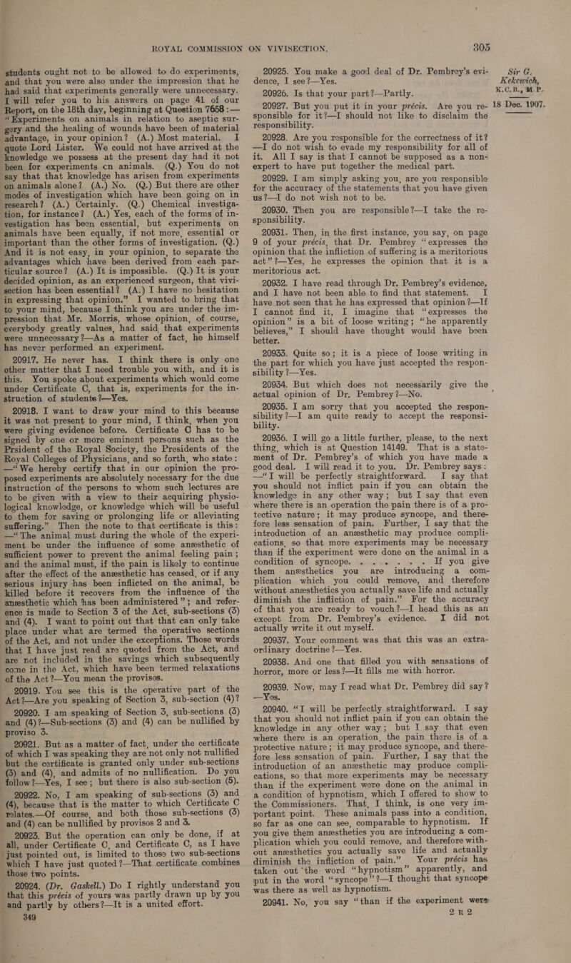 students ought not to be allowed to do experiments, and that you were also under the impression that he had said that experiments generally were unnecessary. I will refer you to his answers on page 41 of our Report, on the 18th day, beginning at Question 7658 :— “Experiments on animals in relation to aseptic sur- gery and the healing of wounds have been of material advantage, in your opinion? (A.) Most material. I quote Lord Lister. We could not have arrived at the knowledge we possess .at the present day had it not been for experiments cn animals. (Q.) You do not say that that knowledge has arisen from experiments on animals alone? (A.) No. (Q.) But there are other modes of investigation which have been going on in research? ({A.) Certainly. (Q.) Chemical investiga- tion, for instance? (A.) Yes, each of the forms of in- vestigation has been essential, but experiments on animals have been equally, if not more, essential or important than the other forms of investigation. (Q.) And it is not easy, in your opinion, to separate the advantages which have been derived from each par- ticular source? (A.) It is impossible. (Q.) It is your decided opinion, as an experienced surgeon, that vivi- section has been essential? (A.) I -have no hesitation in expressing that opinion.” I wanted to bring that to your mind, because I think you are under the im- pression that Mr. Morris, whose opinion, of course, everybody greatly values, had said that experiments were unnecessary ?—As a matter of fact, he himself has never performed an experiment. 20917. He never has. I think there is only one other matter that I need trouble you with, and it is this. You spoke about experiments which would come under Certificate C, that is, experiments for the in- struction of students ?—Yes. 20918. I want to draw your mind to this because it was not present to your mind, I think, when you were giving evidence before. Certificate C has to be signed by one or more eminent persons such as the Prsident of the Royal Society, the Presidents of the Royal Colleges of Physicians, and so forth, who state: —“We hereby certify that in our opinion the pro- posed experiments are absolutely necessary for the due instruction of the persons to whom such lectures are to be given with a view to their acquiring physiv- logical knowledge, or knowledge which will be useful to them for saying or prolonging life or alleviating suffering.” Then the note to that certificate is this: —“The animal must during the whole of the experi- ment be under the influence of some anesthetic of sufficient power to prevent the animal feeling pain ; and the animal must, if the pain is likely to continue after the effect of the anesthetic has ceased, or if any serious injury has been inflicted on the animal, be killed before it recovers from the influence of the ansesthetic which has been administered”; and refer- ence is made to Section 3 of the Act, sub-sections (3) and (4). I want to point out that that can only take place under what are termed the operative sections of the Act, and not under the exceptions. Those words that I have just read are quoted from the Act, and are not included in the savings which subsequently come in the Act, which have been termed relaxations of the Act 2~You mean the provisos. 20919. You see this is the operative part of the Act?—Are you speaking of Section 3, sub-section (4)? 20920. I am speaking of Section 3, sub-sections (3) and (4)?—Sub-sections (3) and (4) can be nullified by proviso 3. 20921. But as a matter of fact, under the certificate of which I was speaking they are not only not nullified but the certificate is granted only under sub-sections (3) and (4), and admits of no nullification. Do you follow 2—Yes, I see; but there is also sub-section (5). 20922. No, I am speaking of sub-sections (3) and (4), because that is the matter to which Certificate C relates.—Of course, and both those sub-sections (3) and (4) can be nullified by provisos 2 and 3. 20923. But the operation can only be done, if at all, under Certificate C, and Certificate C, as I have just pointed out, is limited to those two sub-sections which I have just quoted ?—That certificate combines those two points. 20924. (Dr. Gaskell.) Do I rightly understand you that this précis of yours was partly drawn up by you and partly by others?—It is a united effort. 349 305 20925. You make a good deal of Dr. Pembrey’s evi- dence, I see ?—Yes. 20926. Is that your part ?—Partly. 20927. But you put it in your précis. Are you re- sponsible for it?—I should not like to disclaim the. responsibility. 20928. Are you responsible for the correctness of it? —I do not wish to evade my responsibility for all of it. All I say is that I cannot be supposed as a non- expert to have put together the medical part. 20929. I am simply asking you, are you responsible for the accuracy of the statements that you have given us?—I do not wish not to be. 20930. Then you are responsible?—I take the re- sponsibility. 20931. Then, in the first instance, you say, on page 9 of your précis, that Dr. Pembrey “expresses the opinion that the infliction of suffering is a meritorious act” ?—Yes, he expresses the opinion that it is a meritorious act. 20932. I have read through Dr. Pembrey’s evidence, and I have not been able to find that statement. I have not seen that he has expressed that opinion ?—If I cannot find it, I imagine that “expresses the opinion” is a bit of loose writing; “he apparently believes,” I should have thought would have been better. 20933. Quite so; it is a piece of loose writing in the part for which you have just accepted the respon- sibility ?—Yes. Sir G, Kekewich, K.C.B., Mf. P.. 18 Dee. 1907.   actual opinion of Dr, Pembrey ?—No. 20935. I am sorry that you accepted the respon- sibility ?—I am quite ready to accept the responsi- bility. 20936. I will go a little further, please, to the next thing, which is at Question 14149. That is a state- ment of Dr. Pembrey’s of which you have made a good deal. I will read it to you. Dr. Pembrey says: —“TJT will be perfectly straightforward. I say that you should not inflict pain if you can obtain the knowledge in any other way; but I say that even where there is an operation the pain there is of a pro- tective nature; it may produce syncope, and there- fore less sensation of pain. Further, I say that the introduction of an anesthetic may produce compli- cations, so that more experiments may be necessary than if the experiment were done on the animal in a condition of syncope. . .<.s . + If you give them anesthetics you are introducing a com- plication which you could remove, and _ therefore without aneesthetics you actually save life and actually diminish the infliction of pain.” For the accuracy of that you are ready to vouch?—I head this as an except from Dr. Pembrey’s evidence. I did not actually write it out myself. 20937. Your comment was that this was an extra- ordinary doctrine ?—Yes. 20938. And one that filled you with sensations of horror, more or less?—It fills me with horror. 20939. Now, may I read what Dr. Pembrey did say ? —Yes. 20940. “I will be perfectly straightforward. I say that you should not inflict pain if you can obtain the knowledge in any other way; but I say that even where there is an operation, the pain there is of a protective nature ;:it may produce syncope, and there- fore less sensation of pain. Further, I say that the introduction of an anesthetic may produce compli- cations, so that more experiments may be necessary than if the experiment were done on the animal in a condition of hypnotism, which I offered to show to the Commissioners. That, I think, is one very im- portant point. These animals pass into a condition, so far as one can see, comparable to hypnotism. If you give them anesthetics you are introducing a com- plication which you could remove, and therefore with- out anesthetics you actually save life and actually diminish the infliction of pain.” Your précis has taken out ‘the word “hypnotism” apparently, and put in the word “syncope” ?—I thought that syncope was there as well as hypnotism. 20941. No, you say “than if the experiment were 2R2