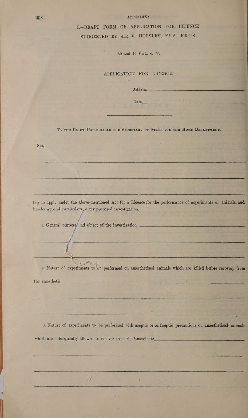  IL—DRAFT FORM OF APPLICATION FOR LICENCE SUGGESTED BY SIR V. HORSLEY, F.R.5., F.R.CS 39 and 40 Vict., c. 77. APPLICATION FOR LICENCE. . Address   To THE RicHt HonovuRABLE THE SECRETARY OF STATE FoR THE HomE DEPARTMENT, Sir,    beg to apply under the above-mentioned Act for a Licence for the performance of experiments on animals, and hereby append particulars jof my proposed investigation. ; j 1. General purpose md object of the investigation aes I ee eee Py % “N oN BA 2. Nature of experiments to .*) performed on anzsthetised animals which are killed before recovery from  the ansesthetic _- ee eee   3. Nature of experiments to be performed with aseptic or antiseptic precautions on anzsthetised animals. which are subsequently allowed to recover irom the fanesihetic  