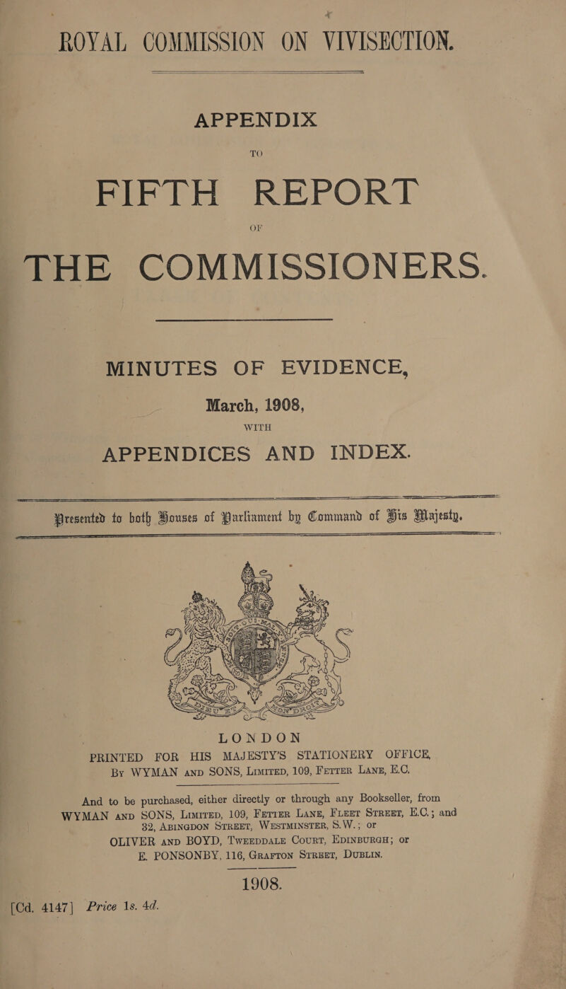 ROVAL COMMISSION ON VIVISECTION.   APPENDIX TO Pcie REPORT OFr THE COMMISSIONERS. MINUTES OF EVIDENCE, March, 19908, WITH APPENDICES AND INDEX. eee ae =     resented to both Pouses of Parliament by Command of His Majesty, —S—==     And to be purchased, either directly or through any Bookseller, from WYMAN anv SONS, Limrrep, 109, Ferrer Lang, FLeer STREET, E.C.; and 32, ABINGDON STREET, WESTMINSTER, 8.W.; or OLIVER anp BOYD, TwEEDDALE CourRT, EDINBURGH; or E. PONSONBY, 116, Grarron Srreet, DUBLIN. ——&lt;_——&lt;$&lt;— 1908.  ‘[Cd. 4147] Price 1s. 4d.