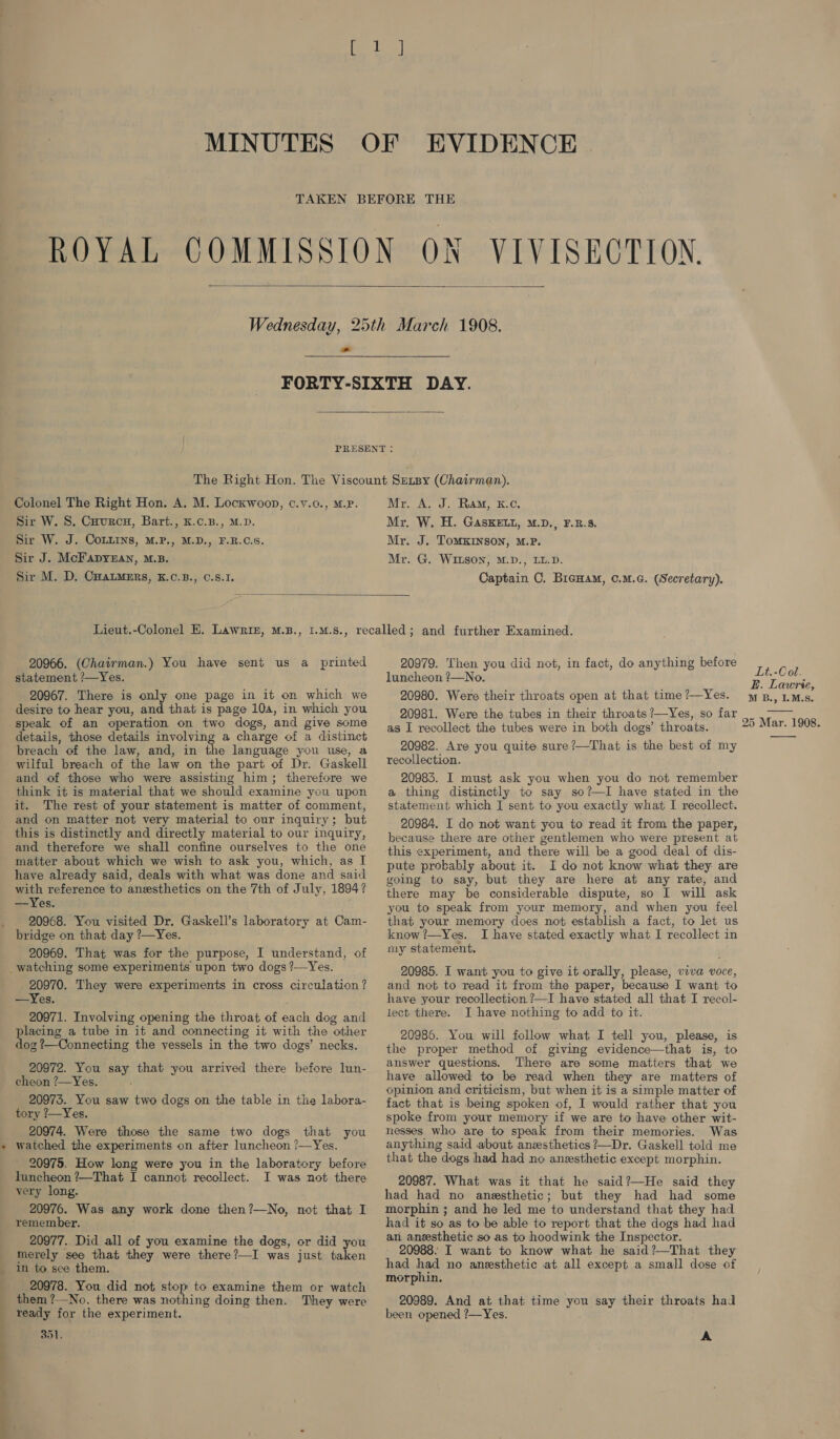 MINUTES OF EVIDENCE | TAKEN BEFORE THE ROYAL COMMISSION ON VIVISECTION.  Wednesday, 25th March 1908. FORTY-SIXTH DAY.  PRESENT : The Right Hon. The Viscount Senpy (Chairman). Mr. A. J. Ram, k.c. Mr. W. H. GAsKELL, M.D., F.B.S. Mr. J. ToMKINSON, M.P. Mr. G. WILSON, M.D., LL.D. Captain C. BicHam, c.M.G. (Secretary). Colonel The Right Hon. A. M. Locxwoon, c.v.o., M.p. Sir W. S. Cuurcnu, Bart., K.c.B., M.D. Sir W. J. CoLLins, M.P., M.D., F.B.C.8. Sir J. McFapynan, M.B. Sir M. D. CHALMERS, EK.C.B., C.S.1,  Lieut.-Colonel E. Lawriz, M.B., 1.m.s., recalled; and further Examined. 20966. (Chairman.) You have sent us a printed 20979. Then you did not, in fact, do anything before statement /—Yes. luncheon ?—No. ee 20967. There is only one page in it on which we 20980. Were their throats open at that time?—Yes. yep., LM.s. desire to hear you, and that is page 104, in which you -speak of an operation on two dogs, and give some  20981. Were the tubes in their throats ?—Yes, so far 25 Mar. 1908. J ——— — details, those details involving a charge of a distinct breach of the law, and, in the language you use, a wilful breach of the law on the part of Dr. Gaskell and of those who were assisting him; therefore we think it is material that we should examine you upon it. The rest of your statement is matter of comment, and on matter not very material to our inquiry; but this is distinctly and directly material to our inquiry, and therefore we shall confine ourselves to the one matter about which we wish to ask you, which, as I have already said, deals with what was done and said with reference to anesthetics on the 7th of July, 1894? —Yes. 20968. You visited Dr. Gaskell’s laboratory at Cam- bridge on that day ?—Yes. 20969. That was for the purpose, I understand, of - 20970. They were experiments in cross circulation ? —Yes. 20971. Involving opening the throat of each dog and placing a tube in it and connecting it with the other dog ?—Connecting the vessels in the two dogs’ necks. 20972. You say that you arrived there before lun- cheon ?—Yes. 20973. You saw two dogs on the table in the labora- tory ?—Yes. 20974. Were those the same two dogs that you watched the experiments on after luncheon ?—Yes. 20975. How long were you in the laboratory before luncheon ?—That I cannot recollect. I was not there very long. 20976. Was any work done then?—No, not that I remember. 20977. Did all of you examine the dogs, or did you merely see that they were there?—I was just taken in to see them. 20978. You did not stop to examine them or watch them ?—No. there was nothing doing then. They were ready for the experiment. 351. as I recollect the tubes were in both dogs’ throats. 20982. Are you quite sure’—That is the best of my recollection. 20983. I must ask you when you do not remember a thing distinctly to say so?—I have stated in the statement which I sent to you exactly what I recollect. 20984. I do not want you to read it from the paper, because there are other gentlemen who were present at this experiment, and there will be a good deal of dis- pute probably about it. I do not know what they are going to say, but they are here at any rate, and there may be considerable dispute, so I will ask you to speak from your memory, and when you feel that your memory does not establish a fact, to let us know ?—Yes. I have stated exactly what I recollect in my statement. 20985. I want you to give it orally, please, viva voce, and not to read it from the paper, because I want to have your recollection ?—I have stated all that I recol- lect. there. I have nothing to add to it. 20986. You will follow what I tell you, please, is the proper method of giving evidence—that is, to answer questions. There are some matters that we have allowed to be read when they are matters of opinion and criticism, but when it is a simple matter of fact that is being spoken of, I would rather that you spoke from your memory if we are to have other wit- nesses who are to speak from their memories. Was anything said about anesthetics ?—Dr. Gaskell told me that the dogs had had no anesthetic except morphin. 20987. What was it that he said?—He said they had had no anesthetic; but they had had some morphin ; and he led me to understand that they had had it so as to be able to report that the dogs had had an anesthetic so as to hoodwink the Inspector. had had no anesthetic at all except a small dose of morphin. 20989. And at that time you say their throats had been opened ?—Yes. A 