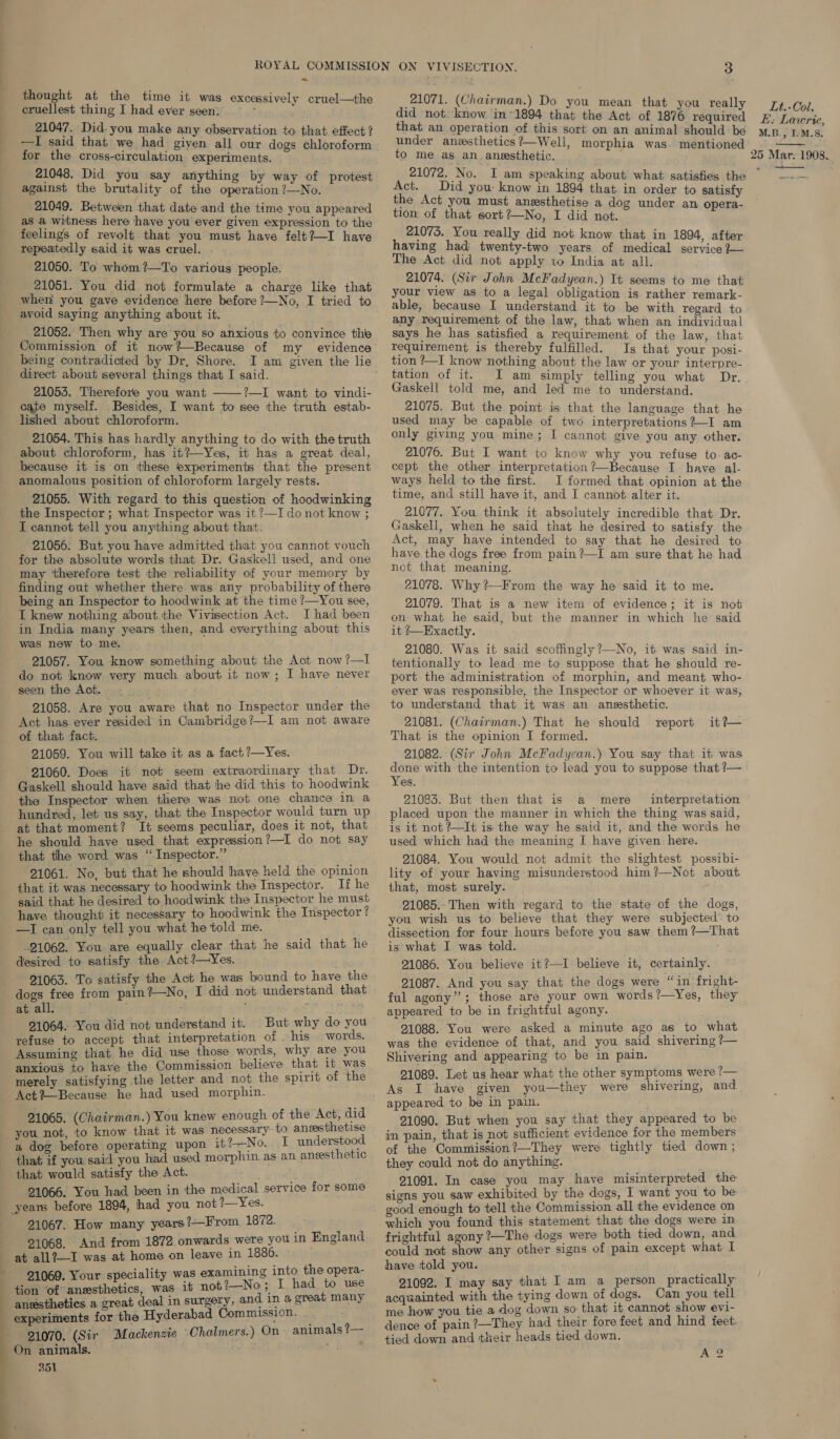 ani Tell ~ thought at the time it was excessively cruel—the cruellest thing I had ever seen: = * ; 21047. Did-you make any observation to that effect? —I said that we had given all our dogs chloroform against the brutality of the operation ?—No. 21049. Between that date and the time you appeared as a witness here have you ever given expression to the repeatedly said it was cruel. . 21050. To whom ?—To various people. 21051. You did not formulate a charge like that when! you gave evidence here before ?—No, I tried to avoid saying anything about it. 21052. Then why are you so anxious to convince the being contradicted by Dr, Shore. direct about several things that I said. 21053. Therefore you want ?—I want to vindi- cate myself. Besides, I want to see the truth estab- lished about chloroform. 21054. This has hardly anything to do with the truth about chloroform, has it?—Yes, it has a great deal, because it is on these experiments that the present anomalous position of chloroform largely rests. 21055. With regard to this question of hoodwinking the Inspector ; what Inspector was it ?—I do not know ; I cannot tell you anything about that. 21056: But you have admitted that you cannot vouch for the absolute words that Dr. Gaskell used, and one may ‘therefore test the reliability of your memory by finding out whether there was any probability of there being an Inspector to hoodwink at the time ?—You see, I knew nothing about the Vivisection Act. I had been was new to me. 21057. You know something about the Act now?—I do not know very much about it now; I have never seen the Act. -— - 21058. Are you aware that no Inspector under the  of that fact. 21059. You will take it as a fact?—Yes. 21060. Does it not seem extraordinary that Dr. Gaskell should have said that he did this to hoodwink the Inspector when there was not one chance in a hundred, let us say, that the Inspector would turn up at that moment? It seems peculiar, does it not, that he should haye used that expression?—I do not say that the word was “Inspector.” 21061. No, but that he should have held the opinion that it was necessary to hoodwink the Inspector. If he said that he desired to hoodwink the Inspector he must have thought it necessary to hoodwink the Inspector ? —I can only tell you what he told me. 21062. You are equally clear that he said that he desired to satisfy the Act?—yYes. 21063. To satisfy the Act he was bound to have the dogs free from pain?—No, I did not understand that at all. , : rey th 91064. You did not understand it. But why do you words. Assuming that he did use those words, why are you anxious to have the Commission believe that it was merely satisfying the letter and not the spirit of the Act?—Because he had used morphin. 21065. (Chairman.) You knew enough of the Act, did necessary to aneesthetise a dog before operating upon it t-No...;1 understood that if you said you had used morphin. as an aneesthetic that would satisfy the Act. ee 21066. You had been in the medical service for some yearns before 1894, had you not 1—Yes. 91067. How many years?—From 1872. 21068. And from 1872 onwards were you in England at all?—I was at home on leave in 1886. iality was examining into the opera- Ves es tiaa oice, ne it not?—No; I had to use anesthetics a great deal in surgery, and in a great many experiments for the Hyderabad Commission. 21070. (Sir Mackenzie ‘Ohalmers.) On - animals 1 On animals. . : 351 21071. (Chairman.) Do you mean that you really did not. know in’ 1894 that the Act of 1876 required that an operation of this sort on an animal should be under anvsthetics?—Well, morphia was. mentioned Act. Did you: know in 1894 that in order to satisfy the Act you must anesthetise a dog under an opera- tion of that sort?—No, I did not. having had twenty-two years of medical service }— The Act did not apply to India at all. 21074. (Sir John McFadyean.) It seems to me that your view as to a legal obligation is rather remark- able, because I understand it to be with regard to any requirement of the law, that when an individual says he has satisfied a requirement of the law, that tion —p know nothing about the law or your interpre- tation of it. I am simply telling you what Dr. Gaskell told me, and led me to understand. 21075. But the point is that the language that he used may be capable of two interpretations?—I am only giving you mine; I cannot give you any other. 21076. But I want to know why you refuse to ac- cept the other interpretation ?—Because I have al- ways held to the first. I formed that opinion at the time, and still have it, and I cannot alter it. 21077. You think it absolutely incredible that Dr. Gaskell, when he said that he desired to satisfy the Act, may have intended to say that he desired to have the dogs free from pain?—I am sure that he had not that meaning. 21078. Why ?—From the way he said it to me. 21079. That is a new item of evidence; it is not on what he said, but the manner in which he said 21080. Was it said scoffingly ?—No, it was said in- tentionally to lead me.to suppose that he should re- port the administration of morphin, and meant who- ever was responsible, the Inspector or whoever it was, to understand that it was an anesthetic. 21081. (Chairman.) That he should report That is the opinion I formed. 21082. (Sir John McFadycan.) You say that it was done with the intention to lead you to suppose that ?— Yes. 21085. But then that is a mere interpretation placed upon the manner in which the thing was said, is it not? It is the way he said it, and the words he used which had the meaning I have given here. 21084. You would not admit the slightest possibi- lity of your having misunderstood him?—Not about that, most surely. 21085.- Then with regard to the state of the dogs, you wish us to believe that they were subjected to dissection for four hours before you saw them ?—That is what I was told. 91086. You believe it?—I believe it, 21087. And you say that the dogs were “ in fright- ful agony’’; those are your own words?—Yes, they appeared to be in frightful agony. 21088. You were asked a minute ago as to what was the evidence of that, and you said shivering ?— Shivering and appearing to be in pain. 21089. Let us hear what the other symptoms were ?— As I have given you—they were shivering, and appeared to be in pain. 21090. But when you say that they appeared to be in pain, that is not sufficient evidence for the members of the Commission?—They were tightly tied down ; they could not do anything. 21091. In case you may have misinterpreted the signs you saw exhibited by the dogs, 1 want you to be- it certainly. which you found this statement that the dogs were in frightful agony ?—The dogs were both tied down, and could not show any other signs of pain except what I have told you. 21092. I may say that I am a person practically acquainted with the tying down of dogs. Can you tell me how you tie a dog down so that it cannot show evi- dence of pain?—They had their fore feet and hind feet. tied down and their heads tied down. A 2 Lt.-Col. E. Lawrie, M.B., IM.S. 