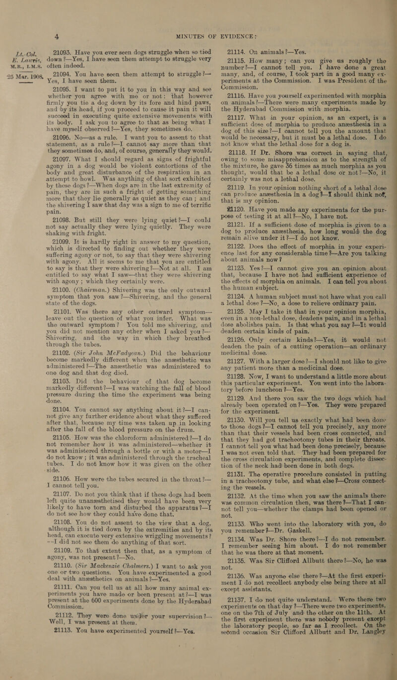 BE. Lawrie, M.B., I.M.S. 25 Mar. 1908,  4 MINUTES OF 21093. Have you ever seen dogs struggle when so tied down ?—Yes, I have seen them attempt to struggle very often indeed. 21094. You have seen them attempt to struggle ?— es, I have seen them. 21095. I want to put it to you in this way and see whether you agree with me or not: that however firmly you tie a dog down by its fore and hind paws, and ‘by its head, if you proceed to cause it pain it will succeed in executing quite extensive movements with its body. I ask you to agree to that as being what I have myself observed ?—Yes, they sometimes do. 21096. No—as a rule. I want you to assent to that statement, as a rule?—I cannot say more than that they sometimes do, and, of course, generally they would. 21097. What I should regard as signs of frightful agony in a dog would be violent contortions of the body and great disturbance of the respiration in an attempt to howl. Was anything of that sort exhibited by these dogs ?—When dogs are in the last extremity of pain, they are in such a fright of getting something more that they lie generally as quiet as they can; and the shivering I saw that day was a sign to me of terrific pain. 21098. But still they were lying quiet?—I could not say actually they were lying quietly. They were 21099. It is hardly right in answer to my question, which is directed to finding out whether they were suffering agony or not, 'to say that they were shivering with agony. All it seems to me that you are entitled to say is that they were shivering ?—Not at all. I am entitled to say what I saw—that they were shivering with agony ; which they certainly were. 21100. (Chairman.) Shivering was the only outward symptom that yow saw ?—Shivering, and the general state of the dogs. 21101. Was there any other outward symptom— leave out the question of what you infer. What was the outward symptom? You told me shivering, and you did not mention any other when I asked you ?— Shivering, and the way in which they breathed through the tubes. 21102. (Sir John McFadyean.) Did the behaviour become markedly different when the anesthetic was administered ?—The aneesthetic was administered to one dog and that dog died. 21103. Did the behaviour of that dog become markedly different ?—I was watching the fall of blood pressure during the time the experiment was being done. 21104. You cannot say anything about it?—I can- not give any further evidence about what they suffered after that, because my time was taken up in looking after the fall of the blood pressure on the drum. 21105. How was the chloroform administered ?—I do not remember how it was administered—whether it was administered through a bottle or with a motor—I do not know ; it was administered through the tracheal Oa I do not know how it was given on the other side. 21106. How were the tubes secured in the throat ?— TI cannot tell you. 21107. Do not you think that if these dogs had been left quite unanesthetised they would have been very likely to have torn and disturbed the apparatus ?—I do not see how they could have done that. 21108. You do not assent to the view that a dog, although it is tied down by the extremities and by its head, can execute very extensive wriggling movements ? ~~-I did not see them do anything of that sort. 21109. To that extent then that, as a symptom of agony, was not present ?—No. 21110. (Sir Mackenzie Chalmers.) I want to ask you one or two questions. You have experimented a good deal with anesthetics on animals ?—Yes, 21111. Can you tell us at all how many animal ex- periments you have made or been present at?—I was present at the 600 experiments done by the Hyderabad Commission. 21112. They were done urider your supervision ?—~ Well, I was present at them. 21113. You have experimented yourself ?—Yes. EVIDENCE: 21114. On animals ?—Yes. 21115. How many; can you give us roughly the number?—I cannot tell you. I have done a great many, and, of course, I took part in a good many ex- periments at the Commission.. I was President of the Commission. 21116. Have you yourself experimented with morphia on animals?—There were many experiments made by the Hyderabad Commission with morphia. 21117. What in your opinion, as an expert, is a sufficient dose of morphia to produce aneesthesia in a dog of this size?—I cannot tell you the amount that would be necessary, but it must be a lethal dose. I do not know what the lethal dose for a dog is. 21118. If Dr. Shore was correct in saying that, owing to some misapprehension as to the strength of the mixture, he gave 56 times as much morphia as you thought, would that be a lethal dose or not?—No, it certainly was not a lethal dose. 21119. In your opinion nothing short of a lethal dose can produce anesthesia in a dog4-I should think nof, that is my opinion. #21120. Have you made any experiments for the pur- pose of testing it at all?-—No, I have not. 21121. If a sufficient dose of morphia is given to a dog to produce anesthesia, how long would the dog remain alive under it ?—I do not know. 21122. Does the effect of morphia in your experi- ence last for any considerable time +—-Are you talking about animals now? 21125. Yes?—I cannot give you an opinion about that, because I have not had sufficient experience of the effects of morphia on animals. I can tell you about the human eubject. 21124. A human subject must not have what you call a lethal dose ?—No, a dose to relieve ordinary pain. 21125. May I take it that in your opinion morphia, even in a non-lethal dose, deadens pain, and in a lethal dose abolishes pain. Is that what you say +It would deaden certain kinds of pain. 21126. Only certain kinds?—Yes, it would not deaden the pain of a cutting operation—an ordinary medicinal dose. 21127. With a larger dose ?—I should not like to give any patient more than a medicinal dose. 21128. Now, I want to understand a little more about this particular experiment. You went into the labora- tory before luncheon ?—Yes. 21129. And there you saw the two dogs which had already been operated on?—Yes. They were prepared for the experiment. 21130. Will you tell us exactly what had been done to those dogs?~TI cannot tell you precisely, any more than that their vessels had been cross connected, and that they had got tracheotomy tubes in their throats. I cannot tell you what had been done precisely, because I was not even told that. They had been prepared for the cross circulation experiments, and complete dissec- tion of the neck had) been done in both dogs. 21131. The operative procedure consisted in putting in a tracheotomy tube, and what else #—Cross connect- ing the vessels. . , 21132. At the time when you saw the animals there was common circulation then, was there ?—That I can- not tell you—whether the clamps had been opened or not. you remember ?—Dr. Gaskell. that he was there at that moment. 21135. Was Sir Clifford Allbutt there?—No, he was not. 21136. Was anyone else there ?—At the first experi- except assistants. one on the 7th of July and the other on the 11th. At the first experiment there was nobody present except second occasion Sir Clifford Allbutt and Dr, Langley 