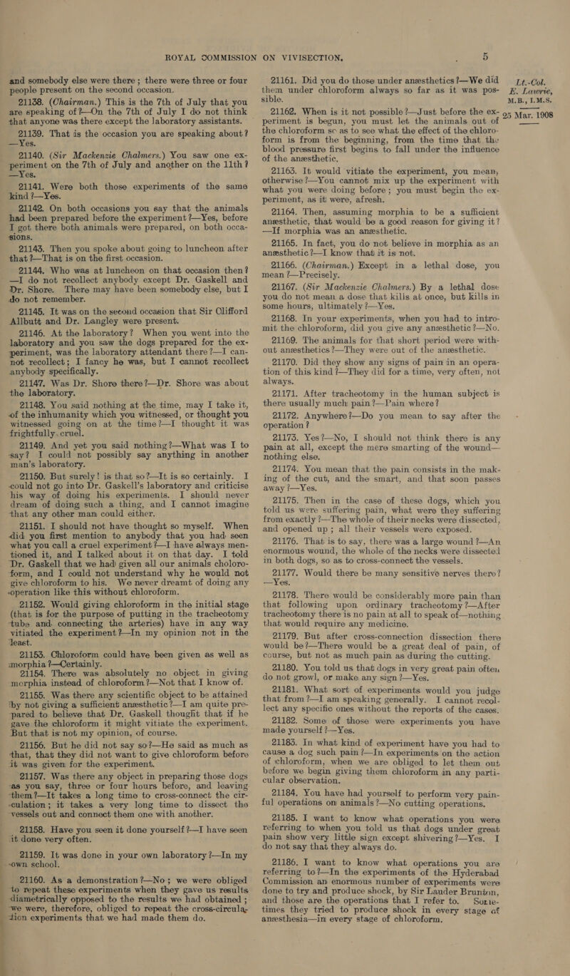 and somebody else were there ; there were three or four 21161. Did you do those under anesthetics!—We did —_r#.- Gol. people present on the second occasion. them under chloroform always so far as it was pos- #, Lawrie, sible. M.B., I.M.S. 21138. (Chairman.) This is the 7th of July that you are speaking of ?—On the 7th of July I do not think 21162. When is it not possible ?—Just before the ex- 575 yrar 1908 f 2 s ; ii we a that anyone was there except the laboratory assistants. 21139. That is the occasion you are speaking about? 21140. (Sir Mackenzie Chalmers.) You saw one ex- 21141. Were both those experiments of the same 21142. On both occasions you say that the animals had been prepared before the experiment /—Yes, before I got there both animals were prepared, on both occa- si0ns. 21143. Then you spoke about going to luncheon after that ?—That is on the first occasion. 21144. Who was at luncheon on that occasion then ? —I do not recollect anybody except Dr. Gaskell and do not remember. 21145. It was on the seeoud occasion that Sir Clifford Allbutt and Dr. Langley were present. 21146. At the laboratory? When you went into the laboratory and you saw the dogs prepared for the ex- periment, was the laboratory attendant there ?—I can- not recollect; I fancy he was, but I cannot recollect anybody specifically. 21147. Was Dr. Shore there?—Dr. Shore was about the laboratory. 21148. You said nothing at the time, may I take it, of the inhumanity which you witnessed, or thought you witnessed going on at the time?—I thought it was frightfully, cruel. 21149, And yet you said nothing?—What was I to say? I could not possibly say anything in another man’s laboratory. 21150. But surely! is that so?—It is so certainly. I could not go into Dr. Gaskell’s laboratory and criticise I should never dream of doing such a thing, and I cannot imagine that any other mam could either. 21151. I should not have thought so myself. When did you first mention to anybody that you had seen what you call a cruel experiment ?—I have always men- tioned it, and I talked about it on that day. I told ‘Dr. Gaskell that we had given all our animals choloro- form, and I could not understand why he would not ~operation like this without chloroform. 21152. Would giving chloroform in the initial stage (that is for the purpose of putting in the tracheotomy -tube and. connecting the arteries) have in any way vitiated the experiment?—In my opinion not in the ‘least. 21153. Chloroform could have been given as well as smorphia ?—Certainly. ne 21154. There was absolutely no object in giving -morphia instead of chloroform ?—Not that I know of. 21155. Was there any scientific object to be attained iby not giving a sufficient anzesthetic ?—I am quite pre- ‘pared to believe that Dr. Gaskell thought that if he ‘gave the chloroform it might vitiate the experiment. But that is not my opinion, of course. 21156. But he did not say so?—He said as much as that, that they did not want to give chloroform before it was given for the experiment. 21157. Was there any object in preparing those dogs “as you say, three or four hours before, and leaving them ?—It takes a long time to cross-connect the cir- culation; it takes a very long time to dissect the vessels out and connect them one with another. 21158. Have you seen it done yourself ?—I have seen it done very often. 21159. It was done in your own laboratory ?—In my “own. school. 21160. As a demonstration ?—No; we were obliged ‘to repeat these experiments when they gave us results diametrically opposed to the results we had obtained ; -we were, therefore, obliged to repeat the cross-circula- dion experiments that we had made them do. periment is begun, you must let the animals out o: the chloroform sc as to see what the effect of the chloro- form is from the beginning, from the time that the blood pressure first begins to fall under the influence of the anesthetic. otherwise ?—You cannot mix up the experiment with what you were doing before; you must begin the ex- periment, as iti were, afresh. 21164. Then, assuming morphia to be a sufficient anesthetic, that would be a good reason for giving it? —If morphia was an anesthetic. 21165. In fact, you do not believe in morphia as an anesthetic ?—I know that) it is not. 21166. (Chairman.) Except in a lethal dose, you mean ?—Precisely. you do not mean a dose that kills at once, but kills in some hours, ultimately ?—Yes. 21168. In your experiments, when you had to intro- mit the chloroform, did you give any anesthetic ?—No. 21169. The animals for that short period were with- out anesthetics ?—They were out of the anesthetic. 21170. Did they show any signs of pain in an opera- tion of this kind ?—They did for a time, very often, not always. 21171. After tracheotomy in the human subject is there usually much pain ?—Pain where? 21172. Anywhere?—Do you mean to say after the operation ? 21175. Yes?—No, I should not think there is any pain at all, except the mere smarting of the wound— nothing else, 21174. You mean that the pain consists in the mak- ing of the cut, and the smart, and that soon passes away /—Yes. 21175. Then in the case of these dogs, which you told us were sufferimg pain, what were they suffering from exactly ?—The whole of their necks were dissected, and opened up; all their vessels were exposed. 21176. That is to say, there was a large wound ?—An enormous wound, the whole of the necks were dissected in both dogs, so as to cross-connect the vessels.  21177. Would there be many sensitive nerves there? 21178. There would be considerably more pain than that following upon ordinary tracheotomy ?—After tracheotomy there is no pain at all to speak of—nothing that would require any medicine. 21179. But after cross-connection dissection there would be?—There would be a great deal of pain, of course, but not as much pain as during the cutting. 21180. You told us that dogs in very great pain often do not growl, or make any sign ?—Yes. 21181. What sort of experiments would you judge that from ?—I am speaking generally. I cannot recol- lect any specific ones without the reports of the cases. 21182. Some of those were experiments you have made yourself ?—Yes. 21183. In what kind of experiment have you had to cause a dog such pain ’/—In experiments on the action of chloroform, when we are obliged to let them out before we begin giving them chloroform in any parti- cular observation. 21184. You have had yourself to perform very pain- ful operations on animals ?—No cutting operations. 21185. I want to know what operations you were referring to when you told us that dogs under great pain show very little sign except shivering?—Yes. I do not say that they always do. 21186. I want to know what operations you are referring to?—In the experiments of the Hyderabad Commission an enormous number of experiments were done to try and produce shock, by Sir Lauder Bruninn, and those are the operations that I refer to. Swenie- times they tried to produce shock in every stage af anesthesia—ini every stage of chloroform. 