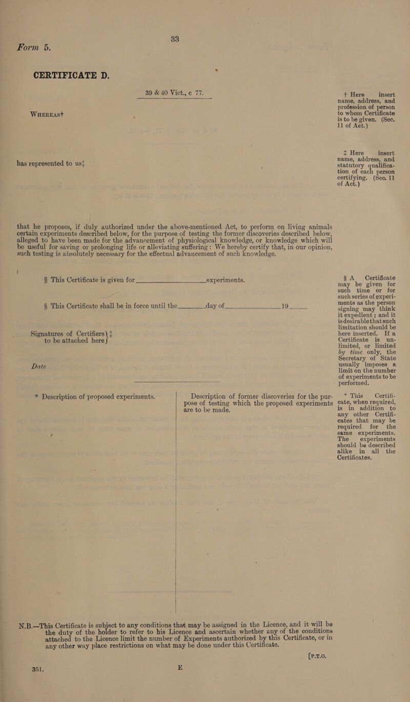 Form 65. CERTIFICATE D. 89 &amp; 40 Vict., ¢ 77. WHEREASt has represented to ust that he proposes, if duly authorized under the above-mentioned Act, to perform on living animals certain experiments described below, for the purpose of testing the former discoveries described below, alleged to have been made for the advancement of physiological knowledge, or knowledge which will be useful for saving or prolonging life or alleviating suffering: We hereby certify that, in our opinion, such testing is absolutely necessary for the effectual advancement of such knowledge. § This Certificate is given for experiments.  § This Certificate shall be in force until the____day of 19 Signatures of caeee to be attached here Date  * Description of proposed experiments. Description of former discoveries for the pur- pose of testing which the proposed experiments are to be made.    N.B.—This Certificate is subject to any conditions that may be assigned in the Licence, and it will be the duty of the ie to refer to his Licence and ascertain whether any of the conditions attached to the Licence limit the number of Experiments authorized by this Certificate, or in any other way place restrictions on what may be done under this Certificate. [e.T.0. 351. E + Here insert name, address, and profession of person to whom Certificate is to be given. (Sec, 11 of Act.) ~ Here insert name, address, and statutory qualifica- tion of each person certifying, (Sec 11 of Act.) § A Certificate ey be given for such time or for such series of experi- ments as the person signing may think it expedient ; and it is desirablethatsuch limitation should be here inserted. Ifa Certificate is un- limited, or limited by time only, the Secretary of State usually imposes a limit on the number of experiments to be performed. * This Certifi- cate, when required, is in addition to any other Certifi- cates that may be required for the same experiments, The experiments should be described alike in all the Certificates.