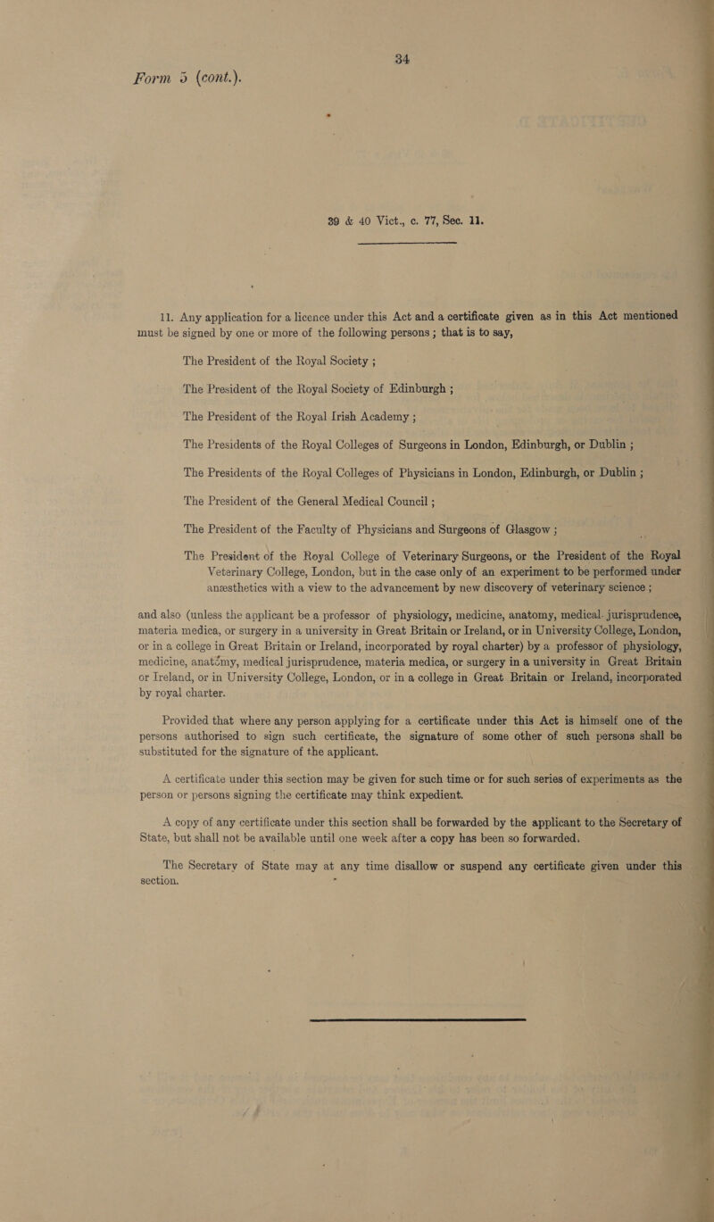 Form 5 (cont.). 39 &amp; 40 Vict., c. 77, Sec. 11.  11. Any application for a licence under this Act and a certificate given as in this Act mentioned must be signed by one or more of the following persons ; that is to say, The President of the Royal Society ; The President of the Royal Society of Edinburgh ; The President of the Royal Irish Academy ; The Presidents of the Royal Colleges of Surgeons in London, Edinburgh, or Dublin ; The Presidents of the Royal Colleges of Physicians in London, Edinburgh, or Dublin ; The President of the General Medical Council ; The President of the Faculty of Physicians and Surgeons of Glasgow ; The President of the Royal College of Veterinary Surgeons, or the President of the Royal Veterinary College, London, but in the case only of an experiment to be performed under ansesthetics with a view to the advancement by new discovery of veterinary science ; 