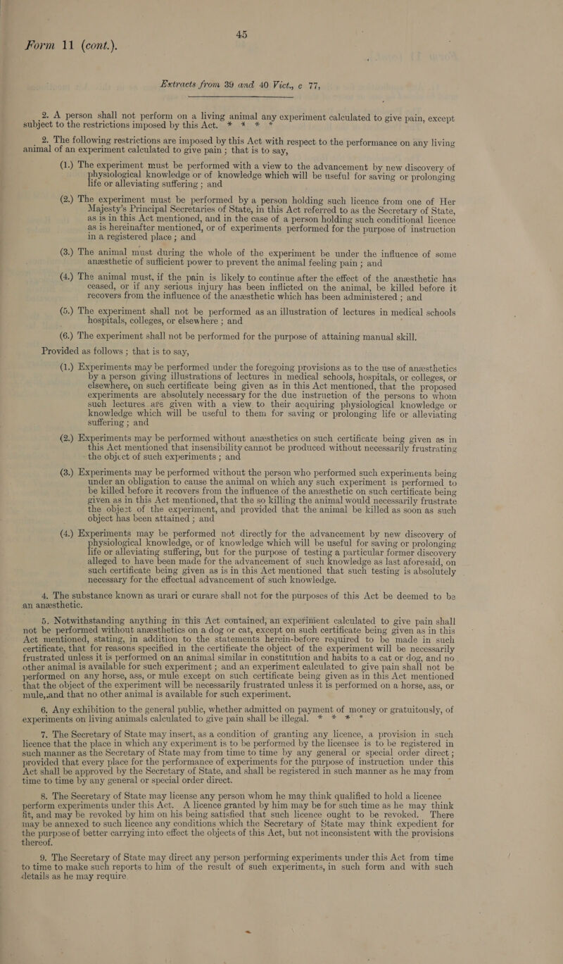 Form 11 (cont.). Extracts from 39 and 40 Vict, ¢ 77, 2. A person shall not perform on a living animal any experiment calculated to give pain, except subject to the restrictions imposed by this Act. * * * * 2. The following restrictions are imposed by this Act with respect to the performance on any living animal of an experiment calculated to give pain ; that is to say, (1.) The experiment must be performed with a view to the advancement by new discovery of physiological knowledge or of knowledge which will be useful for saving or prolonging life or alleviating suffering ; and (2.) The experiment must be performed by a person holding such licence from one of Her Majesty’s Principal Secretaries of State, in this Act referred to as the Secretary of State, as 18 in this Act mentioned, and in the case of a person holding such conditional licence as is hereinafter mentioned, or of experiments performed for the purpose of instruction in a registered place ; and (3.) The animal must during the whole of the experiment be under the influence of some aneesthetic of sufficient power to prevent the animal feeling pain ; and (4.) The animal must, if the pain is likely to continue after the effect of the anzsthetic has ceased, or if any serious injury has been inflicted on the animal, be killed before it recovers from the influence of the aneesthetic which has been administered ; and (5.) The experiment shall not be performed as an illustration of lectures in medical schools hospitals, colleges, or elsewhere ; and (6.) The experiment shall not be performed for the purpose of attaining manual skill. Provided as follows ; that is to say, (1.) Experiments may be performed under the foregoing provisions as to the use of anzesthetics by a person giving illustrations of lectures in medical schools, hospitals, or colleges, or elsewhere, on such certificate being given as in this Act mentioned, that the proposed experiments are absolutely necessary for the due instruction of the persons to whoim such lectures ate given with a view to their acquiring physiological knowledge or knowledge which will be useful to them for saving or prolonging life or alleviating suffering ; and (2.) Experiments may be performed without anzesthetics on such certificate being given as in this Act mentioned that insensibility cannot be produced without necessarily frustrating the object of such experiments ; and (3.) Experiments may be performed without the person who performed such experiments being under an obligation to cause the animal on which any such experiment is performed to be killed before it recovers from the influence of the anzesthetic on such certiticate being given as in this Act mentioned, that the so killing the animal would necessarily frustrate the object of the experiment, and provided that the animal be killed as soon as such object has been attained ; and (4.) Experiments may be performed not directly for the advancement by new discovery of physiological knowledge, or of knowledge which will be useful for saving or prolonging life or alleviating suffering, but for the purpose of testing a particular former discovery alleged to have been made for the advancement of such knowledge as last aforesaid, on such certificate being given as is in this Act mentioned that such testing is absolutely necessary for the effectual advancement of such knowledge. 4, The substance known as urari or curare shall not for the purposes of this Act be deemed to be an anesthetic. 5. Notwithstanding anything in this Act contained, an experinient calculated to give pain shall not be performed without anesthetics on a dog or cat, except on such certificate being given as in this Act mentioned, stating, in addition to the statements herein-before required to be made in such certificate, that for reasons specified in the certificate the object of the experiment will be necessarily frustrated unless it is performed on an animal similar in constitution and habits to a cat or dog, and no , other animal is available for such experiment ; and an experiment calculated to give pain shall not be performed on any horse, ass, or mule except on such certificate being given as in this Act mentioned that the object of the experiment will be necessarily frustrated unless it 1s performed on a horse, ass, or mule,.and that no other animal is available for such experiment. 6. Any exhibition to the general public, whether admitted on payment, Oh poney or gratuitously, of experiments on living animals calculated to give pain shall be illegal. * 7. The Secretary of State may insert, as a condition of granting any licence, a provision in such licence that the place in which any experiment is to be performed by the licensee is to be registered in such manner as the Secretary of State may from time to time by any general or special order direct ; provided that every place for the performance of experiments for the purpose of instruction under this Act shall be approved by the Secretary of State, and shall be registered in such manner as he may from time to time by any general or special order direct. = 8. The Secretary of State may license any person whom he may think qualified to hold a licence perform experiments under this Act. A licence granted by him may be for such time as he may think fit, and may be revoked by him on his being satisfied that such licence ought to be revoked. There may be annexed to such licence any conditions which the Secretary of State may think expedient for the purpose of better carrying into effect the objects of this Act, but not inconsistent with the provisions thereof. 9. The Secretary of State may direct any person performing experiments under this Act from time to time to make such reports to him of the result of such experiments, in such form and with such details as he may require