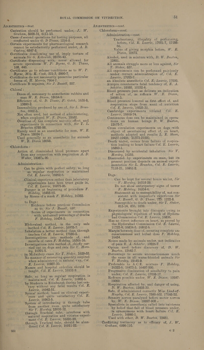 * Castration should be performed under, J. W. Graham, 5928-31, 6111-13. Cases of second operations for testing purposes, all conducted under G. D Thane, 1216-8. Certain experiments for pharmacological research cannot be satisfactorily performed under, A. R. Cushny, 4847-8. Certificates disallowing use of, imply torture of animals Sir G. Kekewich, 20736-43. Certificate’ dispensing with, never allowed for severe operations W. P. Byrne, G. D. Thane, 160, 440. Certificates go to release conditions as to W. P. Byrne, Mrs. K. Cook, 221-3, 2000-7. Oertificates do not necessarily prescribe particular forms of, H. Morris, 7964-7. Certificate B requires, Sir J. Russell, 557. Chloral : Doses of, necessary to anesthetise rabbits and man W. EH. Dixon, 18654-9: Efficiency of, G. D. Thane, F. Gotch, 1635-8, 13890-2. Insensibility produced by use of, Sir L. Brun- ton, 6902-6. Not often used, but method of administering, when employed W. H. Dixon, 18682. Overdose of; has complete narcotic effect, and experiments in connection with, Sir I. L. Brunton 6785-98. Rarely used as an anesthetic for man, W. E. Dixon 18654-7. Used generally as an anesthetic for animals W. HE. Dizon 18658. ~~ Chloroform : Action of, diminished blood pressure apart from any connection with respiration A. D. Waller, 180874-90. Adrainistration : Can be given with perfect safety, so long ‘as “regular respiration is maintained Col. EH. Lawrie, 16952-6. Clinical. experience rather than laboratory experiments have been truer guide in, Col. E. Lawrie, 16975-86. Danger is at beginning of procedure F. Hobday, 16455-60. by Means of a mask I’. Hobday, 16382. _to Dogs: as to, Sir J. Russell, 697. Series of experiments in connection with, and small percentage of deaths F. Hobday, 16434-5. Hyderabad method, is the only safe method Col. E. Lawrie, 1694-7. Inhalation a better method than through trachea Col. H. Lawrie, 17080-5. Investigations into methods of, and records of cases F. Hobday, 16306-16. Investigations into method of, chiefly car- ried out on dogs and cats Sir V. Hors- ley, 16301-5. in Midwifery cases Sir T.. Stoker, 1629-32. ’ No manner of measuring quantity respired when administered in natural way, Col. E. Lawrie, 16927-30. Nunses and hospital orderlies should be - taught, Col. E. Lawrie, 16958-9. Safe; so long as regular respiration is maintained, Col. E. Lawrie, 16952-6. by Students in Edinburgh during last cen- tury without any fatal results Col. EH. Lawrie, 16942-51. “ae : Symes’ method, based on clinical experl- ence and quite satisfactory Col. £. Lawrie, 16963-5. System of introducing it through tube from another room quite satisfactory Sir V. Horsley, 15910-12. ; through Tracheal tube, interferes with natural respiration and vitiates experl- ment Col. FE. Lawrie, 16836-98. through Tracheal tube, should. be aban- doned Col. EH. Lawrie, 16911-22. ss Chloroform—cont. Administration—cont. Tracheotomy, illegality of performing, before, Col. E. Lawrie, 17001-7, 17958- 66. Value of giving morphia before, W. #. Dixon, 18672. Alcohol, used in mixture with, D. W. Buston, 12451. All animals struggle more or less against, Sir T. Stoker, 837. All experiments can be performed painlessly under correct administration of, Col. E. Lawrie, 17053-7. an. Absolute anesthetic Col. EH: Lawrie, 17000. Atropin counteracts fatal tendency of, H. dA. Schafer, 10088, 10152-4. Blood pressure just as delicate an. indication of action of, as reflexes W. EH. Dixon, - 18690-3. ' Blood pressure lowered as first effect of, and respiration stops from, want of nutrition Col. E. Lawrie, 16825-30. Cambridge experiments vitiated Col. HE. Lawrie, 16969-74. ; Continuous dose can be maintained in opera- tions on human beings D. W. Buzton, 12675-7. Cross circulation experiments on dogs with object of ascertaining effect of, on heart, methods adopted and results LZ. EH. Shore, 19437-19456, 21373-21580. Death under, occurs from failure of respica- tion leading to heart failure Col. H. Lawrie, 16860-1. Discovered by accidental inhalation Sir V. Horsley, 16258. Discovered by experiments on man, but its present position depends on animal experi- mentation Sir L. Brunton, Col. HB. Lawrie, 7118-21, 16961-2. Dogs : Can be kept for several hours under, Sir V. Horsley, 16318-28. Do not show anticipatory signs of terror F. Hobday, 16334-6. Statement as to susceptibility of, not con- sistent with inspector’s experience Sir J. Russell, G. D. Thane, 753, 1222-8. Susceptible to death under, Sir T. Stoker, 813-14, 836, 1039. Experiments brought into disrepute owing to physiologists’ rejection of work of Hydera- bad Commission Col. H. Lawrie, 16836. Has no direct influence on heart, as proved by the Hyderabad Commission Col. HE. Lawrie, 16522-4; 16834-5, 16862-6. Margin between dose of, securing complete un- consciousness and lethal dose F. Hobday, 16454. Noises made by animals under, not indicative of pain H. A. Schdfer, 10226-7. Opium used before discovery of, D. W. Buxton, 12642-7. Percentage to secure unconsciousness much the same in all warm-blooded animals Sir V.. Horsley, 15645-9. Preferable to A.C.E. mixture F. Hobday, 16322-6, 16473-5, 16497-500. Progressive diminution of sensibility to pain under, Col. EH. Lawrie, 17008-17. © Reflexes possible under, W. EF. Dixon; 18997- 19000. Respiration affected by, and danger of using, D. W. Buxton, 12428-30. Safe, if administered correctly Miss. Lind-af- Hageby, Col. E. Lawrie, 7599-602. 17045-52. Sensory nerves paralysed before motor nerves by, W. EF. Dixon, 18897-900. « Specialists in anesthesia called into existence \ by belief that fall of blood pressure under, is synonymous with heart failure Ccl. E. Lawrie, 16940-1. Used with ether, D. W. Buxton, 12451. Conflicting testimony as to efficacy of, J. W. Graham, 6096-116.