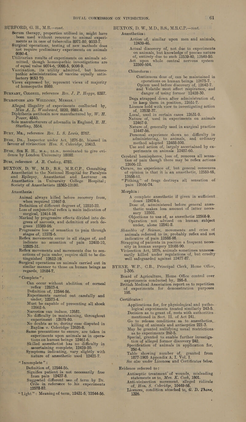 BURFORD, G. H., M.B.—cont. Serum therapy, properties utilised in, might have been used without recourse to animal experi- ments as in case of tuberculin 8971-80, 9033-7. Surgical operations, testing of new methods does not require preliminary experiments on animals 9080-4. Utilitarian results of experiments on animals ad- mitted, though homeopathic investigations are of equal value 9074-6,° 9092-5, 9098-9. Vaccination, its utility admitted, but homeo- pathic administration of vaccine equally satis- factory 9053 70. Views expressed by, represent views of majority of homeopaths 8989. BurnaBy, CoLonEL, reference Rev. J. P. Hopps, 8357. Brrrovceus anp Weticome, Messrs. : Alleged illegality of experiments conducted by, Miss A. L. Woodward, 8820, 8881-4. Diphtheria antitoxin now manufactured by, W. H. Power, 4540. Starling, 3564. Bury, Mr., reference Rev. L. S. Lewis, 8767. Buss, Dr., Inspector under Act, 1876-86, biassed in favour of vivisection Hon. 8. Coleridge, 10413. Busxk, Sim E. H., m.a., 1u.B., nominated to give evi- dence by London University 18092. Buss, referencé A. R. Cushny, 4782. BUXTON, D. W., M.D., B.S., M.R.C.P., Consulting Anesthetist to the National Hospital for Paralysis and Epilepsy, Anesthetist and Lecturer on Anesthetics in University College Hospital ; Society of Anzesthetists 12383-12690. Aneesthesia : Animal always killed before recovery from, when required 12467-9. Definition of different degrees of, 12510-22. Loss of conjunctival reflex is main indication of surgical, 12414-18. Marked by progressive effects divided into de- grees of narcosis, and definition of such de- grees 12389-96. . Progressive loss of sensation to pain through stages of, 12575-6. Reflex movements occur in all stages of, and indicate no sensation of pain 12400-10, 12525-31. Reflex movements and movements due to sen- sations of pain under, require skill to be dis- tinguished 12612-19. Surgical operations on animals carried out in similar manner to those on human beings as regards, 12684-7, : “Complete” : Can occur without abolition of corneal hy reflex 12523-4. Definition of, 12544-56. ; Experiments carried out carefully and under, 12573-4. Must be capable of preventing all shock 12662-6. Narcotics can induce, 12681. S No difficulty in maintaining, throughout experiment 12679-80. No doubts as to, during case disputed in Bayliss v. Coleridge 12626-8. Same precautions to ensure, are taken in experiments upon animals as in opera- tions on human beings 12461-6. Skilled anesthetist has no difficulty in ascertaining complete, 12419-20. Symptoms indicating, vary slightly with nature of anesthetic used 12421-7. “Incomplete ” : Definition of, 12544-56. i, Signifies patient is not necessarily free ; from pain 12437-8. Suggested different use of term by Dr. Crile in reference to his experiments 12578-82. “Light”: Meaning of term, 12431-5, 12544-56. Anesthetics : Action of, similar upon men and animals, 12439-46. Actual discovery of, not due to experiments on animals, but knowledge of precise nature of, entirely:due to such 12539-40, 12649-50. Act upon whole central nervous system 12599-604. Chloroform : Continuous dose of, can be maintained in operations on human beings 12675-7. Opium used before discovery of, 12642-7. and Volatile most affect respiration, and danger of using former 12428-30. Dogs strapped down after administration of, to keep them in position, 12651-7. Licence held with view to investigating action of, 12532-37. Local, used in certain cases 12631-9. Nature of, used in experiments on animals 12467-9. Nature of, generally used in surgical practice 12447-56. Personal experience shows no difficulty in administering, to animals, and ordinary method adopted 12488-500. Use and action of, largely ascertained by ex- periments on animals 12457-60. Cerebral hemispheres, loss of, removes all sensa-- tion of pain though there may be reflex actions 12606-12. Curare, no experience of, but general consensus of opinion is that it is an aneesthetic, 12559-66, 12658-61. “Pithing,” of frogs destroys all sensation of pain 12666-74. Morphia : A complete anesthetic if given in sufficient: doses 12474-6. Dose of, administered before general anews- thetic raakes less amount of latter neces- sary 12502. Objections to use of, as anesthetic 12568-9. Operation not advised on human subject under, alone 12541-2. Shambles of Science, movements and cries of animals referred to in, probably reflex and not indicative of pain 12588-98. Strapping of patients in position a frequent neces-- sity in human surgery 12688-90. Vivisection Act, 1876, animals sometimes unneces- sarily killed under regulations of, but cruelty well safeguarded against 12477-87. 1-306. Board of Agriculture, Home Office control over experiments conducted by, 295-8. ae British Medical Association report as to repetition of experiments for demonstration purposes . 195. Certificates : Applications for, for physiological and patho-. - logical experiments treated similarly 243-5. Decision as to grant of, rests with authorities . mentioned in Sect. II. of Act 241. Go to release conditions as to aneesthetics, . killing of animals and antiseptics 221-3. May be granted nullifying usual restrictions~ as to experiments 260-5. Special, granted to enable further investiga- tion of alleged former discovery 242. Specification of animals in application for, 250-4. Table showing number of, granted from 1877-1905 Appendix A. I. Vol. I. See also under Licences and Certificates below, Evidence referred to: Antiseptic treatment’ of wounds, misleading statements as to, Mrs. K. Cook, 1801. Anti-vivisection movement, alleged ridicule of, Hon. S. Coleridge, 10449-68. Licences, condition attached to, G. D. Thane, 1326.