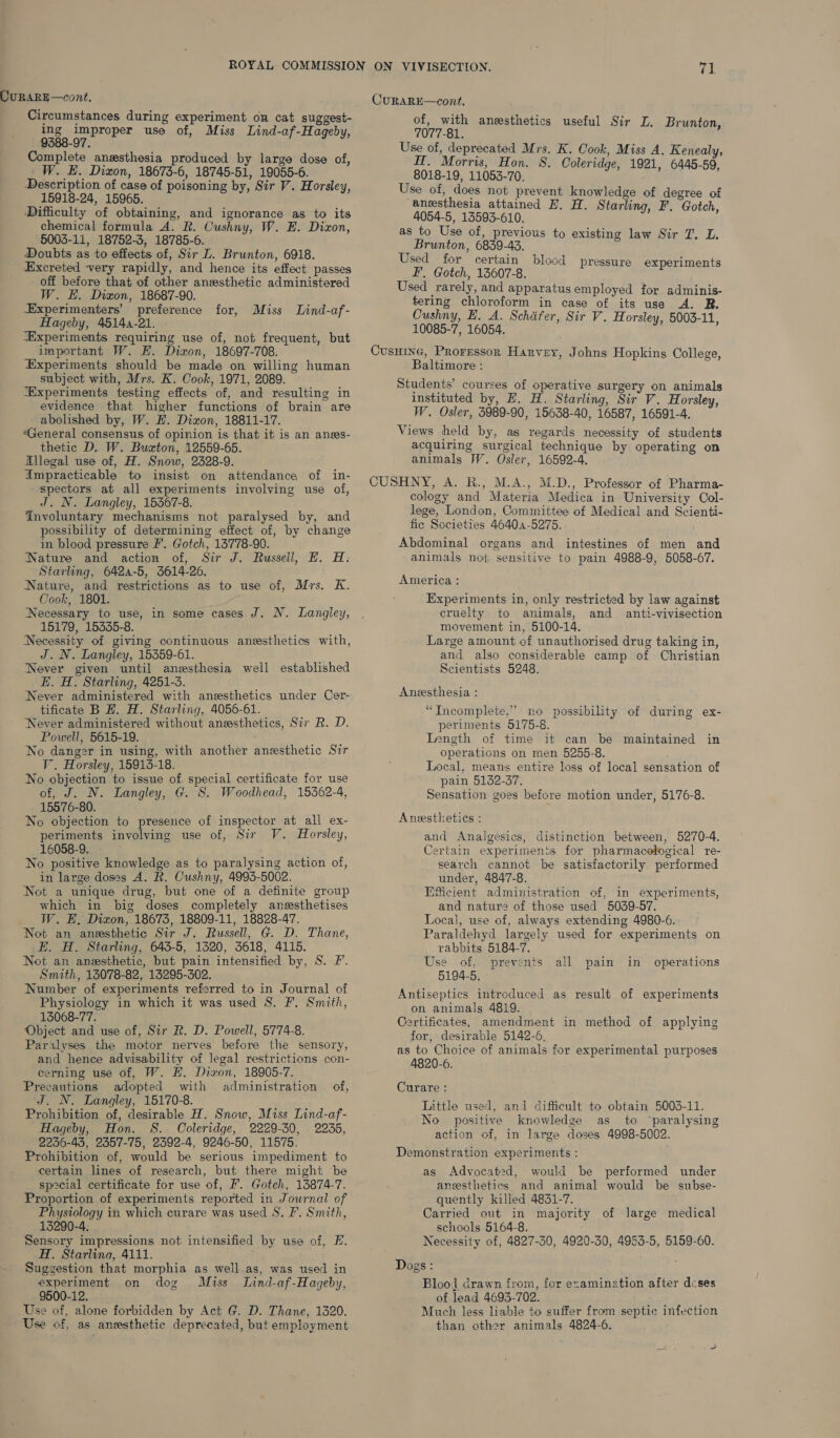 ing improper use of, Miss Lind-af-Hageby, 9388-97. Complete anzsthesia produced by large dose of, W. HE. Dizon, 18673-6, 18745-51, 19055-6. Description of case of poisoning by, Sir V. Horsley, 15918-24, 15965. Difficulty of obtaining, and ignorance as to its chemical formula A. R. Cushny, W. E. Dizon, 5003-11, 18752-3, 18785-6. Doubts as to effects of, Sir L. Brunton, 6918. Excreted very rapidly, and hence its effect passes off before that of other anesthetic administered W. E. Dixon, 18687-90. -Experimenters’ preference for, Miss Lind-af- Hageby, 4514-21. “Experiments requiring use of, not frequent, but important W. E. Dixon, 18697-708. ‘Experiments should be made on willing human subject with, Mrs. K. Cook, 1971, 2089. “Experiments testing effects of, and resulting in evidence that higher functions of brain are abolished by, W. H. Dixon, 18811-17. “General consensus of opinion is that it is an anes- thetic D. W. Buxton, 12559-65. Allegal use of, H. Snow, 2328-9. Ampracticable to insist on attendance of in- spectors at all experiments involving use of, J. N. Langley, 15367-8. Involuntary mechanisms not paralysed by, and possibility of determining effect of, by change in blood pressure I’. Gotch, 13778-90. Nature and action of, Sir J. Russell, HE. H. Starling, 6424-5, 5614-26. Nature, and restrictions as to use of, Mrs. K. Cook, 1801. ‘Necessary to use, in some cases J. N. Langley, 15179, 15335-8. Necessity of giving continuous anesthetics with, J. N. Langley, 15359-61. Never given until anesthesia well established E. H. Starling, 4251-3. Never administered with ansesthetics under Cer- tificate B H. H. Starling, 4056-61. Never administered without anesthetics, Sir R. D. Powell, 5615-19. No danger in using, with another anesthetic Sir V. Horsley, 15913-18. No objection to issue of. special certificate for use of, J. N. Langley, G. S. Woodhead, 15362-4, 15576-80. No objection to presence of inspector at all ex- periments involving use of, Sir V. Horsley, 16058-9. No positive knowledge as to paralysing action of, in large doses A. R. Cushny, 4995-5002. Not a unique drug, but one of a definite group which in big doses completely ansesthetises W. E, Dixon, 18675, 18809-11, 18828-47. Not an anesthetic Sir J. Russell, G. D. Thane, E. H. Starling, 643-5, 1320, 5618, 4115. Not an anesthetic, but pain intensified by, S. F. Smith, 13078-82, 13295-302. Number of experiments referred to in Journal of Physiology in which it was used S. F. Smith, 13068-77. Object and use of, Sir R. D. Powell, 5774-8. Paralyses the motor nerves before the sensory, and hence advisability of legal restrictions con- cerning use of, W. HE. Dixon, 18905-7. Precautions adopted with administration of, J. N. Langley, 15170-8. Prohibition of, desirable H. Snow, Miss Lind-af- Hageby, Hon. S. Coleridge, 2229-30, 2235, 2256-43, 2357-75, 2392-4, 9246-50, 11575. Prohibition of, would be serious impediment to certain lines of research, but there might ‘be special certificate for use of, F. Gotch, 13874-7. Proportion of experiments reported in Journal of Physiology in which curare was used S. F. Smith, 15290-4, Sensory impressions not intensified by use of, FE. H. Starling, 4111. Suggestion that morphia as well as, was used in experiment on dog Muss Lind-af-Hageby, 9500-12. Use of, alone forbidden by Act G. D. Thane, 1320. Use of, as anesthetic deprecated, but employment CuRARE—cont. of, with anesthetics useful Sir L. Brunton, 7077-81. Use of, deprecated Mrs. K. Cook, Miss A. Kenealy, HT. Morris, Hon. S. Coleridge, 1921, 6445-59, 8018-19, 11053-70. Use of, does not prevent knowledge of degree of ‘anesthesia attained EH. H. Starling, F. Gotch, 4054-5, 13593-610. as to Use of, previous to existing law Sir T. L. Brunton, 6839-43. Used for certain blood pressure experiments F. Gotch, 13607-8. Z : Used rarely, and apparatus employed for adminis- tering chloroform in case of its use A. R. OCushny, E. A. Schifer, Sir V. Horsley, 5003-11, 10085-7, 16054. Cusuine, Proressor Harvey, Johns Hopkins College, Baltimore : Students’ courses of operative surgery on animals instituted by, H. H. Starling, Sir V. Horsley, W. Osler, 3989-90, 15638-40, 16587, 16591-4. Views held by, as regards necessity of students acquiring surgical technique by operating on animals W. Osler, 16592-4. CUSHNY, A. R., M.A., M.D., Professor of Pharma- cology and Materia Medica in University Col- lege, London, Committee of Medical and Scienti- fic Societies 46404-5275. Abdominal organs and intestines of men and animals not sensitive to pain 4988-9, 5058-67. America: Experiments in, only restricted by law against cruelty to animals, and anti-vivisection movement in, 5100-14. Large amount of unauthorised drug taking in, and also considerable camp of Christian Scientists 5248. Anesthesia : “Incomplete,” no possibility of during ex- periments 5175-8. Length of time it can be maintained in operations on men 5255-8. Local, means entire loss of local sensation of pain 5132-37. Sensation goes before motion under, 5176-8. Anesthetics : and Analgesics, distinction between, 5270-4. Certain experiments for pharmacological re- search cannot be satisfactorily performed under, 4847-8. Efficient administration of, in experiments, and nature of those used 5039-57. Local, use of, always extending 4980-6. Paraldehyd largely used for experiments on _ rabbits 5184-7. Use of, prevents all pain in operations 5194-5. Antiseptics introduced as result of experiments on animals 4819. Certificates, amendment in method of applying for, desirable 5142-6, as to Choice of animals for experimental purposes 4820-6. Curare: Little used, and difficult to obtain 5003-11. No positive knowledge as to ‘paralysing action of, in large doses 4998-5002. Demonstration experiments : as Advocated, would be performed under anesthetics and animal would be subse- quently killed 4831-7. Carried out in majority of large medical schools 5164-8. Necessity of, 4827-30, 4920-30, 4953-5, 5159-60. Dogs: Blool drawn from, for examination after dcses of lead 4693-702. Much less liable to suffer from septic infection than other animals 4824-6.