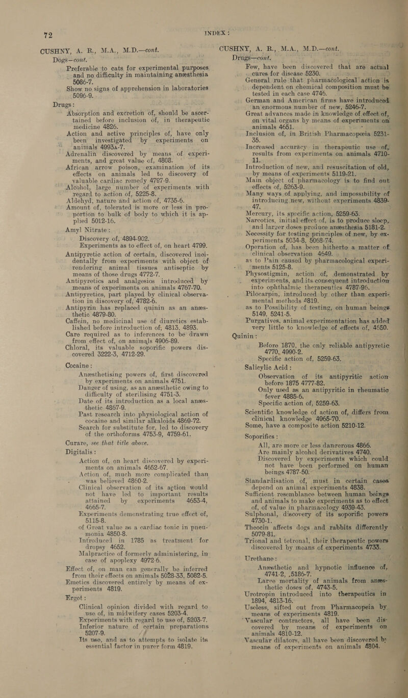 792 INDEX : 4 CUSHNY, A. RM. A., M.D.—eont. CUSHNY, A. R., M.A., M-D.—cont. Drugs—cont. Dogs—cont. Preferable to cats for experimental purposes, and no difficulty in maintaining anesthesia 5086-7. Show no signs of apprehension in laboratories 5096-9. Absorption and excretion of, should be ascer- tained before inclusion 5f, in therapeutic medicine 4826. Action and active principles of, have only been investigated by experiments on animals 4993a-7. Adrenalin discovered by means of experi- ments, and great value of, 4808. African arrow poison, examination of its effects on animals led to discovery of valuable cardiac remedy 4797-9. Alcohol, large number of experiments with regard to action of, 5225-8. Aldehyd, nature ‘and action of, 4735-6. Amount of, tolerated is more or less in pro- plied 5012-16. Amy] Nitrate : Discovery of, 4894-902. Experiments as to effect of, on heart 4799. Antipyretic action of certain, discovered inoi- dentally from experiments with object of rendering animal tissues antiseptic by means of those drugs 4772-7. Antipyretics and analgesics introduced by means of experiments on animals 4767-70. Antipyretics, part played by clinical observa- tion in discovery of, 4782-6. Antipyrin has replaced quinin as an anes- thetic 4879-80. . Caffein, no medicinal use of diuretics estab- lished before introduction of, 4813, 4893. Care required as to inferences to be drawn from effect of, on animals 4906-89. Chloral, its valuable soporific powers dis- covered 3222-3, 4712-29. Cocaine : Anesthetising powers of, first discovered by experiments on animals 4751. Danger of using, as an anesthetic owing to difficulty of sterilising 4751-3. Date of its introduction as a local anes- thetic 4867-9. Past research into physiological action of cocaine and similar alkaloids 4869-72. Search for substitute for, led to discovery of the orthoforms 4753-9, 4759-61. Curare, see that title above. Digitalis : Action of, on heart discovered by experi- ments on animals 4652-67. Action of, much more complicated than was believed 4860-2. Clinical observation of its action would not have led to important results attained by experiments 4653-4, 4665-7. Experiments demonstrating true effect of, 5115-8. of Great value as a cardiac tonic in pneu- monia 4850-8. : Introduced in 1785 as treatment for dropsy 4652. Malpractice of formerly administering, in case of apoplexy 4972-6. Effect of, on man can generally be inferred from their effects on animals 5028-33, 5082-5. Emetics discovered entirely by means of ex- periments 4819. Ergot : Clinical opinion divided with regard to use of, in midwifery cases 5203-4. Experiments with regard to use of, 5203-7. 5207-9. Its use, and as to A ae to isolate its essential factor in purer form 4819. Few, have been discovered that are actual . ottres for disease 5230. — .) General rule that phariiaAdlogical’ action is _ dependent on chemical composition must be tested in each case 4746. German and American firms have introduced an enormous number of new, 5246-7. - Great advances made in knowledge of effect of, on vital organs by means of oxperiments on animals 4651. Inclusion of, in British Pharmacopesia 5231- Increased accuracy in therapeutic use of, results from experiments on animals 4710- hL Introduction of new, and rab vcSka een of cas by means of experiments 5119-21. Main object of pharmacology is to find out ; effects of, 5263-9. Many ways of applying, and ieiposaibaltan a introducing new, without experiments. 4839- 47. ¥ Narcotics, initial effect of, is to produce sleep, and larger doses produce anesthesia 5181-2. Necessity for testing principles of new, by ex- periments 5034-8, 5068-74. Operation of, has been hitherto a matter of clinical observation 4649. as to Pain caused by pharmacological experi- ments 5125-8. Physostigmin, action of, demonstrated by experiments, and its. consequent introduction into ophthalmic therapeutics 4787-96. Pilocarpin, introduced by other than experi- mental methods 4819. as to Possibility of testing, on human beings 5149, 5241-5. Purgatives, animal experimentation Wan added very little to knowledge of effects of, 4650. Before 1870, the only reliable antipyretic 4770, 4990-2. Specific action of, 5259- Be, Salicylic Acid: Observation of its anitiperiete action before 1875 4777-82. Only used as an antipyritic in rheumatic fever 4885-6. - Specific action of, 5259-63. Scientific knowledge of action of, differs from. clinical knowledge 4965-70. ; Some, have a composite action 5210-12. Soporifics : All, are more or less dangerous 4866. Are mainly alcohol derivatives 4740. Discovered by experiments which could not have been performed on human beings 4787-50. ; Standardisation of, must in certain cases depend on animal experiments 4838. Sufficient resemblance between human beings and animals to make experiments as to effect of, of value in pharmacelogy 4939-43. ; Sulphonal, discovery of its soporific powers 4730-1. 5079-81, Trional and tetronal, their therapeutic powers discovered by means of experiments 4735. . Urethane : Anesthetic and hypnotic influence of, 4741-2, ,5186-7. Larve mortality of animals from anms- thetic doses of, 4743-5. Urotropin introduced into therapeutics in 1894, 4813-16. Useless, sifted out from Pharmacopeia by. means of experiments 4819. covered by means of experiments on -animals 4810-12. means of experiments on animals 4804. 