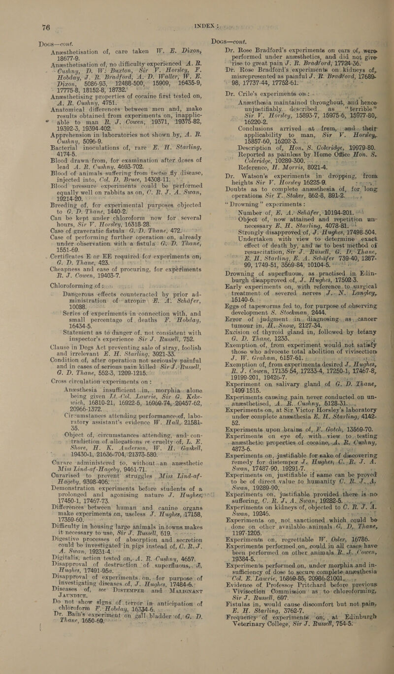 Docs—cont. Anesthetisation of, 18677-9. Aneesthetisation of, no difficulty experienced A. R. -Oushny, D. Wi Buxton, Sir V. Horsley, F. Hobday, J. Rf. Bradford, A-D. Waller, W. E. Dizon, 5086-93, 12488- 500, 15909, 16435-9, - 17775-8, 18152-8, 18732 * Ana eheats properties of cocaine first tested on, ‘A; RB. Cushny, 4751. ‘Anatomical differences’ between’ men and, make results obtained from experiments on, inapplic- ° able to- man RJ. Cowen, 19371, 19375-82, 19392-3, 19394-402: Apprehension i in laboratories not shown by, A. R. Cushny, 5096-9. Bacterial inoculations of, rare H. H. 4174-5. Blood drawn-from, for examination after doses of lead A. R. Cushny, 4693-702. Blood ‘of animals suffering from tsetse fly. disease, injected into, Col. D. Bruce, 14308-11: Blood pressure: experiments ‘could be performed equally well on rabbits as on, C. R. J. A. Swan, 19214-20. Breeding af, for experimental purposes objected to G. D. Thane, 1440-2. © Can be kept under chloroform now for hours, Sir V. Horsley, 16318-28. ~ Case of graveratic fistulas GiD. Thane, 472: Case of ‘performing further operation: on, already under observation: with: a fistula Gh D. Thane, 1551-69. . Certificates Ei or EK oe for experiments on, G. D. Thane, 423. i Cheapness and ease of procuring, R. J. Cowen, 19403-7. Chloroforming of ; Dangerous eects éantétactid i prior ad- ministration of atropin, #. A. Schdfer, 10088. ; ‘Series of experiments ‘in-connection with, and small percentage of deaths F. Hobday, 16434-5. Statement as to danger of, not consistent with inspector’s experience Sir J. Russell, 752. Clause in Dogs Act preventing sale of stray, foolish and irrelevant EL. H. Starling, 3921-33. Condition of; after operation not seriously painful and in cases of serious pain killed SirJ. ‘Russell, G. D. Thane, 552-3, 1209-1215.’ Cross circulation experiments. on : Anesthesia insufficient ;.in,-. morphia;. alone being given Jt.-Col.. Lawrie, Sir G. Keke- wich, 16810- 21, 16922-5, 16969- 74;.-20457-62, 20966-1372. Circumstanees attending performancevof, labo- es assistant’s evidence W. Hall, 21581- oO. Object of, circumstances attending, and~ con- tradiction of. allegations re cruelty of, L. E. Shore, H. K. Anderson, W. H. Gaskell, 19430- 1, 21636+704;°21373- SOG 22864 Curare «administered to, without:.an anesthetic Miss Lind-af-Hageby, 9461-71. Curarised ~ to prevent’ struggles . Miss Lind-af- Hageby, 9398-406; Demonstration experiments before seinlents of a prolonged and agonising 17450-1, 17467-73. Differences between human and. canine organs make experiments on, useless. J. Hughes, 17158, 17359-60. : Difficulty in housing jive animals in LOWE makes it necessary to use, Sir J. Russell, 619. ~ - Digestive processes of absorption and. onan could be investigated j in. pigs instead of, C. R..J. A. Swan, 19231-4. Digitalis; action tested on,..4d. R. Cushny, 4657. Disapproval of destruction of. superfluous,.: Ji, Hughes, 17491-95a. : Disapproval of experiments. on, for purpose of investigating diseases. of, J. Hughes, 17484-6. » Diseases of, see’ Distemper. and MALIGNANT J AUNDICE. Do not show signs of terror ‘in: chloroform F.: “Hobday, 16334-6: Dr. Baih’s ‘experim t gal Thane, aces cowed ent on ‘e bladder sof, Gs. D. care taken JW. E. Dizon, Starling, several for experiments anticipationt of Docs—cont. Dr. Rose Bradford’s experiments om ears of, Were performed under anesthetics, and did not give ‘rise to great pain J. R. Bradf ord, 17724-36- Dr. Rose Bradford’s. experiments on. kidneys of, __ misrepresented as painful J. BR. Bremond, 17689- 98, 17737-44, 17752-61.° Dr. Crile’s experiments on-: Anesthesia maintained in biGhgwee “yaa hence- unjustifiably.. described,. as “terrible” Sir V. Horsley, 15893-7, 15975-6, 15977- 80, 16220-2. © ~* Conclusions arrived. .at.from,,.: aadindele applicability to man, Sir V. Horsley, 15857-60, 16202-3. .. .. Description of, Hon, 8.. atadaae 19979-80. _ Reported as painless by: Home Oh aon 8. Coleridge, 10289-300. . Reference, H. Morris, 8021-4. Dr. Watson’s experiments in’ heights Sir V. Horsley 16225-9. Doubts as to complete .anesthesia of, for, Toi operations Sir T., Stoker, 862-8, 891-2. “ Drowning ” experiments : Number of, E. A’ Schafer, 10194-201. Object of, now ‘attained and epetision un necessary EH. H. Starling, 4078-81. %* _ Strongly disapproved of, J: Hughes, 17498-504. Undertaken, with view to determine exact effect of death by, and as to best’ method of resuscitation, Sir J.» Russell, @. D}° Thane, so eh Starling, E. A. Schiifer_ ae ar 1287- 99, 1749-51, 3569-84, 10104-5. * Drowning of superfluous, as. oie in. Edin- burgh disapproved of,.J. Hughes, 17502-3. Early» experiments on,. ‘with reference, to..surgicak treatment of severed nerves J...N. Langley, 15140-6. Eggs of tapeworms fed to, for purpose of observing development S. Stockman, 2444. Error of ‘judgment. in, diagnosing, as. cancer tumour in, H.-Snow, 2127-34, i Excision of thyroid gland in, followed “ee tetany G. D. Thane, 1235...-; Exemption. of, ‘from oxperimelt, wonta: not. gallery those who advocate total abolition of vivisection J. W. Graham, 6157-61. ©. Toh Exemption of, from experiments degre ie hee Bd. Cowen, 17135-54,.17255-4, 17250- 1, 17467-8, 19199-201, 19426- Ws Experiment on salivary gland, of Gd. D. ‘Thane, 1499-1515. Experiments causing pain never. conducted on un- _angesthetised, .A... war Cushny, 5128-31.)... Experiments on, at Sir Victor Horsley’s laboratory under complete anethesia E..; fh Star ling; 4142- 52. Experiments upon ,brains. of, Be, Gotch, 13569-70. Experiments on eye of, with,, view to..testing _aneesthetic properties, of. cocaine, ih Ry Cushny, 4873-6. ry, Experiments on, justifiable forsake, of disadwering remedy for distemper J. Hughes; 0. Rs J. A. Swan, 17487-90, 19291-7.. ._. Experiments on, justifiable if same can be proved . to be of direct value to humanity C. R.., tantly Swan, 19289-90, ... Experiments on, justifiable, provided. there. is-no suffering, C. RgeA4 Swan, 19282-5. . Experiments on kidneys of, Oe to 0. R o. 4. . Swan, 19246. Experiments on, not sanctioned. which. ee “hee done on other available.animals .G; D,. Fhane, 1197-1205. Experiments on, ‘foprettable We. Osler, 16786. Experiments performed, on, could in all cases: have: been performed on other animals. R.. eh He , Ones 19384-5. _ Experiments. performed on, ander ee in- sufficiency of dose to, secure complete; anesthesia “Col. E. Lawrie, 16869-85; 20986-21001... Evidence of, Professor Pritchard before previous ' Vivisection Commission as’ ‘to: chloroforming, Sir J. Russell, 697. * Fistulas in, would cause discomfort but not pain, E. H. Starling, 3762-7. , Frequerity “of experiments “on, at _Edinburgh Veterinary College, Sir J. Russell, 754-5. dropping, ‘from.  ——