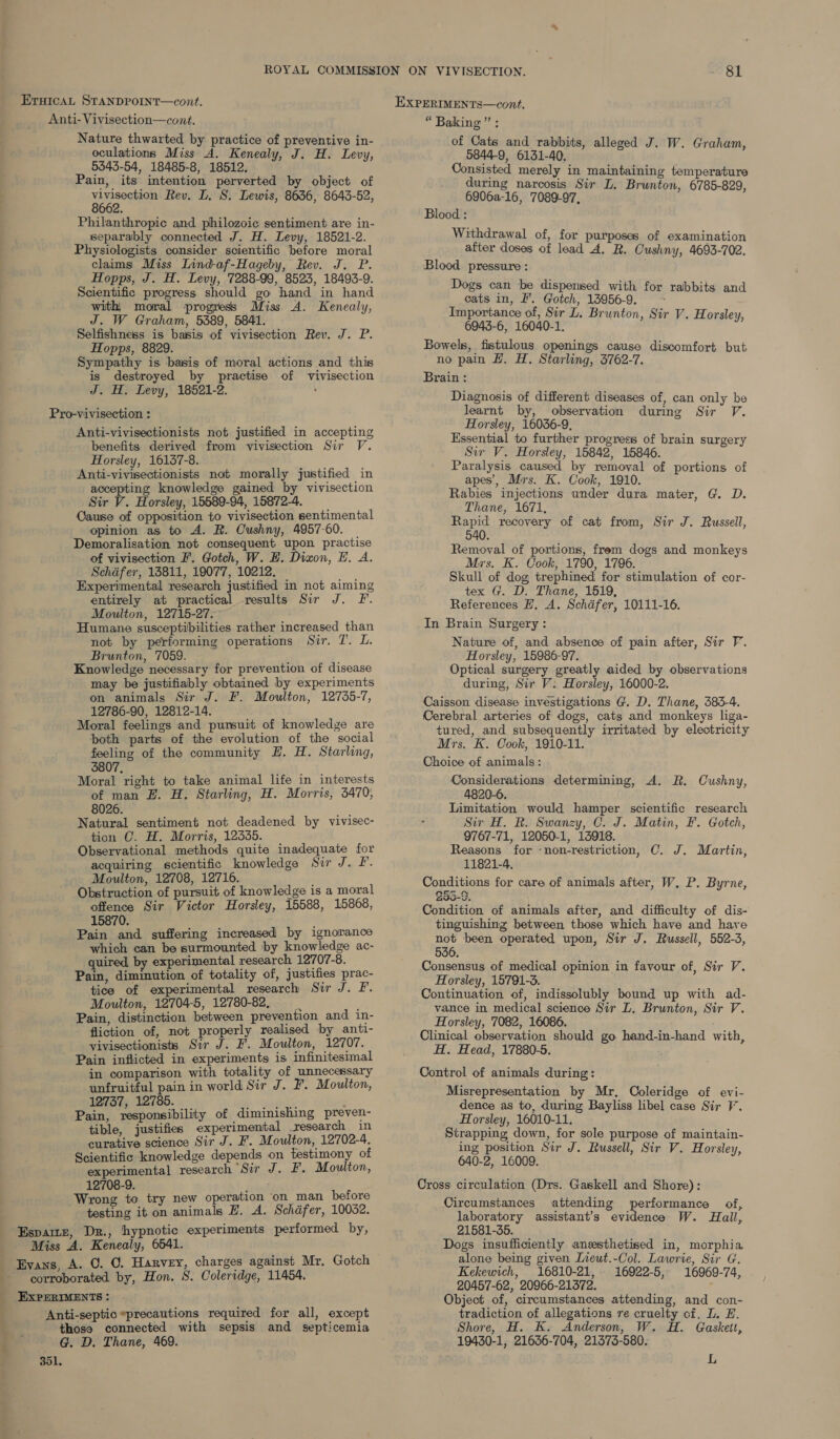 Anti- Vivisection—cont. Nature thwarted by practice of preventive in- oculations Miss A. Kenealy, J. H. Levy, 5343-54, 18485-8, 18512. Pain, its intention perverted by object of vivisection Rev. L, S. Lewis, 8636, 8643-52, 8662. Philanthropic and philozoic sentiment are in- separably connected J. H. Levy, 18521-2. Physiologists consider scientific before moral claims Miss Lind-af-Hageby, Rev. J. P. Hopps, J. H. Levy, 7288-99, 8523, 18493-9. Scientific progress should go hand in hand with, moral progress Miss A. Kenealy, J. W Graham, 5389, 5841. Selfishness is basis of vivisection Rev. J. P. Hopps, 8829. Sympathy is basis of moral actions and this is destroyed by practise of vivisection J. H. Levy, 18521-2. : Pro-vivisection : Anti-vivisectionists not justified in accepting benefits derived from vivisection Sir V. Horsley, 16137-8. Anti-vivisectionists not morally justified in accepting knowledge gained by vivisection Sir V. Horsley, 15589-94, 15872-4. Cause of opposition to vivisection sentimental opinion as to A. R. Cushny, 4957-60. | Demoralisation not consequent upon practise of vivisection F. Gotch, W. EH. Dizon, LE. A. Schafer, 13811, 19077, 10212. Experimental research justified in not aiming entirely at practical results Sir J. F. Moulton, 12715-27. Humane susceptibilities rather increased than not by performing operations Sir. 7. L. Brunton, 7059. Knowledge necessary for prevention of disease may be justifiably obtained by experiments on animals Sir J. F. Moulton, 12735-7, 12786-90, 12812-14. Moral feelings and pursuit of knowledge are both parts of the evolution of the social feeling of the community EH. H. Starling, 3807, Moral right to take animal life in interests of man Z. H. Starling, H. Morris, 3470, 8026. Natural sentiment not deadened by vivisec- tion OC. H. Morris, 12335. Observational methods quite inadequate for acquiring scientific knowledge Sir J. LI. Moulton, 12708, 12716. : Obstruction of pursuit of knowledge is a moral offence Sir Victor Horsley, 15588, 15868, 15870. ? Pain and suffering increased by ignorance which can be surmounted by knowledge ac- quired by experimental research 12707-8. Pain, diminution of totality of, justifies prac- tice of experimental research Sir J. F. Moulton, 12704-5, 12780-82, Pain, distinction between prevention and in- fliction of, not properly realised by anti- vivisectionists Sir J. F. Moulton, 12707. Pain inflicted in experiments is infinitesimal in comparison with totality of unnecessary unfruitful pain in world Sir J. F. Moulton, 12737, 12785. pe Pee . Pain, responsibility of diminishing preven- tible, justifies experimental research in curative science Sir J. F. Moulton, 12702-4. Scientific knowledge depends on testimony of experimental research “Sir J. F. Moulton, 12708-9. j Wrong to try new operation on man before testing it on animals E. A. Schafer, 10032. “ Baking ” ; of Cats and rabbits, alleged J. W. Graham, 0844-9, 6131-40. Consisted merely in maintaining temperature during narcosis Sir L. Brunton, 6785-829, 6906a-16, 7089-97, Blood : Withdrawal of, for purposes of examination after doses of lead A, R. Cushny, 4693-702. Blood pressure : Dogs can be dispensed with for rabbits and eats in, I’. Gotch, 13956-9. : Importance of, Sir L. Brunton, Sir V. Horsley, 6943-6, 16040-1. Bowels, fistulous openings cause discomfort but no pain LH. H. Starling, 3762-7. Brain : Diagnosis of different diseases of, can only be learnt by, observation during Sir V. Horsley, 16036-9, Essential to further progress of brain surgery Sir V. Horsley, 15842, 15846. Paralysis caused by removal of portions of apes’, Mrs. K. Cook, 1910. Rabies injections under dura mater, G. D. Thane, 1671, Rapid recovery of cat from, Sir J. Russell, 540. Removal of portions, frem dogs and monkeys Mrs. K. Cook, 1790, 1796. Skull of dog trephined for stimulation of cor- tex G. D. Thane, 1519, References H, A. Schdfer, 10111-16. In Brain Surgery: Nature of, and absence of pain after, Sir V. Horsley, 15986-97. Optical surgery greatly aided by observations during, Sir V. Horsley, 16000-2. Caisson disease investigations G. D, Thane, 383-4. Cerebral arteries of dogs, cats and monkeys liga- tured, and subsequently irritated by electricity Mrs. K. Cook, 1910-11. Choice of animals: Considerations determining, A. R. Cushny, 4820-6. Limitation would hamper scientific research Sir H, R. Swanzey, C. J. Matin, F. Gotch, 9767-71, 12050-1, 13918. Reasons for ‘non-restriction, C. J. Martin, 11821-4, Conditions for care of animals after, W, P. Byrne, Condition of animals after, and difficulty of dis- tinguishing between those which have and hare aoe been operated upon, Sir J. Russell, 552-3, 536. Consensus of medical opinion in favour of, Sir V. Horsley, 15791-3. Continuation of, indissolubly bound up with ad- vance in medical science Sir L. Brunton, Sir V. Horsley, 7082, 16086. Clinical observation should go hand-in-hand with, H. Head, 17880-5. Control of animals during: Misrepresentation by Mr, Coleridge of evi- dence as to, during Bayliss libel case Sir V. Horsley, 16010-11. Strapping down, for sole purpose of maintain- ing position Sir J. Russell, Sir V. Horsley, 640-2, 16009. Cross circulation (Drs. Gaskell and Shore): Circumstances attending performance of, laboratory assistant’s evidence W. Hall, 21581-35. Dogs insufficiently anzsthetised in, morphia alone being given Lieut.-Col. Lawrie, Sir G. Kekewich, 16810-21, 16922-5, 16969-74, 20457-62, 20966-21372. Object of, circumstances attending, and con- tradiction of allegations re cruelty of. L. E. Espamz, Dr., hypnotic experiments performed by, Miss A. Kenealy, 6541. Evans, A. O. C. Harvey, charges against Mr, Gotch corroborated by, Hon. S. Coleridge, 11454. EXPERIMENTS : Anti-septic *precautions required for all, except those connected with sepsis and septicemia Shore, H. K. Anderson, W. H. Gaskeit, G. D. Thane, 469. 19430-1, 21636-704, 21373-580. 351. L
