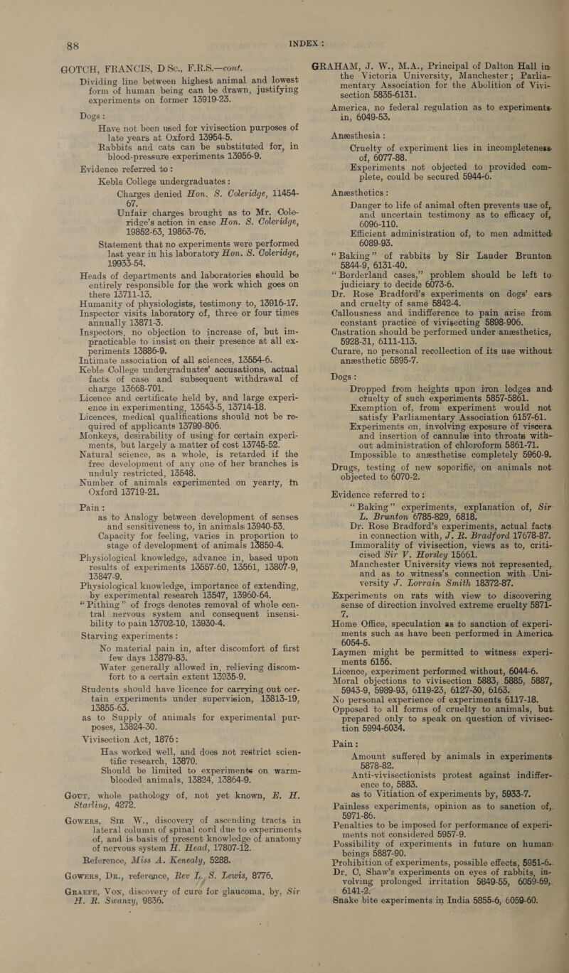 GOTCH, FRANCIS, DSc., F.R.S.—cont. Dividing line between highest animal and lowest form of human being can be drawn, justifying experiments on former 146919-23. Dogs: Have not been used for vivisection purposes of late years at Oxford 15954-5. Rabbits and cats can be substituted for, in blood-pressure experiments 15956-9. Evidence referred to: Keble College undergraduates : Charges denied Hon. 8. Coleridge, 11454- 67. Unfair charges brought as to Mr. Cole- ridge’s action in case Hon. S. Coleridge, 19852-63, 19863-76. Statement that no experiments were performed last year in his laboratory Hon. S. Coleridge, 19933-54. Heads of departments and laboratories should be entirely responsible for the work which goes on there 15711-13. Humanity of physiologists, testimony to, 15916-17. Inspector visits laboratory of, three or four times annually 13871-3. Inspectors, no objection to increase of, but im- practicable to insist on their presence at all ex- periments 13886-9. Intimate association of all sciences, 13554-6. Keble College undergraduates’ accusations, actual facts of case and subsequent withdrawal of charge 13668-701. : Licence and certificate held by, and large experi- ence in experimenting, 13543-5, 15714-18. Licences, medical qualifications should not be re- quired of applicants 15799-806. Monkeys, desirability of using\ for certain experi- ments, but largely a matter of cost 15745-52. Natural science, as a whole, is retarded if the free development of any one of her branches is unduly restricted, 15548. Number of animals experimented on yearly, in Oxford 16719-21. Pain : as to Analogy between development of senses and sensitiveness to, in animals 13940-53. Capacity for feeling, varies in proportion to stage of development of animals 13850-4. Physiological knowledge, advance in, based upon results of experiments 14557-60, 13561, 13807-9, 13847-9. Physiological knowledge, importance of extending, by experimental research 13547, 13960-64. “Pithing” of frogs denotes removal of whole cen- bility to pain 13702-10, 13930-4. Starving experiments: No material pain in, after discomfort of first few days 15879-83. Water generally allowed in, relieving discom- fort to a certain extent 13935-9. Students should have licence for carrying out cer- tain experiments under supervision, 13813-19, 13855-65, as to Supply of animals for experimental pur- poses, 16824-30. Vivisection Act, 1876: Has worked well, and does not restrict scien- tific research, 13870. i Should be limited to experiments on warm- blooded animals, 13824, 13864-9. Govt, whole pathology of, not yet known, H. H. Starling, 4272. Gowers, Sir W., discovery of ascending tracts in lateral column of spinal cord due to experiments of, and is basis of present knowledge of anatomy of nervous system it . Head, 17807-12. Reference, Miss A. Kenealy, 5288. Gowers, Dr., reference, Rev L.S. Lewis, 8776. Grarrn, Von, discovery of cure for glaucoma, by, Sir HW. R. Swanzy, 9836. mentary Association for the Abolition of Vivi- section 5835-6131. in, 6049-53, Aneesthesia : Cruelty of experiment lies in incompleteness of, 6077-88. Experiments not objected to provided com- plete, could be secured 5944-6. Anesthetics : Danger to life of animal often prevents use of,. and uncertain testimony as to efficacy of,. 6096-110. Efficient administration of, to men admitted 6089-93. “Baking” of rabbits by Sir Lauder Brunton 5844-9, 6131-40. “ Borderland cases,” problem should be left to- judiciary to decide 6073-6. Dr. Rose Bradford’s experiments on dogs’ ears- and cruelty of same 5842-4. Callousness and indifference to pain arise from. constant practice of vivisecting 5898-906. Castration should be performed under anesthetics, 5928-31, 6111-113. Curare, no personal recollection of its use without: anesthetic 5895-7. Dogs : Dropped from heights upon iron ledges and ctuelty of such experiments 5857-5861. Exemption of, from experiment would not satisfy Parliamentary Association 6157-61. Experiments on, involving exposure of viscera. and insertion of cannule into throats with- out administration of chloroform 5861-71. Impossible to anesthetise completely 5960-9. Drugs, testing of new soporific, on animals not. objected to 6070-2. Evidence referred to: “ Baking” experiments, explanation of, Sir L. Brunton 6785-829, 6818. Dr. Rose Bradford’s experiments, actual facts. in connection with, J. R. Bradford 17678-87. Immorality of vivisection, views as to, criti- cised Sir V. Horsley 15661. Manchester University views not represented,. and as to witness’s connection with Uni- versity J. Lorrain Smith 18372-87. Experiments on rats with view to discovering: sense of direction involved extreme cruelty 5871- Home Office, speculation as to sanction of experi- ments such as have been performed in America. 6054-5. ments 6156. Licence, experiment performed without, 6044-6. 5943-9, 5989-93, 6119-23, 6127-30, 6163. No personal experience of experiments 6117-18. Opposed to all forms of cruelty to animals, but: repared only to speak on question of vivisec~ tion 5994-6034. Pain: Amount suffered by animals in experiments- 5878-82. ence to, 5883. as to Vitiation of experiments by, 5933-7. Painless experiments, opinion as to sanction of,. 5971-86. ments not considered 5957-9. Possibility of experiments in future on human beings 5887-90. Prohibition of experiments, possible effects, 5951-6. Dr. C, Shaw’s experiments on eyes of rabbits, in- volving prolonged irritation 5849-55, 6059-69, 6141-2. Snake bite experiments in India 5855-6, 6059-60. 