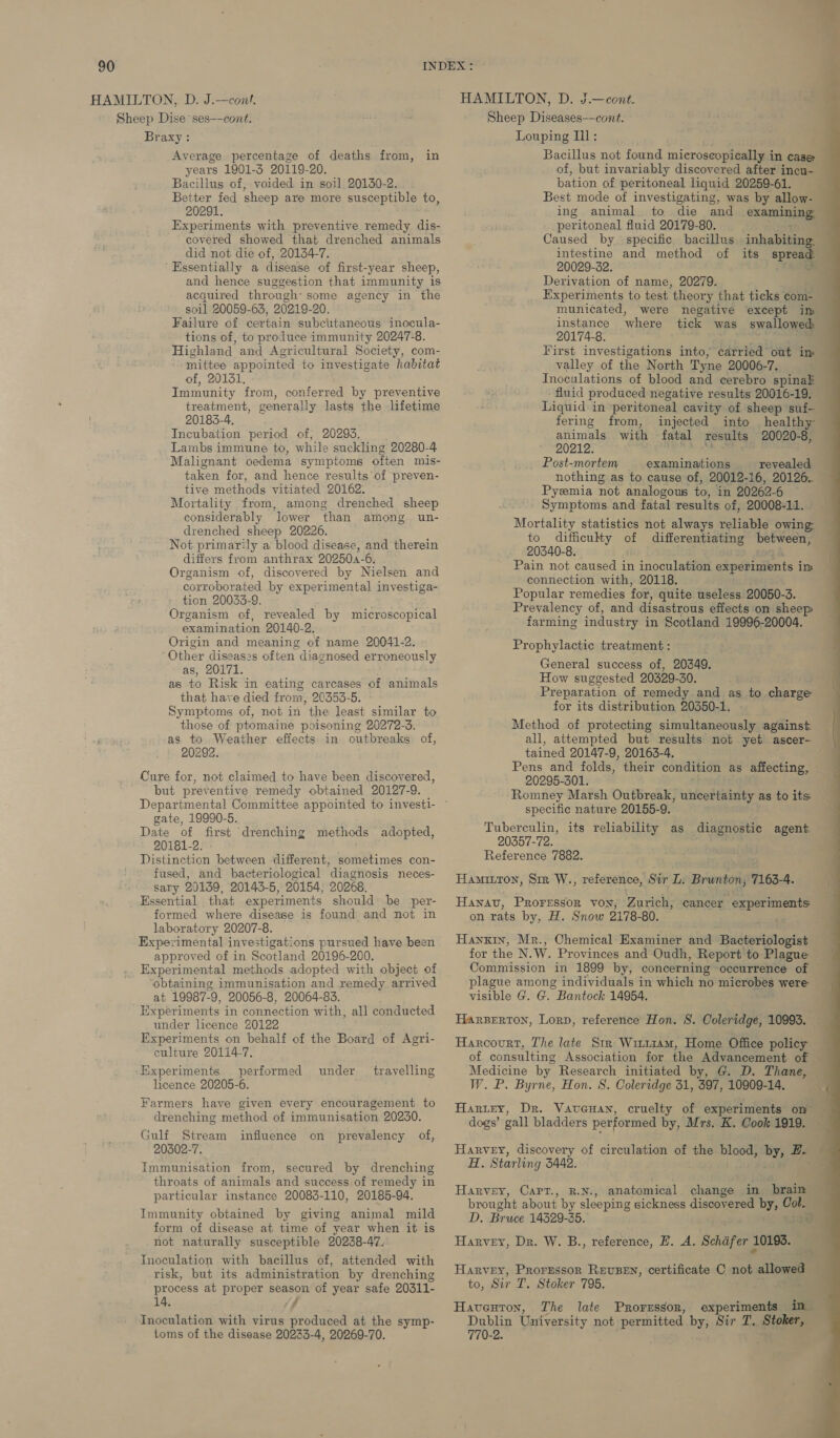 HAMILTON, D. J.—cont. Sheep Dise ses—-cont. Braxy: Average percentage of deaths from, in years 1901-5 20119-20. Bacillus of, voided in soil 20130-2. Better fed sheep are more susceptible to, 20291. Experiments with preventive remedy dis- covered showed that drenched animals did not die of, 20134-7. ‘Essentially a disease of first-year sheep, and hence suggestion that immunity is acquired through: some agency in the soil 20059-63, 20219-20. Failure of certain subcutaneous inocula- tions of, to produce immunity 20247-8. Highland and Agricultural Society, com- mittee appointed to investigate habitat of, 20131. Immunity from, conferred by preventive treatment, generally lasts the lifetime 20183-4. Incubation period of, 20293. Lambs immune to, while suckling 20280-4 Malignant oedema symptoms often mis- taken for, and hence results'of preven- tive methods vitiated 20162. Mortality from, among drenched sheep considerably lower than among un- drenched sheep 20226. Not primarily a blood disease, and therein differs from anthrax 20250a-6. Organism of, discovered by Nielsen and corroborated by experimental investiga- tion 20033-9. Organism of, revealed by microscopical examination 20140-2. Origin and meaning of name 20041-2. ‘Other diseases often diagnosed erroneously as, 20171. as to Risk in eating carcases of animals that have died from, 20353-5. Symptoms of, not in the least similar to those of ptomaine poisoning 20272-3. as to Weather effects in outbreaks of, 20292. Cure for, not claimed to have been discovered, but preventive remedy obtained 20127-9. gate, 19990-5. Date of first drenching methods adopted, 20181-2. Distnouies between different, sometimes con- fused, and bacteriological diagnosis neces- sary 20139, 20143-5, 20154, 20268. Essential that experiments should be per- formed where disease is found and not in laboratory 20207-8. Experimental investigations pursued have been approved of in Scotland 20196-200. Experimental methods adopted with object of ‘obtaining immunisation and remedy arrived at 19987- 9, 20056-8, 20064-83. Experiments in connection with, all conducted under licence 20122 Experiments on behalf of the Board of Agri- culture 20114-7, Experiments — performed licence 20205-6. Farmers have given every encouragement to drenching method of immunisation 20230. Gulf Stream prevalency of, 20302-7. Immunisation from, secured by drenching throats of animals and success of remedy in particular instance 20083-110, 20185-94. Immunity obtained by giving animal mild form of disease at time of year when it is not naturally susceptible 20238-47. Inoculation with bacillus of, attended with risk, but its administration by drenching process at proper season of year safe 20311- 14. Jf Inoculation with virus produced at the symp- toms of the disease 20233-4, 20269-70. under _ travelling influence on HAMILTON, D. J.—cont. Sheep Diseases——cont. Louping Ill: Bacillus not found microscopically i In case of, but invariably discovered after incu- bation of peritoneal liquid 20259-61. Best mode of investigating, was by allow- ing animal to die and examining per ritoneal fluid 20179-80. Caused by specific bacillus inhabiting intestine and method of its oa 20029-32. Derivation of name, 20279. Experiments to test ‘theory that ticks com- municated, were negative except im instance where tick was swallowed: 20174-8. First investigations into, carried out im valley of the North Tyne 20006-7. Inoculations of blood and cerebro spinak fluid produced negative results 20016-19. Liquid in peritoneal cavity of sheep suf- fering from, injected into healthy animals with fatal results 20020-8, 20212. _ Post-mortem examinations. _ revealed nothing as to cause of, 20012-16, 20126. Pyemia not analogous to, in 20262-6 Symptoms and fatal results of, 20008-11. Mortality statistics not always reliable owing: to difficulty of differentiating between, 20340-8. Pain not caused in inoculation experiments im connection with, 20118. Popular remedies for, quite useless 20050-3. Prevalency of, and disastrous effects on sheep farming industry in Scotland 19996-20004. Prophylactic treatment : General success of, 20349. How suggested 2029-30. Preparation of remedy and as to charge for its distribution 20350-1, - Method of protecting simultaneously against — all, attempted but results not yet ascer- tained 20147-9, 20163-4. i Pens and folds, their condition as affecting, 20295-301. i Romney Marsh Outbreak, uncertainty as to its — specific nature 20155-9. Tuberculin, its reliability as 20357-72. Reference 7882. Hamitton, Sm W., reference, Sir L: Brunton, 7163-4. diagnostic agent Hawnav, Proressor voy, Zurich, cancer experiments on rats by, H. Snow 2178-80. Hankin, Mr., Chemical Examiner and Bacteriologist for the N.W. Provinces and Oudh, Report to Plague | Commission in 1899 by, concerning occurrence of plague among individuals in which no peta were visible G. G. Bantock 14954. HarBerton, Lorp, reference Hon. S. Coleridge, 10993. — Harcourt, The late Str Wit114mM, Home Office policy of consulting Association for the Advancement of | Medicine by Research initiated by, G. D. Thane, W. P. Byrne, Hon. 8. Coleridge 31, S97, 10909-14, Harter, Dr. Vaveuan, cruelty of experiments on dogs’ gall bladders performed by, Mrs. K. Cook 1919. Harvey, discovery of circulation of the blood, by; He Ei Starling 5442. Harvey, Carr., p.N., anatomical change in brain brought about by sleeping sickness discovered by, Col. D. Bruce 14329-35. ie Harvey, Dr. W. B., reference, HE. A. Schifer J 10193. Harvey, Prorgessor REUBEN, certificate C not allowed to, Sir T. Stoker 795. .\ ae Haventon, The late Proressor, experiments in Dublin University n not permitted by, Sir T, Stoker, 770-2. 