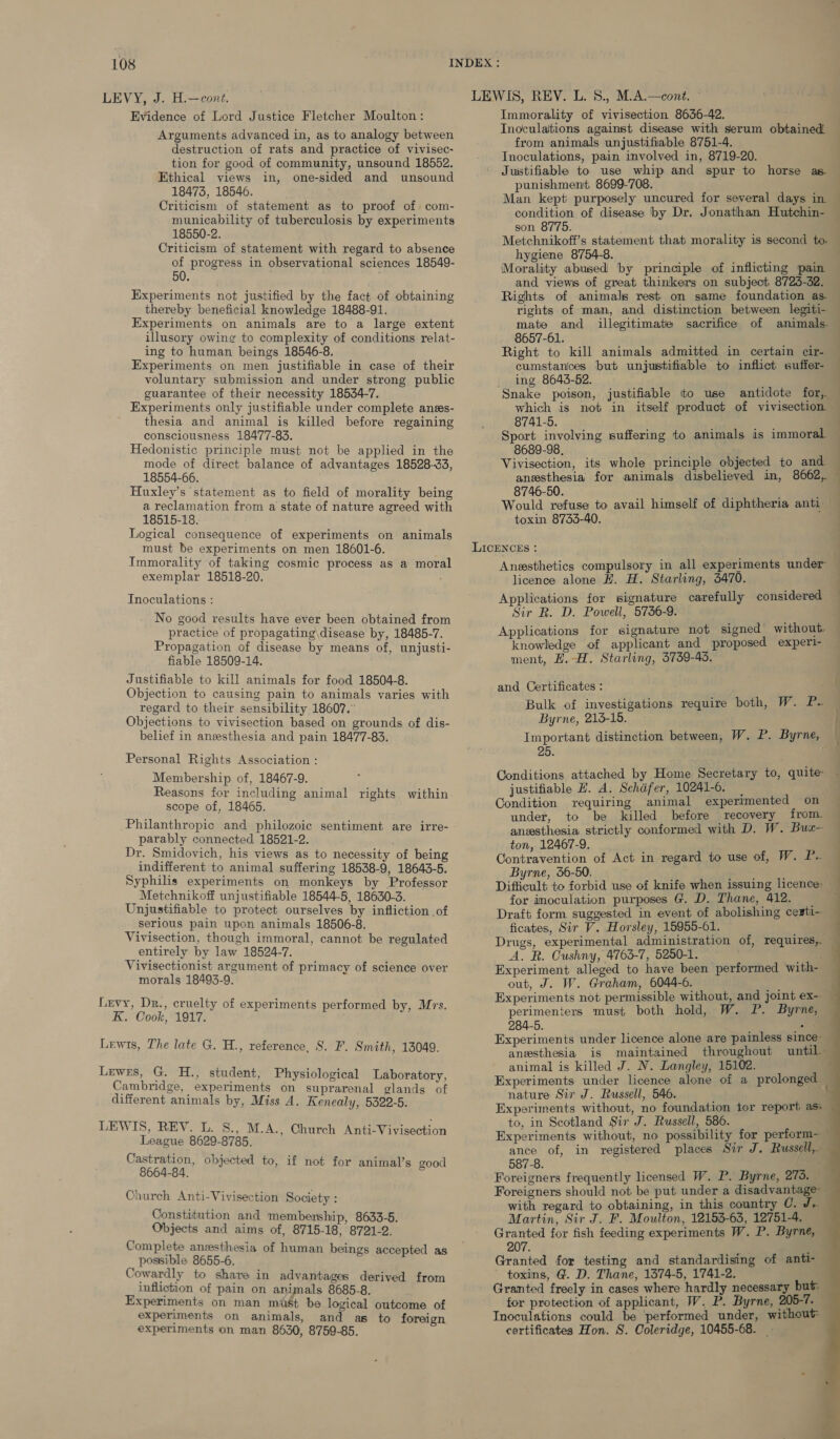 LEVY, J. H.—cont. Evidence of Lord Justice Fletcher Moulton: Arguments advanced in, as to analogy between destruction of rats and practice of vivisec- tion for good of community, unsound 18552. Ethical views in, one-sided and unsound 18473, 18546. Criticism of statement as to proof of com- municability of tuberculosis by experiments 18550-2. Criticism of statement with regard to absence of progress in observational sciences 18549- 50. Experiments not justified by the fact of obtaining thereby beneficial knowledge 18488-91. Experiments on animals are to a large extent illusory owing to complexity of conditions relat- ing to human beings 18546-8. Experiments on men justifiable in case of their voluntary submission and under strong public guarantee of their necessity 18534-7. Experiments only justifiable under complete anes- thesia and animal is killed before regaining consciousness 18477-83. Hedonistic principle must not be applied in the mode of direct balance of advantages 18528-33, 18554-66. Huxley’s statement as to field of morality being a reclamation from a state of nature agreed with 18515-18. Logical consequence of experiments on animals must be experiments on men 18601-6. Immorality of taking cosmic process as a moral exemplar 18518-20. Inoculations : No good results have ever been obtained from practice of propagating disease by, 18485-7. Propagation of disease by means of, unjusti- fiable 18509-14. Justifiable to kill animals for food 18504-8. Objection to causing pain to animals varies with regard to their sensibility 18607. Objections to vivisection based on grounds of dis- belief in anesthesia and pain 18477-83. Personal Rights Association : Membership of, 18467-9. Reasons for including animal rights within scope of, 18465. Philanthropic and philozoic sentiment are irre- parably connected 18521-2. Dr. Smidovich, his views as to necessity of being indifferent to animal suffering 18538-9, 18643-5. Syphilis experiments on monkeys by Professor Metchnikoff unjustifiable 18544-5, 18630-3. Unjustifiable to protect ourselves by infliction of serious pain upon animals 18506-8. Vivisection, though immoral, cannot be regulated entirely by law 18524-7. Vivisectionist argument of primacy of science over morals 18493-9. Levy, Dr., cruelty of experiments performed by, Mrs. K. Cook, 1917. Lewis, The late G. H., reference, 8. F. Smith, 13049. Lewes, G. H., student, Physiological Laboratory, Cambridge, experiments on suprarenal glands of different animals by, Miss A. Kenealy, 5322-5. LEWIS, REV. L. S., M.A., Church Anti-Vivisection League 8629-8785. Castration, 8664-84. Church Anti-Vivisection Society : Constitution and membership, 8633-5. Objects and aims of, 8715-18, 8721-2. Complete anzesthesia of human beings accepted as possible 8655-6. Cowardly to share in advantages derived from infliction of pain on animals 8685-8. Experiments on man mist be logical outcome of experiments on animals, and as to foreign experiments on man 8630, 8759-85. objected to, if not for animal’s good Immorality of vivisection 8636-42. TInoculattions against disease with serum obtained. from animals unjustifiable 8751-4. Tnoculations, pain involved in, 8719-20. Justifiable to use whip and spur to horse as. punishment, 8699-708. Man kept purposely uncured for several days in. condition of disease by Dr. Jonathan Hutchin- son 8775. d ‘ hygiene 8754-8. Morality abused by principle of inflicting pain and views of great thinkers on subject 8725-32. Rights of animals rest on same foundation as rights of man, and distinction between legiti- mate and illegitimatie 8657-61. Right to kill animals admitted in certain cir- cumstances but unjustifiable to inflict suffer- ing 8643-52. which is not in itself product of vivisection. 8741-5. Sport involving suffering to animals is immoral. 8689-98, Vivisection, its whole principle objected to and 8746-50. toxin 8733-40. LICENCES : licence alone H. H. Starling, 5470. Applications for signature carefully considered Sir R. D. Powell, 5736-9. Applications for signature not signed without. knowledge of applicant and proposed experl- ment, H.-H. Starling, 3739-45. and Certificates : Bulk of investigations require both, W. P- Byrne, 215-15. EE he 25. Conditions attached by Home Secretary to, quite justifiable E. A. Schafer, 10241-6. | Condition requiring animal experimented on under, to be killed before recovery from. anesthesia strictly conformed with D. W. Bux+ ton, 12467-9. Contravention of Act in regard to use of, W. P.. Byrne, 56-50. for inoculation purposes G. D. Thane, 412. Draft form suggested in event of abolishing cesti-— ficates, Sir V. Horsley, 15955-61. A. R. Cushny, 4763-7, 5250-1. Experiment alleged to have been performed with- out, J. W. Graham, 6044-6. rng Experiments not permissible without, and joint ex- perimenters must both hold, W. P. Byrne, 284-5. = Experiments under licence alone are painless sinc anesthesia is maintained throughout until. animal is killed J. N. Langley, 15102. Experiments under licence alone of a prolonged. nature Sir J. Russell, 546. to, in Scotland Sir J. Russell, 586. 587-8. Foreigners frequently licensed W. P. Byrne, 273. with regard to obtaining, in this country C. J. Martin, Sir J. F. Moulton, 12153-63, 12751-4. Granted for fish feeding experiments W. P. Byrne, 207. Granted for testing and standardising of anti- - toxins, G@. D. Thane, 1374-5, 1741-2. Granted freely in cases where hardly necessary but Inoculations could be ‘performed under, without certificates Hon. S. Coleridge, 10455-68.    