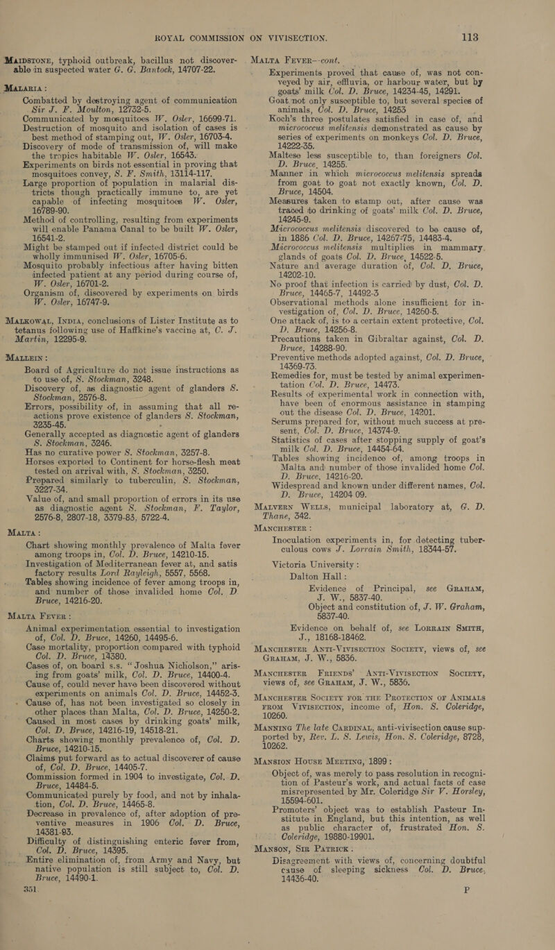 Marpstone, typhoid outbreak, bacillus not discover- able in suspected water G. G. Bantock, 14707-22. Matagia : Combatted by destroying agent of communication Sir J. F. Moulton, 12732-5. Communicated by mosquitoes W. Osler, 16699-71. Destruction of mosquito and isolation of cases is best method of stamping out, W. Osler, 16703-4. Discovery of mode of transmission of, will make the tropics habitable W. Osler, 16543. Experiments on birds not essential in proving that mosquitoes convey, S. #. Smith, 15114-117, Large proportion of population in malarial dis- tricts though practically immune to, are yet capable of infecting mosquitoes W. Osler, 16789-90. Method of controlling, resulting from experiments will enable Panama Canal to be built W. Osler, 16541-2. Might be stamped out if infected district could be wholly immunised W. Osler, 16705-6. Mosquito probably infectious after having bitten infected patient at any period during course of, W. Osler, 16701-2. Organism of, discovered by experiments on birds W. Osler, 16747-9. Matxowat, Inpra, conclusions of Lister Institute as to tetanus following use of Haffkine’s vaccine at, C. J. Martin, 12295-9. IMALLEIN : Board of Agriculture do not issue instructions as to use of, S. Stockman, 3248. Discovery of, as diagnostic agent of glanders 8S. Stockman, 2576-8. Errors, possibility of, in assuming that all re- actions prove existence of glanders S. Stockman, 3235-45. &gt; Generally accepted as diagnostic agent of glanders S. Stockman, 3246. Has no curative power S. Stockman, 3257-8. Horses exported to Continent for horse-flesh meat tested on arrival with, S. Stockman, 5250. Prepared similarly to tuberculin, S. Stockman, 3227-34. . Value of, and small proportion of errors in its use as diagnostic agent S. Stockman, F. Taylor, 2576-8, 2807-18, 3379-83, 5722-4. MALTA: Chart showing monthly prevalence of Malta fever among troops in, Col. D. Bruce, 14210-15. Investigation of Mediterranean fever at, and satis factory results Lord Rayleigh, 5557, 5568. Tables showing incidence of fever among troops in, and number of those invalided home Col. D Bruce, 14216-20. Matta Fever: Animal experimentation. essential to investigation of, Col. D. Bruce, 14260, 14495-6. Case mortality, proportion compared with typhoid Col. D. Bruce, 14380. Cases of, on board s.s. “ Joshua Nicholson,’ aris- ing from goats’ milk, Col. D. Bruce, 14400-4. Cause of, could never have been discovered without experiments on animals Col. D. Bruce, 14452-3. Cause of, has not been investigated so closely in other places than Malta, Col. D. Bruce, 14250-2, Caused in most cases by drinking goats’ milk, Col. D. Bruce, 14216-19, 14518-21. Charts showing monthly prevalence of, Col. D. Bruce, 14210-15. Claims put forward as to actual discoverer of cause of, Col. D. Bruce, 14405-7. Commission formed in 1904 to investigate, Col. D. Bruce, 14484-5. Communicated purely by food, and not by inhala- tion, Col. D. Bruce, 14465-8. Decrease in prevalence of, after adoption of pre- ventive measures in 1906 Col. D. Bruce, 14381-93. Difficulty of distinguishing enteric fever from, Col. D. Bruce, 14395. Entire elimination of, from Army and Navy, but native population is still subject to, Ool. D. Bruce, 14490-1. 351, 113 Experiments proved that cause of, was not con- veyed by air, effluvia, or harbour water, but by goats’ milk Col. D. Bruce, 14234-45, 14291. Goat. not only susceptible to, but several species of animals, Col. D. Bruce, 14253 ; Koch’s three postulates satisfied in case of, an micrococcus melitensis demonstrated as cause by series of experiments on monkeys Col. D. Bruce, 14222-35. Maltese less susceptible to, than foreigners Col. D. Bruce, 14255. Manner in which micrococcus melitensis spreads from goat to goat not exactly known, Col. D. Bruce, 14504. Measures taken to stamp out, after cause was traced to drinking of goats’ milk Col. D. Bruce, 14245-9. Micrococcus melitensis discovered to be cause of, in 1886 Col. D. Bruce, 14267-75, 14483-4. Micrococcus melitensis multiplies in mammary, glands of goats Col. D. Bruce, 14522-5. Nature and average duration of, Col. D. Bruce, 14202-10. No proof that infection is carried! by dust, Col. D. Bruce, 14465-7, 14492-3 Observational methods alone insufficient for in- vestigation of, Col. D. Bruce, 14260-5. One attack of, is to a certain extent protective, Col. D. Bruce, 14256-8. Precautions taken in Gibraltar against, Col. D. Bruce, 14288-90. Preventive methods adopted against, Col. D. Bruce, 14369-73. Remedies for, must be tested by animal experimen- tation Col. D. Bruce, 14473. Results of experimental work in connection with, have been of enormous assistance in stamping out the disease Col. D. Bruce, 14201. Serums prepared for, without much success at pre- sent, Col. D. Bruce, 14374-9. Statistics of cases after stopping supply of goat’s milk Col. D. Bruce, 14454-64. Tables showing incidence of, among troops in Malta and number of those invalided home Col. D. Bruce, 14216-20. Widespread and known under different names, Col. D. Bruce, 14204 09. MatvERN WELLS, municipal laboratory at, G. D. Thane, 342. MANCHESTER : Inoculation experiments in, for detecting tuber- culous cows J. Lorrain Smith, 18344-57. Victoria University : Dalton Hall : Evidence of Principal, see GraHamM, J. W., 5837-40. :* Object and constitution of, J. W. Graham, 5837-40. Evidence on behalf of, see Lorrarn SMITH, J., 18168-18462. GraHam, J. W., 5836. MancuHestar Frienps’ ANTI-VIVISECTION SOCIETY, views of, see GRAHAM, J. W., 5836. MANCHESTER SOCIETY FOR THE PROTECTION oF ANIMALS FROM VIVISECTION, income of, Hon. S. Coleridge, 10260. Mannine The late CarDINnat, anti-vivisection cause sup- ported by, Rev. L. 8S. Lewis, Hon. S. Coleridge, 8728, 10262. Mansion Hovss MEEtT«InG, 1899 : Object of, was merely to pass resolution in recogni- tion of Pasteur’s work, and actual facts of case misrepresented by Mr. Coleridge Sir V. Horsley, 15594-601. Promoters’ object was to establish Pasteur In- stitute in England, but this intention, as well as public character of, frustrated Hon. S. Coleridge, 19880-19901. Mawson, Sin Patrick : Disagreement with views of, concerning doubtful cause of sleeping sickness (Col. D. Bruce, 14436-40. i