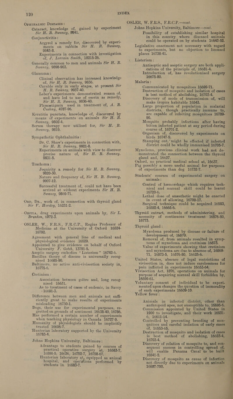 OpuTHALMIC DISEASES : Cataract, knowledge of, gained by experiment Sir H. R. Swanzy, 9841. Conjunctivitis : i Argyrol a remedy for, discovered by experl- ments on rabbits Sir H. BR. Swanzy, 9843-8. i neve Experiments in connection with investigation of, J. Lorrain Smith, 18215-26. Generally common to men and animals Sir H. R. Swanzy, 9898-905. Glaucoma: Clinical observation has increased knowledge of, Sir H. R. Swanzy, 9836. ; Curable only in early stages, at present Sir H. R. Swanzy, 9937-40. Leber’s experiments demonstrated reason of, and have led to use of eserin as remedy, Sir H. R. Swanzy, 9836-40. Physostigmin used in treatment of, A. R. Cushny, 4787-96. Keratitis punctata, knowledge of, discovered by means of experiments on animals Sir H. R. Swanzy, 9802-4. Serum therapy now utilised for, Sir H. BR. Swanzy, 9819. Sympathetic Ophthalmitis : Dr. C. Shaw’s experiments in connection with, Sir H. R. Swanzy, 9921-8. Experiments on animals with view to discover precise nature of, Sir H. R. Swanzy, 9851-5. Trachoma: Jequirity a remedy for Sir H. R. Swanzy, 9820-30. Nature and frequency of, Sir H. R. Swanzy, 9907-12. Successful treatment of, could not have been arrived at without experiments Sir H. R. Swanzy, 9869-71. ‘Orp, Dr., work of, in connection with thyroid gland Sir V. Horsley, 16231-2. --Orrina, drug experiments upon animals by, Sir L. Brunton, 6972-3. OSLER, W., F.R.S., F.R.C.P., Regius Professor of Medicine at the University of Oxford 16524- 16792. Agreement with general line of medical and physiological evidence 16529. Appointed to give evidence on behalf of Oxford University £. Gotch, 13791-5. Aseptic surgery embodies “ Listerism” 16742-6. Bacillus theory of disease is universally recog- nised 16685-90. Baltimore, no active anti-vivisection society in, 16775-6. Cretinism : Association between goitre and, long recog- nised 16631. As to treatment of cases of endemic, in Savoy -16691-3. Difference between men and animals not suffi- ciently great to make results of experiments misleading 16730-1. Dogs, their use for experimental purposes, re- gretted on grounds of sentiment 16638-40, 16786. Has performed a certain number of experiments when teaching physiology in Canada 16727-9. Humanity of physiologists should be implicitly trusted 16606-7. Hunterian laboratory supported by the University 16783-4. Johns Hopkins University, Baltimore : Advantage to students gained by courses of practical operative surgery at, 16583-7, 16590-5, 16636, 16752-7, 16758-67. Hunterian laboratory at, equipped as animal hospital, and operations performed by students in. 16583-7. Johns Hopkins University, Baltimore—cont. Possibility of establishing similar hospital in this country where diseased animals could be operated on by students 16643-52. Legislative enactment not necessary with regard to experiments, but no objection to licensed places 16738-41. Listerism : Antiseptic and aseptic surgery are both appli- cations of the principle of, 16681-4. Introduction of, has revolutionised surgery 16675-80. Malaria: Communicated by mosquitoes 16699-71. Destruction of mosquito and isolation of cases is best method of abolishing, 16703-4. Discovery of mode of transmission of, will make tropics habitable 16543. Large proportion of population in malarial districts, though practically immune to, are capable of infecting mosquitoes 16789- 90. Mosquito probably infectious after having bitten infected patient at any period during course of, 16701-2. Organism of, discovered by experiments on birds 16747-9. Stamping out,‘might be effected if infected district could be wholly immunised 16705-7. monstrated the connection between the thyroid gland and, 16627. Oxford, no practical medical school at, 16637. Pig possibly a more useful animal for purposes of experiments than dog 16732-7. Students’ courses of experimental surgery on animals : Control of hemorrhage which requires tech- nical and manual skill could be learnt 16720-6. Lethal dose of anesthetic might be enacted in event of allowing, 16709-17. 16592-4, 16665-6. Thyroid extract, methods of administering, and necessity of continuous treatment 16576-80, 16T7S2&gt; 5 oH Thyroid gland: Myxedema produced by disease or failure of development of, 16570. Removal of, from animals resulted in symp- toms of myxedema and cretinism 16573. Value of experiments showing that cretinism - and myxedema are due to absence of, 16569- 71, 16573-5, 16576-80, 16625-6. United States, absence of legal restrictions of pain inflicted in experiments 16653-64. Vivisection Act, 1876, operations on animals for ‘purpose of acquiring manual skill forbidden by, 16599-61. me mented upon changes the question of immorality of such experiments 16609-10. Yellow fever : Animals in infected district, other than anthropoid apes, not susceptible to, 16695-6. Commission appointed by United States in 1900 to investigate, and their work 16531- 6, 16611-14.- ; Controlled by preventing breeding of mos- quitoes and careful isolation of early cases of, 16553-65. Destruction of mosquito and isolation of cases is best method of abolishing, 16623-4, 16703-4. : Discovery of relation of mosquito to, and con- sequent success in controlling spread of, will enable Panama Canal to be built 16541-2. Discovery of mosquito as cause of infection not directly due to experiments on animals 16697-700.  