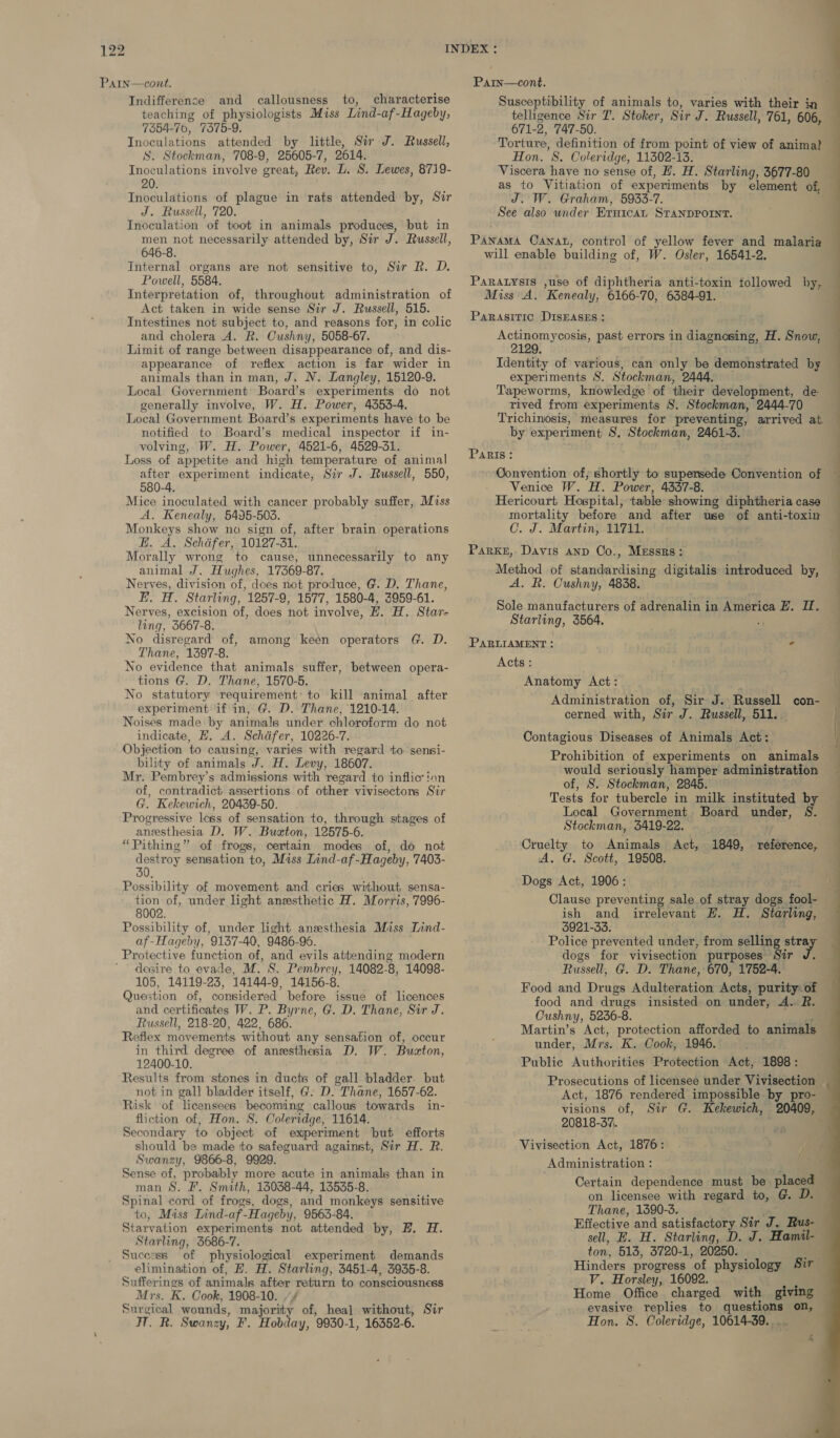 Parn—cont. Susceptibility of animals to, varies with their in PaIn—cont. Indifference and callousness to, characterise teaching of physiologists Miss Lind-af-Hageby, 7354-70, 7375-9. Inoculations attended by little, Sir J. Russell, S. Stockman, 708-9, 25605-7, 2614. Inoculations involve great, Rev. L. S. Lewes, 8719- Inoculations of plague in rats attended by, Sir J. Russell, 720. telligence Sir T. Stoker, Sir J. Russell, 761, 606, 671- 2, 747-50. Torture, definition of from point of view of animal Hon. 8. Coleridge, 11302-13. Viscera have no sense of, EH. H. Starling, 3677-80 as to Vitiation of experiments by element of, J. W. Graham, 5933-7. See also under Erntcat STANDPOINT. Inoculation of toot in animals produces, but in men not necessarily attended by, Sir J. Russell, Panama Cana, control of yellow fever and malaria — 646-8. will enable building of, W. Osler, 16541-2. Internal organs are not sensitive to, Sir R. D. Powell, 5584. Interpretation of, throughout administration of Act taken in wide sense Sir J. Russell, 515. Paratysis ,use of diphtheria anti-toxin followed by, Miss A. Kenealy, 6166-70, 6384-91. Parasitic DISEASES: Intestines not subject to, and reasons for, in colic and cholera A. R. Cushny, 5058-67. Limit of range between disappearance of, and dis- appearance of reflex action is far wider in animals than in man, J. N. Langley, 15120-9. Local Government: Board’s experiments do not generally involve, W. H. Power, 4353-4. Local Government Board’s experiments have to be notified to Board’s medical inspector if in- volving, W. H. Power, 4521-6, 4529-31. Loss of appetite and high temperature of animal after experiment indicate, Sir J. Russell, 550, 580-4. Mice inoculated with cancer probably suffer, Miss A. Kenealy, 5495-503. Monkeys show no sign of, after brain operations E. A. Schdfer, 10127-31. Morally wrong to cause, unnecessarily to any animal J. Hughes, 17369-87. Nerves, division of, does not produce, G. D. Thane, E. H. Starling, 1257-9, 1577, 1580-4, 3959-61. Nerves, excision of, does not involve, HZ. H. Star- ling, 3667-8. No disregard of, Thane, 1397-8. No evidence that animals suffer, between opera- tions G. D. Thane, 1570-5. No statutory requirement: to kill animal after experiment if in, G. D. Thane, 1210-14. Noises made by animals under chloroform do not indicate, H, A. Schdfer, 10226-7. Objection to causing, varies with regard to sensi- bility of animals J. H. Levy, 18607. Mr. Pembrey’s admissions with ‘regard to infliction of, contradict assertions of other vivisectors Sir G. Kekewich, 20439-50. Progressive less of sensation to, through stages of anesthesia D. W. Buston, 12575- 6. “Pithing” of frogs, certain modes of, do not destroy sensation to, Miss Lind-af- Hageby, 7403- 30. Possibility of movement and cries without sensa- tion of, under light ansesthetic H. Morris, 7996- 8002. Possibility of, under light anzesthesia Mass Lind- af-Hageby, 9137-40, 9486-95. Protective function of, and evils attending modern ’ desire to evade, M. S. Pembrey, 14082-8, 14098- 105, 14119-23, 14144-9, 14156-8. Question of, considered before issue of licences and certificates W. P. Byrne, G. D. Thane, Sir J. Russell, 218-20, 422, 686. Reflex movements without any sensation of, occur in third degree of anesthesia D. W. Buzton, 12400-10. Results from stones in ducts of gall bladder. but not in gall bladder itself, G. D. Thane, 1657-62. Risk of licensees becoming callous towards in- fliction of, Hon. S. Coler idge, 11614. Secondary to object of experiment but efforts should be made tto safeguard against, Sir H. R. Swanzy, 9866-8, 9929. Sense of, probably more acute in animals than in man S. F. Smith, 16038-44, 13535-8. Spinal cord of frogs, dogs, and monkeys sensitive to, Miss Lind-af-Hageby, 9563-84. Starvation experiments not attended by, H. H. Starling, 3686-7. Suceess of physiological experiment demands eliminaition of, ZH. H. Starling, 3451-4, 3935-8. Sufferings of animals after ges to consciousness Mrs. K. Cook, 1908-10. , Surgical wounds, tiyveeit | of, hea] without, Sir at. Be Swanzy, F. Hobday, 9930-1, 16352-6. among keen operators G. D. Actinomycosis, past errors in diagnosing, H. Snow, 2129. Identity of various, can only be demonstrated by experiments S. Stockman, 2444. Tapeworms, knowledge of their development, de rived from experiments S. Stockman, 2444-70 Trichinosis, measures for preventing, arrived at by experiment S, Stockman, 2461-3. Venice W. H. Power, 4337-8. mortality before and after use of anti-toxin C. J. Martin; 11711. Method of sisnilsieliedle digitalis introduced by, A. R. Cushny, 48238, Sole manufacturers of adrenalin in America EZ. IH. Starling, 3564. Acts: . Anatomy Act: Administration of, Sir J. Russell con- cerned with, Sir J. Russell, 511. Contagious Diseases of Animals Act: would seriously hamper administration of, S. Stockman, 2845. Tests for tubercle in milk instituted by Local Government Board under, S. Stockman, 8419-22. Cruelty to Animals Act, 1849, reference, A. G. Scott, 19508. Dogs Act, 1906; Clause preventing sale of stray dogs fook- ish and irrelevant HZ. H. Starling, 3921-33. Police prevented under, from selling oy dogs for vivisection purposes Sir Russell, G. D. Thane, 670, 1752-4. Food and Drugs Adulteration Acts, purity of food and drugs insisted on under, A. R. Cushny, 5236-8. Martin’s Act, protection afforded to animals under, Mrs. K. Cook, 1946. Public Authorities Protection Act, 1898: Prosecutions of licensee under Vivisection Act, 1876 rendered impossible by pro- visions of, Sir G. Kekewich, 20409, 20818-37,. Administration : on licensee with regard to, @. D. Thane, 1590-3. Effective and satisfactory Sir J. Rus- sell, E. H. Starling, D. J. Hamil- ton, 513, 3720-1, 20250. V. Horsley, 16092. evasive replies to questions on, Hon. 8. Coleridge, 10614-39. .. “ s __————- eee |               