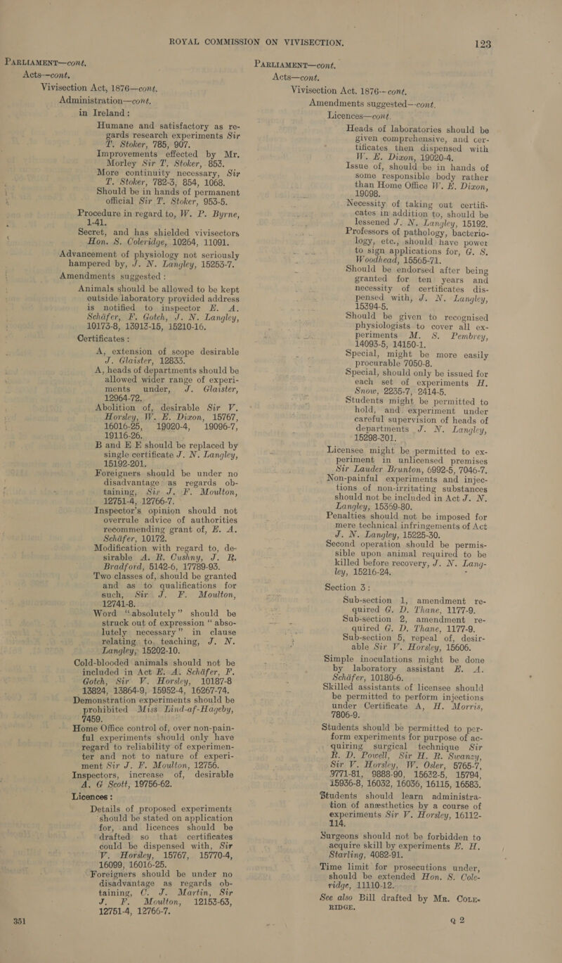 Acts—cont, Vivisection Act, 1876—cont. Administration—cont. in Ireland: Humane and satisfactory as re- gards research experiments Sir T'. Stoker, 785, 907. Improvements effected by Mr, Morley Sir T, Stoker, - 853. More continuity necessary, Sir LT’. Stoker, 782-3, 854, 1068. Should be in hands of permanent official Sir T. Stoker, 953-5. Procedure in regard to, W. P. Byrne, 1-41. Secret, and has shielded vivisectors : Hon. 8. Coleridge, 10264, 11091. Advancement of physiology not seriously hampered by, J. N. Langley, 15253-7. Amendments suggested : Animals should be allowed to be kept outside laboratory provided address is notified to inspector H. A. Schiifer, F. Gotch, J. N. Langley, 10173-8, 13913-15, 15210-16. Certificates : A, extension of scope desirable J. Glaister, 12833. A, heads of departments should be allowed wider range of experi- ments under, J. Glaister, 12964-72. Abolition of, desirable Sir V,. Horsley, W. E. Dixon, 15767, 16016-25, 19020-4, 19096-7, 19116-26. B and E E should be replaced by single certificate J. N. Langley, 15192-201. Foreigners should be under no disadvantage’ as regards ob- taining, Sir J. F. Moulton, 12751-4, 12766-7. Inspector’s opinion should not overrule advice of authorities recommending grant of, H. A. Schafer, 10172. Modification with regard to, de- sirable A. R. Cushny, J. R. Bradford, 5142-6, 17789-93. Two classes of, should be granted and as to qualifications for such, Sir J. F. Moulton, 12741-8. Word “absolutely” should be struck out of expression “ abso- lutely necessary” in clause relating, to, teaching, J. N. Langley, 15202-10. Cold-blooded animals should not be included in Act H. A. Schafer, F. Gotch, Sir V. Horsley, 10187-8 13824, 13864-9, 15952-4, 16267-74. Demonstration experiments should be prohibited Miss Lind-af-Hageby, 7459. Home Office control of, over non-pain- ful experiments should only have regard to reliability of experimen- ter and not to nature of experi- ment Sir J. F. Moulton, 12756. Inspectors, increase of, desirable A. G Scott, 19756-62. Licences : Details of proposed experiments ‘should be stated on application for, and licences should be drafted so that certificates could be dispensed with, Sir V. Horsley, 15767, 15770-4, 16099, 16016-25. ‘Foreigners should be under no disadvantage as regards ob- taining, OC. J. Martin, Sir J. F. Moulton, 12153-63, 12751-4, 12766-7. Licences—cont, Heads of laboratories should be given comprehensive, and cer- tificates then dispensed with W. HE. Dixon, 19020-4. Issue of, should be in hands of some responsible body rather than Home Office W. H. Dizon, 19098. Necessity of taking out certifi- cates in addition to, should be lessened J. N. Langley, 15192. Professors of pathology, bacterio- logy, ete., should have power to sign applications for, G. S. Woodhead, 15565-71. Should be endorsed after being granted for ten years and necessity of certificates dis- pensed with, J. N. Langley, 15394-5, Should be given to recognised physiologists. to cover all ex- periments M. 8S. Pembrey, 14093-5, 14150-1. Special, might be more easily procurable 7050-8. Special, should only be issued for each set of experiments H, Snow, 2235-7, 2414-5. Students might be permitted to hold, and experiment under careful supervision of heads of departments J. N. Langley, 15298-2301. Licensee might be permitted to ex- periment in unlicensed premises Str Lauder Brunton, 6992-5, 7046-7. Non-painful experiments and injec- tions of non-irritating substances should not be included in Act J. N. Langley, 15359-80. Penalties should not be imposed for mere technical infringements of Act J. N. Langley, 15225-30. Second operation should be permis- sible upon animal required to be killed before recovery, J. N. Lang- ley, 15216-24, i Section 3: Sub-section 1, amendment re- quired G. D. Thane, 1177-9. Sub-section 2, amendment re- quired G. D, Thane, 1177-9. Sub-section 5, repeal of, desir- able Sir V. Horsley, 15606. Simple inoculations might be done by laboratory assistant EH. A. Schafer, 10180-6. Skilled assistants of licensee should be permitted to perform injections under Certificate A, H. Morris, 7806-9. Students should be permitted to per- form experiments for purpose of ac- quiring surgical technique Sir Rh. D. Powell, Sir H. R. Swanzy, Sir V. Horsley, W. Osler, 5765-7, 9771-81, 9888-90, 15632-5, 15794, 15936-8, 16032, 16036, 16115, 16583. Students should learn administra- tion of anesthetics by a course of experiments Sir V. Horsley, 16112- 114. Surgeons should not be forbidden to acquire skill by experiments F. H. Starling, 4082-91. Time limit for prosecutions under, should be extended Hon. S. Cole- ridge, 11110-12. See also Bill drafted by Mr. Cotr&lt; RIDGE.