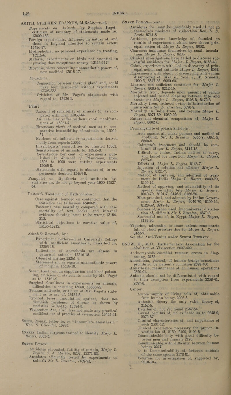 SMITH, STEPHEN FRANCIS, M.R.U.S.—cont. Experiments on Animals, by Stephen Paget, criticism of accuracy of statements made in, 13099-1352. Foreign experiments, difference in nature of, and ” ‘those . in England admitted to certain extent 13486-97. Hydrophobia, no personal experience in treating, 13215-6. Malaria, experiments on birds not essential in proving that mosquitoes convey, 1114-117. Morphia, views concerning unansesthetic powers of, now modified 13515-17.. Myxedema : Connection between thyroid gland and, could have been discovered without experiments 13325-3835. Criticism of Mr. Paget’s statements with regard to, 16130-1. Pain : Amount of sensibility of animals to, as com- pared with men 13038-44. Animals may suffer without vocal manifesta- tions of, 13061-4. parative insensibility of animals to, 13046- 51. Evidence of, inflicted by experiments derived only from reports 13065. Physiologists’ sensibilities to, blunted 13061. Sensitiveness of animals to, 13535-8. Seventy-one per cent. of experiments pub- lished in Journal of Physiology, from. 1896 to 1900 were cutting experiments 13065-8. Statements with regard to absence of, in ex- periments doubted 13464-8, Pamphlet on diphtheria and antitoxin by, statistics in, do not go beyond year 1900 13527- 34. Pasteur’s Treatment of Hydrophobia : Case against, founded on contention that the statistics are fallacious 13400-21. Pasteur’s case mortality compared with case mortality of text books, and _ internal evidence showing latter to be wrong 13154- 213. Statistical objections to curative value of, 13136-13212. Scientific Research, by : Experiment performed at University College with insufficient anesthesia, described in, 13303-15. Indications of anesthesia are absent in curarised animals, 13316-18. Object of writing 13261-4, Statement in, as regards unanesthetic powers of morphia 13516-18. Serum treatment in suppuration and blood poison- ing, criticism of statements made by Mr. Paget as to, 13121-9. Surgical cleanliness in experiments on animals, difficulties in ensuring 13068, 13366-72. Tetanus antitoxin, criticism of ‘Mr. Paget’s state- ment as to use ‘of, 13132-5. Typhoid fever, inoculation against, does not diminish incidence of disease as shown by statistics 13109-113, 13394-9. Vivisection Act, 1876, has not made any practical modifications of practice of vivisection 13455-61. Smitu, Nosy, letter to, re “ die hitoast anesthesia ” Hon. S. Coleridge, 10993. Snakes, Indian surgeons trained to identify, Major TL. Rogers, 8051-3. Snake Porson: Antidotes advocated, futility of certain, Major L. Rogers, C. J. Martin, 8202, 12971-82. Antidotes efficiently tested ‘by experiments on animals Sir L. Brunton, 7169- 73, _themselyes ‘products of vivisection. Rev. L. 8S. Lewis, 8741-5. Antidotes, present knowledge of, founded on results of experiments which have shown prin- cipal action of, Major L. Rogers, 8032. Charmers immunize themselves by small inocula- tions Major L.: Ttogers, 8206. . Clinical investigations have failed to discover suc- cessful antidotes for Major...L..Rogers, 8138-40. Cobra, experiments with, led to discovery of prin- cipal action and antidote Major L. Rogers, 8052. disapproved of, Mrs. K, Cook, J..W. Graham, 1990-3, 5847- 55, 6059-69. Ligature not sufficient treatment for, “Major DL. Rogers, 8093-5, 8212-16. Mortality from, depends upon amount of venom injected and ‘period elapsing between bite and treatment Major L. Rogers, 8103-8, 8172-8. Mortality from, reduced owing to introduction of anti-venin Sir L. Brunton, 6870- 9. Mortality in India from, and returns Mayor L. Rogers, 8071-80, 8089-92. Nature and chemical composition of, Aha jor Le Rogers, 8082-6. Permanganate of potash litidote cy Acts against all snake poisons and shed of applying, Sir. L. Brunton, 6833-7, ee 5, 6868-9. Calmette’s treatment rE should be com- bined Major L. Rogers, 8114-15: Difficult to induce Indian natives to carry, and lancet for injection Major L. Rogers, 8273-6. Effects of, Major L. Rogers, 8146-7. Injection of solution not efficient Major L. Rogers, 8121-7. Method of applying, and adoption of treat- ment in India Major L. Rogers, 8040-70, 8109-12. Method of applying, and advisability of its speedy use after bite Major L. Rogers, 8040-70, 8121-7, 8146-7, 8166-70. Most practical, and adopted by Indian Govern- ment Major L, Rogers, 8040-70, 8109-12, 8128-32, ob17-18. Success: of, when used, but unizereat distribu- tion of, ‘difficult Sir L Brunton, 6870-8. Successful use of, in Egypt Major L. Rogers, 8179-80. Viperine, adrenalin to some extent counteracts fall of blood pressure due to, Major L. Rogers, 8133-7. See also Anti-Venins under SERUM THERAPY.  Abolaiaon BS Vivisection 2097-422. Actinomycosis coccidial tumour, errors in diag- nosing, 2133 Aneesthesia, general, of human beings sometimes prohibited by patient’s condition 2399-400 Aneesthesia, maintenance of, in human operations 2379-91... Animals should not \ deoneee with regard to their exemption from experlngigg 2238-41, 2597-8. Cancer : / Ample supply of living cells of, obtainable from human beings 2206-8. Autositic theory the only valid sper of, 2152-6. Causal bacillus of, no evidence as to 2248-9, 2272-87. Clinical characteristics of, and’ importance of such 2501-12. Clinical experience necessary for proper in- vestigation of, 2139, 2190, 2194-8. Communicable only with creat difficulty be- tween men and animals 2176. Communicable with difficulty between human _ beings 2247, as to ‘Communicability of, between animals of the same species 2178- 81, Pe Congress for investigation of, suggested by, 2210-10a. : 