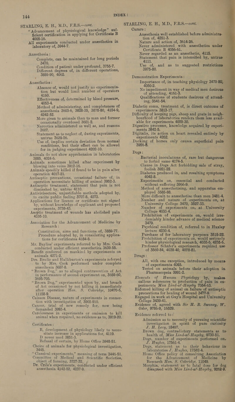 STARLING, E. H., M.D., F.R.S.—cont. “ Advancement of physiological knowledge” suf- ficient certification in applying for Certificate B 4005-16. a All experiments conducted under anesthetics in laboratory of, 5944-7. Anesthesia : Complete, can be maintained fur long periods 3470, Condition of patient under profound, 3755-7. Different degrees of, in different operations, 3889-90, 4062. Aneesthetics : Absence of, would not justify no experimenta- tion but would limit number of operators 4160. Effectiveness of, determined by blood pressure, 4053-4. Method of administering, and completeness of anesthesia 3603-6, 3828-35, 3878-80, 4154-9, 4242-52. More given to animals than to man and former occasionally overdosed 5601-2. Narcotics administered as well as, and reasons 5607. Statement as to neglect of, during experiments, untrue 3639-56. Use of, implies certain deviation from normal conditions, but their effect can be allowed for in judging experiment 4202-10. Animals do not show apprehension in laboratories 3885, 4024-6. Animals sometimes killed after experiment by blowing into veins 5912-16. Animals speedily killed if found to be in pain after operation 4017-21. , Antiseptic. precautions, occasional failure of, in operation necessitate killing of animal 3952-3. Antiseptic treatment, statement that pain is not diminshed by, untrue 4110. Antivivisectors, unjustifiable methods adopted by, to excite public feeling 3707-8, 4273. Applications for licence or certificate not signed by, without knowledge of applicant and proposed experiments, 3739-43. Aseptic treatment of wounds has abolished pain 4105-10. Association for the Advancement of Medicine by Research : Constitution, aims and functions of, 3859-77. Procedure adopted by, in considering applica- tions for certificates 4184-8. Mr. Bayliss’ experiments referred to by Mrs. Cook conducted under efficient anesthetics, 5639-55. « Benefit conferred on mankind by experiments on animals 4271-2. Drs. Brodie and Halliburton’s experiments referred to by Mrs. Cook performed under complete anesthesia 3657-8. “Brown Dog,” as to alleged contravention of Act in performance of second experiment on, 3659-60, 3695-705. “Brown Dog,” experimented upon by, and breach of Act occasioned by not killing it immediately after operation Hon. S. Coleridge, 10470-6, 11158-9. Caisson Disease, nature of experiments in connec- tion with investigation of, 3902-910. Cancer, trial of new remedy for, now being demanded 3993-4. Carelessness in experiments or omission to kill animal when required, no evidence as to, 3919-20. Certificates : B, development of physiology likely to neces- sitate increase in applications for, 4119. D never used 3851-3. Refusal of certain, by Home Office 3948-51. shone of animals for physiological investigation, 45. “Classical experiments,” meaning of term 3446-51. Committee of Medical and Scientific Societies, object of forming, 3727-32. Dr. Crile’s experiments, coriducted under efficient anesthesia 4142-52, 4237-9, Curare : Anesthesia well established before administra- tion of, 4251-3. Nature and action of, 3614-26. Never administered with anesthetics under Certificate B 4056-61. Never regarded as an anesthetic, 4115. 4111. Use of, and as to suggested restrictions 5975-80. Demonstration Experiments : Importance of, in teaching physiology 3479-80, 4050-2. No impediment in way of medical men desirous of attending, 4161-3. Qualifications of students desirous of attend- ing, 5541-54. Diabetic coma, treatment of, is direct outcome of experiments 3813-17. Difficulty of keeping pigs, sheep and goats in neigh- bourhood of laboratories renders them less avail- able for experiments 4029-30. Digestive processes, knowledge acquired by experi- ments 3842-5. . Digitalis, its action on heart revealed entirely by experiments 4262. Docking of horses only causes superficial paim 3956-8. Dogs: Bacterial inoculations of, rare but dangerous to forbid same 4174-5. Clause in Dogs Act forbidding sale of stray,. foolish 3921-22. ppb produced in, and resulting symptoms 4042-8. without suffering 3966-9. Method of anesthetising, and apparatus em- ployed 3585-88. More difficult to anzsthetise than men 3481-4. Number and nature of experiments on, at University College 3470, 3527-33. Number of experiments on, at University College 4033-4. Prohibition of experiments on, would irre- demiably hinder advance of medical science 3479. ; Psychical condition of, referred to in Huxley lecture 4230-4. Purchase of for laboratory purposes 3519-22. Prohibition of experiments on, would seriously. hinder physiological research, 4035-6, 4235-6. Professor Schafer’s experiments required use of 3569-84, 4039-40, 4078-81. Drugs: of experiments 4093. Tested on animals before their adoption in Pharmacopeia 3991-2. Elements of Human Physiology by, makes. callous references to production of pain in ex- periments Miss Lind-af-Hageby 7354-63. Enforced killing of animal on failure of antiseptic precautions for healing of wound 3477-9. Engaged in work at Guy’s Hospital and University College 5439-41. Evidence of, agreed with Sir H. R. Swanzy, W. Osler, 9786-9, 16529. Evidence referred to :' Admission as to necessity of pursuing scientific investigation in spirit of pure curiosity J. H. Levy, 18497. f Brown dog, contradictory statements as to health of, Miss Lind-af-Hageby, 9750-51. Dogs, number of experiments performed on, J. Hughes, 17561-4. Dogs, statement as to their behaviour in laboratories J. Hughes, 17582-4. ‘Home Office policy of consulting Association for the Advancement of Medicine by Research Hon. S. Coleridge, 11049. Morphia, statement as to fatal dose for dog disagreed with Miss Lind-af-Hageby, 9262-9.  ——S | Poe A