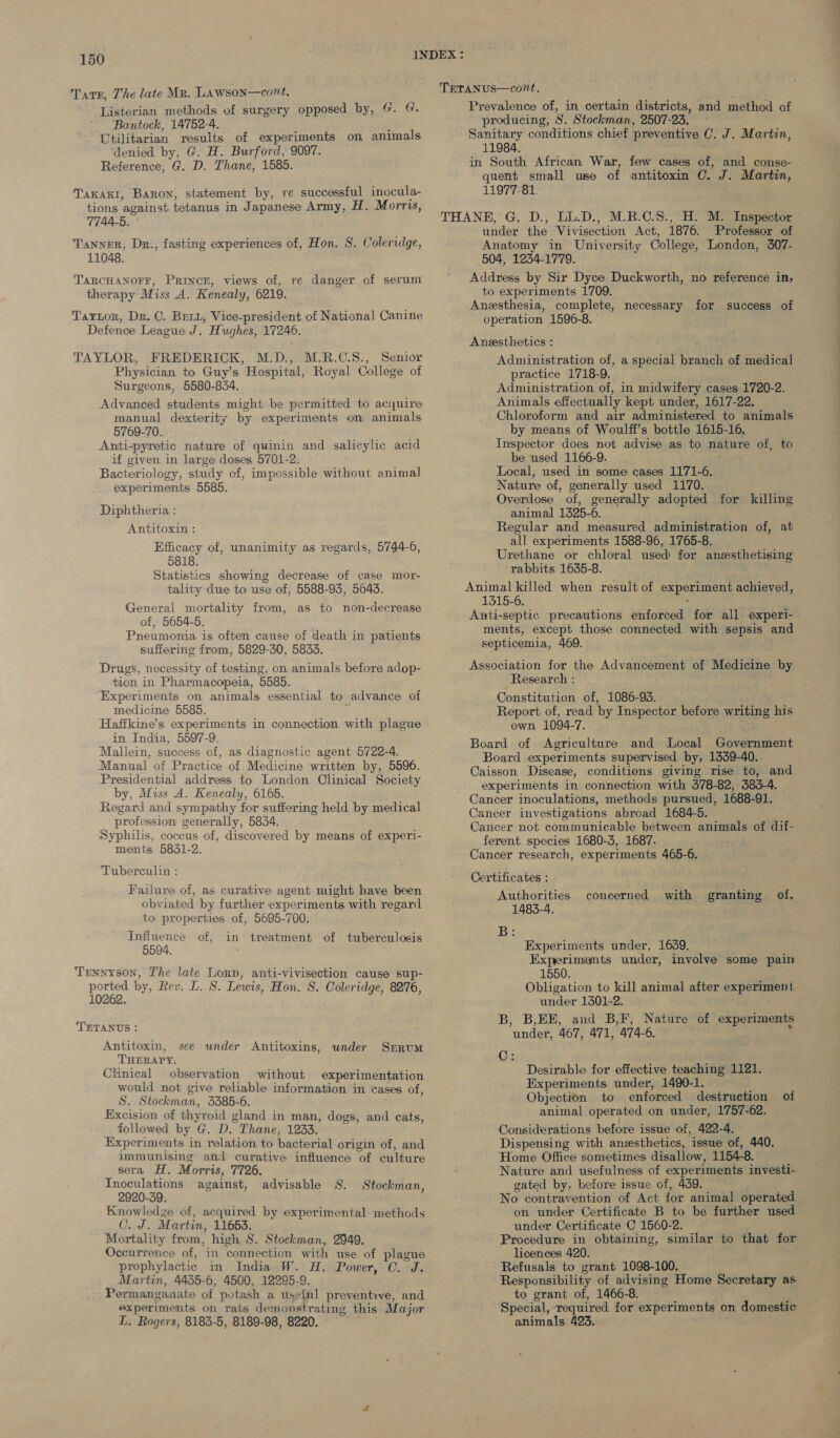 Listerian methods of surgery opposed by, G. G. ~ ‘Bantock, 14752-4. Utilitarian results of experiments on animals ‘denied by, G. H. Burford, 9097. Reference, G. D. Thane, 1585. Taxaki, Baron, statement by, re successful inocula- tions ‘against tetanus in J apanese: ABBE: H. Morris, 7744-5. Tanner, Dr., fasting experiences of, Hon. S. Coleridge, 11048. TARCHANOFF, PRINCE, views of, therapy Miss A. Kenealy, 6219. Tartor, Dr. C. Bert, Vice-president of National Canine Defence League J. Hughes, 17246. re danger of serum TAYLOR, FREDERICK, M.D., M.R.C.S., Senior Physician to Guy’s Hospital, Royal College of Surgeons, 5580-834. Advanced students might be permitted to acquire manual dexterity by experiments om animals 5769-70. Anti-pyretic nature of quinin and salicylic acid if given in large doses. 5701-2. Bacteriology, study of, impossible without animal experiments 5585. Diphtheria : Antitoxin : Efficacy of, unanimity as regards, BES 6, 5818. Statistics showing decrease of case mor- tality due to use of, 5588-93, 5643. General mortality from, of, 5654-5. Pneumonia is often cause of death in patients suffering from, 5829-30, 5833. Drugs, necessity of testing, on animals before adop- tion in Pharmacopeia, 5585. Experiments on animals essential to advance of medicine 5585. Haffkine’s experiments in connection with plague in India, 5597-9. Mallein, success of, as diagnostic agent 5722-4. Manual of Practice of Medicine written by, 5596. Presidential address to London Clinical Society by, Miss A. Kenealy, 6165. Regard and sympathy for suffering held by medical profession generally, 5834. Syphilis, coccus of, discovered by means of experi- ments 5851-2. Tuberculin : as to non-decrease Failure of, as curative agent might have been obviated by further experiments with regard to properties of, 5695-700. Influence of, 5594. Tennyson, The late Lory, anti-vivisection cause sup- ported by, Rev. L. S. Lewis, Hon. 8. Coleridge, 8276, in treatment of tuberculosis 10262. TETANUS : Antitoxin, see wnder Antitoxins, under Serum THERAPY. Clinical observation without experimentation would not give reliable information in cases of, S. Stockman, 5585-6. Excision of thyroid gland in man, dogs, and cats, followed by G. D. Thane, 1233. Experiments in relation to bacterial origin of, and immunising and curative influence of culture sera H. Morris, 7726, Inoculations against, 2920-39. Knowledge of, acquired by experimental methods CO. J. Martin, 11653. Mortality from, high S. Stockman, 2949. Occurrence of, in connection with use of plague prophylactic in India W. H. Power, C. Jd, Martin, 4435-6, 4500, 12295-9. Permanganate of potash a useful preventrve, and experiments on rats demonstrating this Major L. Rogers, 8183-5, 8189-98, 8220. advisable 8. Stockman, TETANUS—cont. Prevalence of, in certain districts, and method of producing, 8. Stockman, 2507-23. — - Sanitary conditions chief preventive C. J. Martin, 11984. in South African War, few cases of, and conse- quent small use of antitoxin C. J. Martin, 11977-81. THANE, G. D., LL.D., M.R.C.S., H. M. Inspector under the Vivisection Act, 1876. Professor of Anatomy in University College, London, 307- 504, 1234-1779. Address by Sir Dyce Duckworth, no reference in, to experiments 1709. Anesthesia, complete, necessary for success of operation 1596-8. ° Anesthetics : Administration of, a special branch of medical practice 1718-9. Administration of, in midwifery cases 1720-2. Animals effectually kept under, 1617-22. Chloroform and air administered to animals by means of Woulff’s bottle 1615-16, Inspector does not advise as to nature of, to be used 1166-9. Local, used in some cases 1171-6. Nature of, generally used 1170. Overdose of, generally adopted for killing animal 1325-6. Regular and measured administration of, at all experiments 1588-96, 1765-8. Urethane or chloral used for anesthetising rabbits 1635-8. Animal killed when result of er pornen achieved, 1315-6. Anti-septic precautions enforced for all experi- ments, except those connected with sepsis and septicemia, 469. Association for the Advancement of Medicine by Research : Constitution of, 1086-93. Report of, read by Inspector before writing his own 1094-7. Board of Agriculture and Local Government Board experiments supervised by, 1339-40. Caisson Disease, conditions giving rise to, and experiments in connection with 378-82, 383-4. _ Cancer inoculations, methods pursued, 1688-91. Cancer investigations abroad 1684-5. Cancer not communicable between animals of dif- ferent species 1680-3, 1687. Cancer research, experiments 465-6. Certificates : Authorities 1483-4. 1B}2 coneerned with granting of, Experiments under, 1639. Experimients under, involve some pain 1550. Obligation to kill animal after eo Ape under 1501-2. B, B,EE, and B,F; Nature of experiments ‘under, 467, 471, 474-6. Oz Desirable for effective teaching 1121. Experiments under, 1490-1. Objection to enforced destruction of animal operated on under, 1757-62. Considerations before issue of, 422-4. Dispensing with anesthetics, issue of, 440. Home Office sometimes disallow, 1154-8. Nature and usefulness of experiments investi- gated by, before issue of, 439. No contravention of Act for animal operated on under Certificate B to be further used under Certificate C 1560-2. Procedure in obtaining, similar to that for licences 420. Refusals to grant 1098-100. Responsibility of advising Home Secretary as to grant of, 1466-8. Special, required for experiments on domestic animals 423.