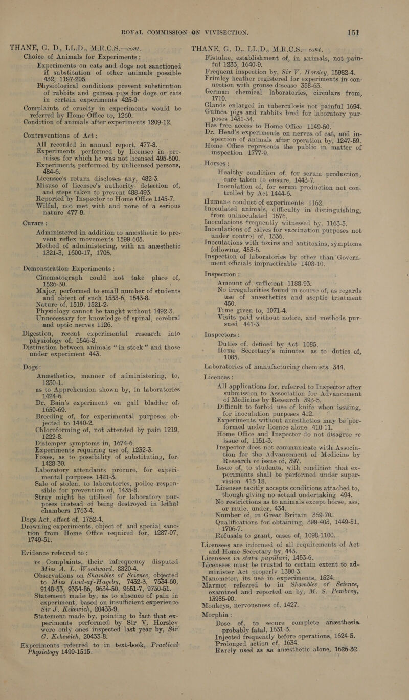 THANE, G. D., LL.D., M.R.C.S.—cont. Choice of Animals for Experiments : Experiments on cats and. dogs not sanctioned if substitution of other animals possible 432, 1197-205. Physiological conditions prevent substitution of rabbits and guinea pigs for dogs or cats in certain experiments 425-9. Complaints of cruelty in experiments would be referred by Home Office to, 1260. . Condition of animals after experiments 1209-12. Contraventions of Act: All recorded in annual report, 477-8. -Experiments performed by licensee in .pre- mises for which he was not licensed 495-500. Experiments performed by unlicensed persons, Licensee’s return discloses any, 482-3. Misuse of licensee’s authority, detection of, and steps taken to prevent 488-493. Reported by Inspector to Home Office 1145-7, Wilful, not met with and none of a serious nature 477-9. Curare : vent reflex movements 1599-605. Method of administering, with an anesthetic - 1321-3, 1600-17, 1705. Demonstration Experiments : Cinematograph could not take place of, 1526-30. Major, performed to small number of students and object of such 1533-6, 1543-8. Nature of, 1519, 1521-2. Physiology cannot be taught without 1492-3. Unnecessary for knowledge of spinal, cerebral and optic nerves 1126. Digestion, recent experimental research into physiology of, 1546-8. Distinction between animals “in stock” and those under experiment 443. Dogs : Anesthetics, manner of administering, to, 1230-1. : as to Apprehension shown by, in laboratories 1424-6. Dr. Bain’s experiment on gall bladder of, 1650-69. Breeding of, for experimental purposes ob- jected to 1440-2. Chloroforming of, not attended by pain 1219, 1222-8. Distemper symptoms in, 1674-6. Experiments requiring use of, 1232-3. Foxes, as to possibility of substituting, for, 1428-30. : Laboratory attendants procure, for experi- mental purposes 1421-3. Sale of stolen, to laboratories, police respon- sible for prevention of, 1435-8. Stray might be utilised for laboratory pur- poses instead of being destroyed in lethal chambers 1763-4. Dogs Act, effect of, 1752-4. Drowning experiments, object of, and special sanc- tion from Home Office required for, 1287-97, 1749-51. Evidence referred to : re Complaints, their infrequency disputed. Miss A. L. ‘Woodward, 8820-4. Observations on Shambles of Science, objected to Miss Lind-af-Hageby, 7452-3, 7554-60, 9148-53, 9354-86, 9634-50, 9651-7, 9730-51. Statement made by, as to absence of pain in experiment, based on insufficient experience Sir J. Kekewich, 20433-9. t Statement made by, pointing to fact that ex- were only ones inspected last year by, Sir G. Kekewich, 20435-8. Experiments referred to in text-book, Practical Physiology 1499-1515. Fistulae, establishment of, in animals, not -pain- ful 1233, 1640-9. Frequent inspection by, Sir V. Horsley, 15982-4. Frimley heather registered for experiments in con- nection with grouse disease 358-63. eae chemical laboratories, circulars from, Glands enlarged in tuberculosis not painful 1694. Guinéa pigs and rabbits bred for laboratory pur- poses 1431-34. Has free access to Home Office 1149-50. Dr. Head’s experiments on nerves of cat, and in- spection of animals after operation. by, 1247-59. Home Office represents the public in’ matter of inspection 1777-9. Horses: Healthy condition of, for serum production, care taken to ensure, 1443-7. Inoculation of, for serum production not con- trolled by Act 1444-6. Humane conduct of experiments 1162. Inoculated animals, difficulty in distinguishing, from uninoculated 1576. Inoculations frequently witnessed by, 1163-5. Tnoculations of calves for vaccination purposes not under ‘control of, 1336. Inoculations with toxins and antitoxins, symptoms following, 453-6. Inspection of laboratories by other than’ Govern- ment officials impracticable 1408-10. Inspection : Amount of, sufficient 1188-93. No irregularities found in course of, as regards ee of anesthetics and aseptic treatment 50. Time given to, 1071-4. Visits paid without notice, and methods pur- sued 441-3. Inspectors : Duties of, defined by Act 1085. j Home Secretary’s minutes as to: duties of, 1085. Laboratories of manufacturing chemists 344. Licences : All applications for, referred to Inspector after submission to Association for Advancement of Medicine by Research 393-5. Mass Difficult to forbid use of knife when issuing, for ioculation purposes 412. fi Experiments without anesthetics may be ‘per- formed under licence alone 410-11... Home Office and Inspector do not disagree re issue of, 1151-3. Inspector does not communicate with Associa- tion for the Advancement of Medicine by Research re issue of, 397. Issue of, to students, with condition that ex- periments shall be performed under super- vision 415-18. i Licensee tacitly accepts conditions attached to, though giving no actual undertaking 494. No restrictions as to animals except horse, ass, or mule, under, 434. Number of, in Great Britain 369-70. Qualifications for obtaining, 399-403, 1449-51, - 1706-7. : Refusalg to grant, cases of, 1098-1100. Licensees are informed of all requirements of Act and Home Secretary by, 445. eee Licensees in statu pupillari, 1453-6. minister Act properly 1390-3. Manometer, its use in experiments, 1524. Marmot referred to in Shambles of Science, examined and reported on by, M. S. Pembrey,. 13985-90. ; Monkeys, nervousness of, 1427. Morphia : Dose of, to secure complete anzesthesia. probably fatal, 1631-3. ie as Injected frequently before operations, 1624.5. Prolonged action of, 1634. _ ‘ Rarely used as aa ansesthetic alone, 1626-32.