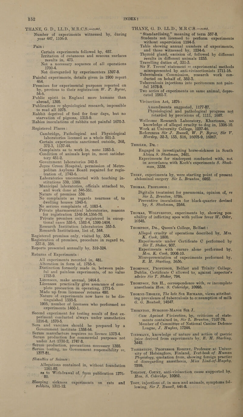 THANE, G. D., LL.D., M.R.C.8.—cont. Number of experiments witnessed by, during year 447, 1106-9. Pain: Certain experiments followed by, 457. Irritation of cutaneous and mucous surfaces results in, 473. Not a necessary sequence of all operations 1700-4. Not disregarded by experimenters 1397-8. 464. Premises for experimental purposes reported on by, previous to their registration W. P. Byrne, 54-6. Public spirit in England more humane than abroad, 1395. Publications re physiological research, impossible to read all 1075. Rabbit deprived of food for four days, but no starvation of pigeons, 1315-9. ‘Rabies inoculations of rabbits not painful 1670-3. Registered Places : Cambridge, Pathological and Physiological laboratories licensed as a whole 501-3. Certain experiments sanctioned outside, 568, 372-5, 1137-44. Complaints as to work in, none 1283-5. Condition of animals kept in, most satisfac- tory 451-2. Government laboratories 342-5. Joyce Green Hospital, permission of Metro- politan Asylums Board required for regis- tration of, 1743-6. Laboratories unconnected with teaching in- stitutions 339, 1389. Municipal laboratories, officials attached to, and work done at 346-351. Nature of premises 339. No complaints as regards nearness of, to dwelling houses 1343-6. No serious complaints of, 1083- 4. . Private pharmaceutical laboratories, reasons for registration 14648-54,1366-70. Private premises only registered in excep- tional cases 335-6, 1382-4, 1399-1404. Research Institution laboratories 353-5. Research Institutions, list of, 344. Registered premises only, visited by, 334. Registration of premises, procedure in regard to, 357-8, 356. Reports presented annually by, 319-324. Returns of Experiments : All experiments recorded in, 481. Alteration in form of, 1755-6. Distinction formerly made in, between pain- ful and painless experiments, of no value 1723-9. Licensees, make annual, 1464-5. Licensees practically give assurance of com- plete precaution in operating, 1771-6. Made up from licensees’ returns 480. Nature of experiments now have to be dis- tinguished 1333-5. 1905, number of licensees who performed no experiments 1460-1. Second experiment for testing result of first ex- periment conducted always under aneesthetics 1216-8, 1570-5. Sera and vaccines should be prepared by a Government institute 1358-64. Serum manufacture requires no licence 1373-4. Serum production for commercial purposes not under Act 1730-2, 1747-8. Serum production, precautions necessary 1355. Serum testing, no Government responsibility re, 1377-81. Shambles of Science: Allegations contained in, without foundation 1261-82. eee Withdrawal of, from publication 1276- 0. Sleeping sickness experiments on rats and rabbits, 1311-12. THANE, G. D. LL.D., M.R.C.S.—cont. “Standardising,” meaning of term 357-8. Students not licensed to perform experiments without supervision 1194-5. Table showing annual numbers of experiments, and those witnessed by, 1234-6. Thyroid gland, excision of, followed by different results in different animals 1233. Travelling duties of, 331-3. Sir F. Treves’ statement re experimental eothods misrepresented by anti-vivisectionists 1711-16. Tuberculosis Commission, research work con- ducted on behalf of, 352-3. Tuberculosis injections into peritoneum not pain- ful 1678-9. Two series of experiments on same animal, depre- cated 1561-7. Vivisection Act, 1876: Amendments suggested, 1177-87. Physiological and pathological progress not retarded by provisions of, 1111, 1697. Wellcome Research Laboratory, Khartoum, no knowledge of alleged cruelty to dog in, 1306-10. Work at University College, 1237-46. References Sir J. Russell, W. P. Byrne, Sir V. Horsley, 32-3, 153, 516, 16075-9, 16067. THEILER, Dr. : Engaged in investigating horse-sickness in South Africa S. Stockman, 3401. Experiments for rinderpest conducted with, not in accordance with Koch’s experiments S. Stock- man, 5558. TuHiRyY, experiments by, were starting point of present abdominal surgery Sir L. Brunton, 6952... Tuomas, PROFESSOR: Digitalis treatment, for pneumonia, opinion of, re Sir L. Brunton, 6786. by, S. Stockman, 2544. THomAS, WOLFERSTON, experiments by, showing pos- sibility of inflicting apes with yellow fever W. Osler, 16545. Tompson, Dr., Queen’s College, Belfast : Alleged Cease of operations described by, Mrs. K. Cook, 1800. Experiments under Certificate C performed by Sir T. Stoker, 937. Experiments with curare alone performed by, Mrs. K. Cook, 2008-10. — Misrepresentation of experiments performed by, E. H. Starling, 3636. THompson, Proressor, Belfast and Trinity College, Dublin, Certificate C allowed to, against ° “nspector’s advice Sir T. Stoker, 794. Tuompson, Sir H., correspondence with, re incomplete anesthesia Hon. 8. Coleridge, 10993. THORNE-THORNE, The late Str Ricuarp, views attribut- ing prevalence of tuberculosis to ecnsumption of milk G. G, Bantock, 14547. . THornton, SurGEoN-Masor Sir J. Case Against Vivisection, by, criticism of state- ments contained in, Sir L. Brunton, 7107-78. Member of Committee of National Canine Defence League, J. Hughes, 17244. TrepMann, knowledge of nature and action of gastric juice derived from experiments by, #. H. Starling, 3442. : TIGERSTEDT, Proressorn RoBert, Professor. at tiniees sity of Helsingfors, Finland, Text-book of Human Physiology, quotation from, showing foreign practice of disregarding aneesthesia, Miss Lind- af- Hageby, 7299, TOLsToY, Count, anti-vivisection cause supported by, Hon. 8. Coleridge, 10262. -- Toot, injections of, in men grid andmel sympioe fol- lowing, Sir J. Russell, 646-8. .