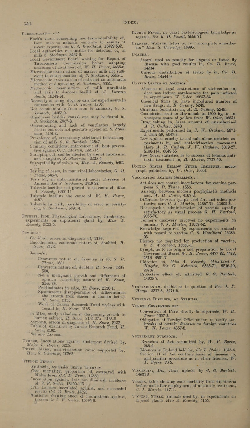 TUBERCULOSIS—cont. Typnus Frver, no exact bacteriological knowledge as Koch's. views concerning non-transmissibility of, regards, Sir R. D. Powell, 5666-71. from men to animals contrary to results ot _ 'TyRrett, Waurer, letter to, re “ incomplete ansesthe- recent experiments G. S. Woodhead, 15499- ae sia” Hon. 8. Coleridge, 10993. Local authorities responsible for detection of, r GANDA : milk S. Stackman, 5427-9. Local Government Board waiting fer Report of Tuberculosis Commission before adopting measures of treatment of, W. H. Power, 4455-6, Microscopic examination of market milk not sufi. cient to detect bacillus of, S. Stockman, 3363-5. Microscopic examination of ‘milk not an unreliable method of diagnosing, S. Stockman, 5361. Microscopic examination of milk unreliable and fails to discover bacilli of, J. Lorrain Smith, 18349-51. Necessity of using dogs or cats for experiments in connection with, G. D. Thane, 1205. Not communicable from men to animals, G. G. Bantock, 14683-9. Organisms besides causal one may be found in, S. Stockinan, 3067-8. Overcrowding and lack of ventilation largely fosters but does not generate spread of, S. Stock- man, 3191-6. Prevalence of, erroneously attributed to consump- tion of milk G. G. Bantock, 14547. Sanitary conditions, enforcement of, best preven- tive against C. J. Martin, 1221-16. Stamping out, can be effected by use of tuberculin and slaughter, S. Stockman, 3223-4. Susceptibility of calves to, Mass. A. Kenealy, 6401- Oe Testing of cases, in municipal laboratories, G. D. Thane, 546-7. Tests for, in milk instituted under Diseases of Animals Aet S. Stockman, 3419-22. ‘Fubercle bacillus not proved to be cause of, Miss A. Kenealy, 6500-11. Tubercle bacillus the cause of, W. H. Power, 4457. Tubercle in milk, possibility of error in certify- ing, S. Steckman, 3091-4. Atoxyl used as remedy for nagana or tsetse fly disease with good results in, Col. D. Bruce, 14314. Curious distribution of tsetse fly im, Col. D. Bruce, 14344-9. Absence of legal restrictions of vivisection in, does not induce carelessness for pain inflicted in experiments W. Osler, 16653-64. Chemical firms in, have introduced number of new drugs, A. R. Cushny, 5246. Christian Scientists in, A. RB. Cushny, 5248. Commission sent to Havannah in 1900 by, to in- vestigate cause of yellow fever W. Osler, 16531. Drug taking in, large amount of unauthorised ALR. Cushny, 5248. Experiments performed in, J. W. Graham, 5871- &amp;, 5847-60, 6047-8. Law against cruelty to animals alone restricts ex- periments in, and anti-vivisection movement there A. R. Cushny, J. W. Graham, 5019-27, 5100-114, 6049-53. New York, statistics as to success of tetanus anti- toxin treatment in, H. Morris, 7727-40. Act does not control inoculations for vaecine pur- poses G. D. Thane, 1336. Analogy between) modern prophylactic methods and, W. H. Power, 4587-8. Difference between lymph used for, and other pro- tective sera C. J. Martin, 11867-76, 11902-3. Homeopathic administration of vaccine equally  satisfactory as usual process G. H. Bug ore, Tucxert, Ivor, Physiological Laboratory, Cambridge. 9053-70. experiments on suprarenal gland by, Miss A. Jenner’s discovery involved no experiments on Kenealy, 5322-5. animals €. J. Martin, 11859-62. Knowledge acquired by experiments on animals with regaril to vaccine G. S. Woedhead, 15485- Coccidial, errors in diagnosis of, 2133. 93. j ee Endothelioma, cancerous nature of, doubted, H. Licence not required for production of vaccine, S now, 2172. G. S. Woodhead, 15550-1. Lymph, as to its origin and preparation by Local Government Board W. H. Power, 4477-82, 4488, 4515, 4591-7. TUMOURS: Jensen's : a Than Osta Of Udisputes Sap to, Objection to, Miss A, Kenealy, Miss-Lind-af- Gancerous nature of, doubted H. Snow, 2295- eae Ge Sir G. Kekewich, 6565-71, 9216-19, 300. : j Not a malignant growth and differences of Protective effect of, admitted G. G. Bantock, opinion concerning nature of H. Snow, 14925-7. 2166-73. Predominates in mice, H. Snow, 2120-1. VEGETARIANISM, doubts as to question of Rev. J. P- , Spontaneous disappearance of, differentiates BTS) PON Eee the growth from cancer in human beings Tit. Snow, 2125. Work of Cancer Research Fund useless with regard to, H. Snow, 2163. in Mice, study valueless in diagnosing growth in human subject, H. Snow, 2134-37a, 2188-9. Sarcoma, errors in diagnosis of, H. Snow, 2133. Table of, examined by “Cancer Research Fund, ree Snow, ‘2182, See also CANCER, VENEREAL DISEASES, see SYPHILIS. VENICH, CONVENTION OF: Convention of Paris shortly to supersede, W. HF. Power 4537-8. Obligation of Foreign Office under, to notify out- breaks of certain diseases to foreign countries W. H. Power, 4337-8. ; VETERINARY SURGEONS: Turner, Inoculations against rinderpest devised by, Breaches of Act committed by, W. PB. Byrne, Major L. Rogers, 8226. 288-9. ia TWAIN, M ARK, anti- vivisection cause supported by, Licences i in Treland held by, Sir fhe Stoker, 1043-4. Hon. 8. Coleridge, 10262. Section 11 of Act controls issue of leences to, and similar procedure as in a lieences, W. | P. Byrne, 70-2. . TyProi Frver: Antitoxin, see under Serum Tuerapy. . sh Case mortality, proportion of, compared with VINCENTING,..DB-3 views mpheld “Sy Cas | Malta fever Col. D. Bruce, 14380. nee la : . | Inoculation against, does not diminish incidence of, S. I. Smith, 13109-113. 17th Lancers inoculated against, and successful results Col. 1). Bruce, 14528. Statistic: shcwing effect of inoculations against, inaceu tie 8. F. Smith, 13394-9. Vienna, table showing ease mortality from diphtheria before and after employment of antitoxie treatment, C. J. Martin, 11711. Vincent, Swann, animals used by, in experiments on thyroid glands Miss A. Kenealy, 6165.